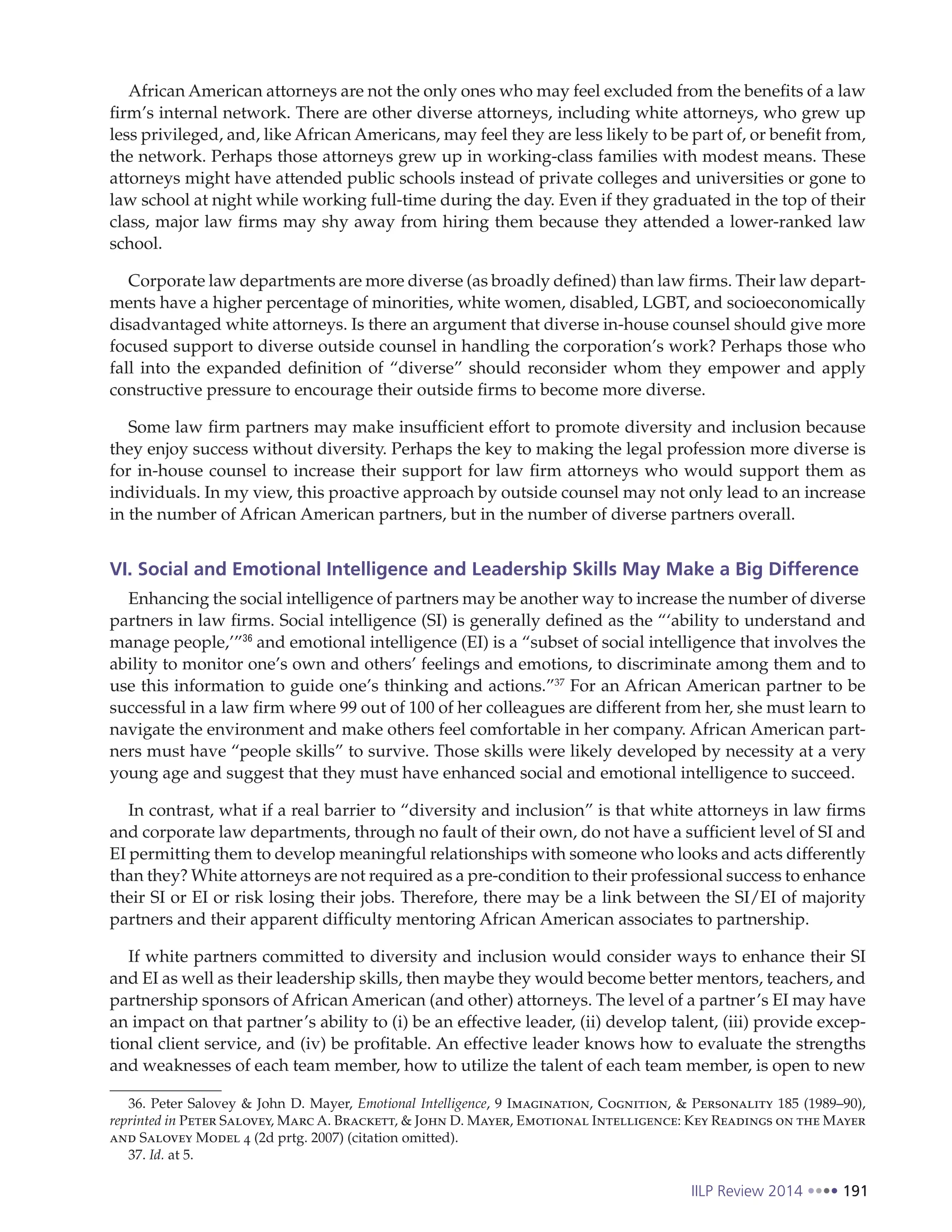 IILP Review 2014 191
African American attorneys are not the only ones who may feel excluded from the benefits of a law
firm’s internal network. There are other diverse attorneys, including white attorneys, who grew up
less privileged, and, like African Americans, may feel they are less likely to be part of, or benefit from,
the network. Perhaps those attorneys grew up in working-class families with modest means. These
attorneys might have attended public schools instead of private colleges and universities or gone to
law school at night while working full-time during the day. Even if they graduated in the top of their
class, major law firms may shy away from hiring them because they attended a lower-ranked law
school.
Corporate law departments are more diverse (as broadly defined) than law firms. Their law depart-
ments have a higher percentage of minorities, white women, disabled, LGBT, and socioeconomically
disadvantaged white attorneys. Is there an argument that diverse in-house counsel should give more
focused support to diverse outside counsel in handling the corporation’s work? Perhaps those who
fall into the expanded definition of “diverse” should reconsider whom they empower and apply
constructive pressure to encourage their outside firms to become more diverse.
Some law firm partners may make insufficient effort to promote diversity and inclusion because
they enjoy success without diversity. Perhaps the key to making the legal profession more diverse is
for in-house counsel to increase their support for law firm attorneys who would support them as
individuals. In my view, this proactive approach by outside counsel may not only lead to an increase
in the number of African American partners, but in the number of diverse partners overall.
VI. Social and Emotional Intelligence and Leadership Skills May Make a Big Difference
Enhancing the social intelligence of partners may be another way to increase the number of diverse
partners in law firms. Social intelligence (SI) is generally defined as the “‘ability to understand and
manage people,’”36
and emotional intelligence (EI) is a “subset of social intelligence that involves the
ability to monitor one’s own and others’ feelings and emotions, to discriminate among them and to
use this information to guide one’s thinking and actions.”37
For an African American partner to be
successful in a law firm where 99 out of 100 of her colleagues are different from her, she must learn to
navigate the environment and make others feel comfortable in her company. African American part-
ners must have “people skills” to survive. Those skills were likely developed by necessity at a very
young age and suggest that they must have enhanced social and emotional intelligence to succeed.
In contrast, what if a real barrier to “diversity and inclusion” is that white attorneys in law firms
and corporate law departments, through no fault of their own, do not have a sufficient level of SI and
EI permitting them to develop meaningful relationships with someone who looks and acts differently
than they? White attorneys are not required as a pre-condition to their professional success to enhance
their SI or EI or risk losing their jobs. Therefore, there may be a link between the SI/EI of majority
partners and their apparent difficulty mentoring African American associates to partnership.
If white partners committed to diversity and inclusion would consider ways to enhance their SI
and EI as well as their leadership skills, then maybe they would become better mentors, teachers, and
partnership sponsors of African American (and other) attorneys. The level of a partner’s EI may have
an impact on that partner’s ability to (i) be an effective leader, (ii) develop talent, (iii) provide excep-
tional client service, and (iv) be profitable. An effective leader knows how to evaluate the strengths
and weaknesses of each team member, how to utilize the talent of each team member, is open to new
36. Peter Salovey & John D. Mayer, Emotional Intelligence, 9 Imagination, Cognition, & Personality 185 (1989–90),
reprinted in Peter Salovey, Marc A. Brackett, & John D. Mayer, Emotional Intelligence: Key Readings on the Mayer
and Salovey Model 4 (2d prtg. 2007) (citation omitted).
37. Id. at 5.
 