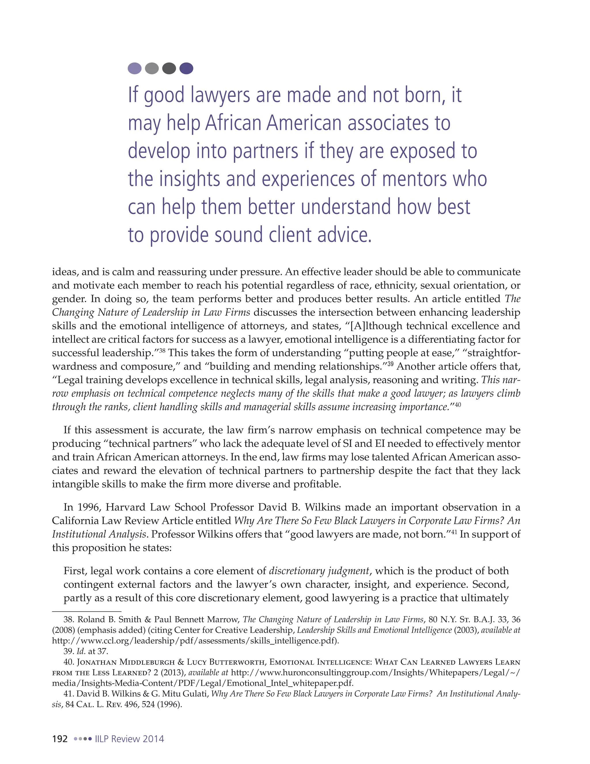 192 IILP Review 2014
ideas, and is calm and reassuring under pressure. An effective leader should be able to communicate
and motivate each member to reach his potential regardless of race, ethnicity, sexual orientation, or
gender. In doing so, the team performs better and produces better results. An article entitled The
Changing Nature of Leadership in Law Firms discusses the intersection between enhancing leadership
skills and the emotional intelligence of attorneys, and states, “[A]lthough technical excellence and
intellect are critical factors for success as a lawyer, emotional intelligence is a differentiating factor for
successful leadership.”38
This takes the form of understanding “putting people at ease,” “straightfor-
wardness and composure,” and “building and mending relationships.”39
Another article offers that,
“Legal training develops excellence in technical skills, legal analysis, reasoning and writing. This nar-
row emphasis on technical competence neglects many of the skills that make a good lawyer; as lawyers climb
through the ranks, client handling skills and managerial skills assume increasing importance.”40
If this assessment is accurate, the law firm’s narrow emphasis on technical competence may be
producing “technical partners” who lack the adequate level of SI and EI needed to effectively mentor
and train African American attorneys. In the end, law firms may lose talented African American asso-
ciates and reward the elevation of technical partners to partnership despite the fact that they lack
intangible skills to make the firm more diverse and profitable.
In 1996, Harvard Law School Professor David B. Wilkins made an important observation in a
California Law Review Article entitled Why Are There So Few Black Lawyers in Corporate Law Firms? An
Institutional Analysis. Professor Wilkins offers that “good lawyers are made, not born.”41
In support of
this proposition he states:
First, legal work contains a core element of discretionary judgment, which is the product of both
contingent external factors and the lawyer’s own character, insight, and experience. Second,
partly as a result of this core discretionary element, good lawyering is a practice that ultimately
38. Roland B. Smith & Paul Bennett Marrow, The Changing Nature of Leadership in Law Firms, 80 N.Y. St. B.A.J. 33, 36
(2008) (emphasis added) (citing Center for Creative Leadership, Leadership Skills and Emotional Intelligence (2003), available at
http://www.ccl.org/leadership/pdf/assessments/skills_intelligence.pdf).
39. Id. at 37.
40. Jonathan Middleburgh & Lucy Butterworth, Emotional Intelligence: What Can Learned Lawyers Learn
from the Less Learned? 2 (2013), available at http://www.huronconsultinggroup.com/Insights/Whitepapers/Legal/~/
media/Insights-Media-Content/PDF/Legal/Emotional_Intel_whitepaper.pdf.
41. David B. Wilkins & G. Mitu Gulati, Why Are There So Few Black Lawyers in Corporate Law Firms? An Institutional Analy-
sis, 84 Cal. L. Rev. 496, 524 (1996).
If good lawyers are made and not born, it
may help African American associates to
develop into partners if they are exposed to
the insights and experiences of mentors who
can help them better understand how best
to provide sound client advice.
 