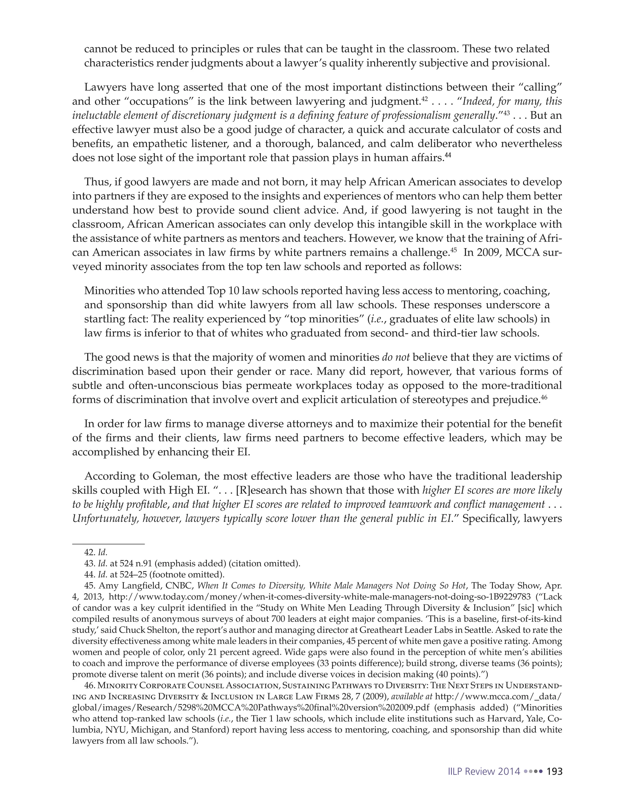IILP Review 2014 193
cannot be reduced to principles or rules that can be taught in the classroom. These two related
characteristics render judgments about a lawyer’s quality inherently subjective and provisional.
Lawyers have long asserted that one of the most important distinctions between their “calling”
and other “occupations” is the link between lawyering and judgment.42
. . . . “Indeed, for many, this
ineluctable element of discretionary judgment is a defining feature of professionalism generally.”43
. . . But an
effective lawyer must also be a good judge of character, a quick and accurate calculator of costs and
benefits, an empathetic listener, and a thorough, balanced, and calm deliberator who nevertheless
does not lose sight of the important role that passion plays in human affairs.44
Thus, if good lawyers are made and not born, it may help African American associates to develop
into partners if they are exposed to the insights and experiences of mentors who can help them better
understand how best to provide sound client advice. And, if good lawyering is not taught in the
classroom, African American associates can only develop this intangible skill in the workplace with
the assistance of white partners as mentors and teachers. However, we know that the training of Afri-
can American associates in law firms by white partners remains a challenge.45
In 2009, MCCA sur-
veyed minority associates from the top ten law schools and reported as follows:
Minorities who attended Top 10 law schools reported having less access to mentoring, coaching,
and sponsorship than did white lawyers from all law schools. These responses underscore a
startling fact: The reality experienced by “top minorities” (i.e., graduates of elite law schools) in
law firms is inferior to that of whites who graduated from second- and third-tier law schools.
The good news is that the majority of women and minorities do not believe that they are victims of
discrimination based upon their gender or race. Many did report, however, that various forms of
subtle and often-unconscious bias permeate workplaces today as opposed to the more-traditional
forms of discrimination that involve overt and explicit articulation of stereotypes and prejudice.46
In order for law firms to manage diverse attorneys and to maximize their potential for the benefit
of the firms and their clients, law firms need partners to become effective leaders, which may be
accomplished by enhancing their EI.
According to Goleman, the most effective leaders are those who have the traditional leadership
skills coupled with High EI. “. . . [R]esearch has shown that those with higher EI scores are more likely
to be highly profitable, and that higher EI scores are related to improved teamwork and conflict management . . .
Unfortunately, however, lawyers typically score lower than the general public in EI.” Specifically, lawyers
42. Id.
43. Id. at 524 n.91 (emphasis added) (citation omitted).
44. Id. at 524–25 (footnote omitted).
45. Amy Langfield, CNBC, When It Comes to Diversity, White Male Managers Not Doing So Hot, The Today Show, Apr.
4, 2013, http://www.today.com/money/when-it-comes-diversity-white-male-managers-not-doing-so-1B9229783 (“Lack
of candor was a key culprit identified in the “Study on White Men Leading Through Diversity & Inclusion” [sic] which
compiled results of anonymous surveys of about 700 leaders at eight major companies. ‘This is a baseline, first-of-its-kind
study,’ said Chuck Shelton, the report’s author and managing director at Greatheart Leader Labs in Seattle. Asked to rate the
diversity effectiveness among white male leaders in their companies, 45 percent of white men gave a positive rating. Among
women and people of color, only 21 percent agreed. Wide gaps were also found in the perception of white men’s abilities
to coach and improve the performance of diverse employees (33 points difference); build strong, diverse teams (36 points);
promote diverse talent on merit (36 points); and include diverse voices in decision making (40 points).”)
46. Minority Corporate Counsel Association, Sustaining Pathways to Diversity: The Next Steps in Understand-
ing and Increasing Diversity & Inclusion in Large Law Firms 28, 7 (2009), available at http://www.mcca.com/_data/
global/images/Research/5298%20MCCA%20Pathways%20final%20version%202009.pdf (emphasis added) (“Minorities
who attend top-ranked law schools (i.e., the Tier 1 law schools, which include elite institutions such as Harvard, Yale, Co-
lumbia, NYU, Michigan, and Stanford) report having less access to mentoring, coaching, and sponsorship than did white
lawyers from all law schools.”).
 