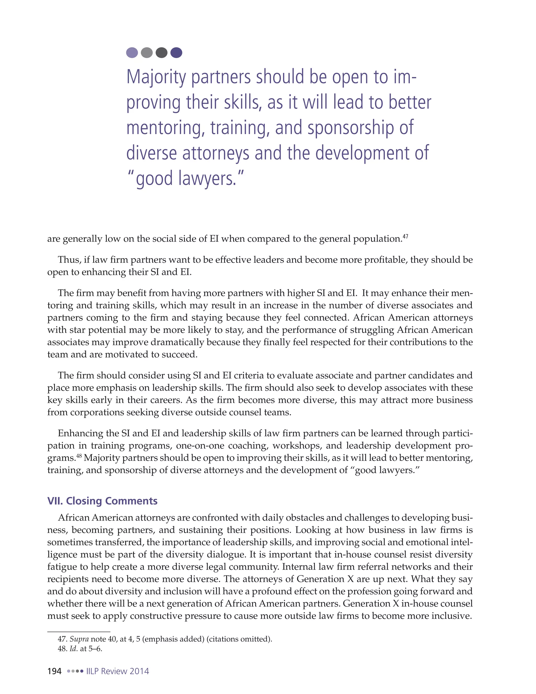 194 IILP Review 2014
are generally low on the social side of EI when compared to the general population.47
Thus, if law firm partners want to be effective leaders and become more profitable, they should be
open to enhancing their SI and EI.
The firm may benefit from having more partners with higher SI and EI. It may enhance their men-
toring and training skills, which may result in an increase in the number of diverse associates and
partners coming to the firm and staying because they feel connected. African American attorneys
with star potential may be more likely to stay, and the performance of struggling African American
associates may improve dramatically because they finally feel respected for their contributions to the
team and are motivated to succeed.
The firm should consider using SI and EI criteria to evaluate associate and partner candidates and
place more emphasis on leadership skills. The firm should also seek to develop associates with these
key skills early in their careers. As the firm becomes more diverse, this may attract more business
from corporations seeking diverse outside counsel teams.
Enhancing the SI and EI and leadership skills of law firm partners can be learned through partici-
pation in training programs, one-on-one coaching, workshops, and leadership development pro-
grams.48
Majority partners should be open to improving their skills, as it will lead to better mentoring,
training, and sponsorship of diverse attorneys and the development of “good lawyers.”
VII. Closing Comments
African American attorneys are confronted with daily obstacles and challenges to developing busi-
ness, becoming partners, and sustaining their positions. Looking at how business in law firms is
sometimes transferred, the importance of leadership skills, and improving social and emotional intel-
ligence must be part of the diversity dialogue. It is important that in-house counsel resist diversity
fatigue to help create a more diverse legal community. Internal law firm referral networks and their
recipients need to become more diverse. The attorneys of Generation X are up next. What they say
and do about diversity and inclusion will have a profound effect on the profession going forward and
whether there will be a next generation of African American partners. Generation X in-house counsel
must seek to apply constructive pressure to cause more outside law firms to become more inclusive.
47. Supra note 40, at 4, 5 (emphasis added) (citations omitted).
48. Id. at 5–6.
Majority partners should be open to im-
proving their skills, as it will lead to better
mentoring, training, and sponsorship of
diverse attorneys and the development of
“good lawyers.”
 
