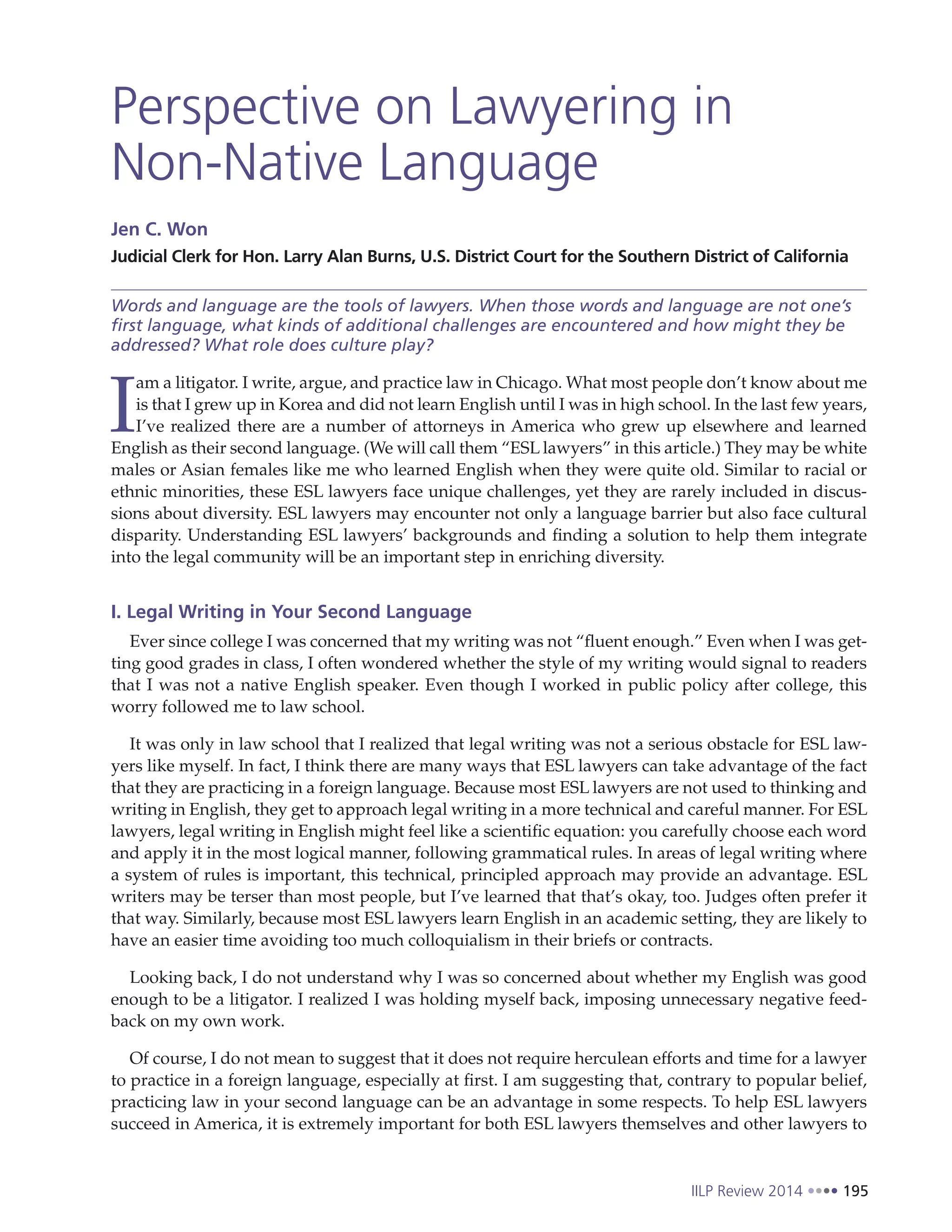 IILP Review 2014 195
Perspective on Lawyering in
Non-Native Language
Jen C. Won
Judicial Clerk for Hon. Larry Alan Burns, U.S. District Court for the Southern District of California
Words and language are the tools of lawyers. When those words and language are not one’s
first language, what kinds of additional challenges are encountered and how might they be
addressed? What role does culture play?
I
am a litigator. I write, argue, and practice law in Chicago. What most people don’t know about me
is that I grew up in Korea and did not learn English until I was in high school. In the last few years,
I’ve realized there are a number of attorneys in America who grew up elsewhere and learned
English as their second language. (We will call them “ESL lawyers” in this article.) They may be white
males or Asian females like me who learned English when they were quite old. Similar to racial or
ethnic minorities, these ESL lawyers face unique challenges, yet they are rarely included in discus-
sions about diversity. ESL lawyers may encounter not only a language barrier but also face cultural
disparity. Understanding ESL lawyers’ backgrounds and finding a solution to help them integrate
into the legal community will be an important step in enriching diversity.
I. Legal Writing in Your Second Language
Ever since college I was concerned that my writing was not “fluent enough.” Even when I was get-
ting good grades in class, I often wondered whether the style of my writing would signal to readers
that I was not a native English speaker. Even though I worked in public policy after college, this
worry followed me to law school.
It was only in law school that I realized that legal writing was not a serious obstacle for ESL law-
yers like myself. In fact, I think there are many ways that ESL lawyers can take advantage of the fact
that they are practicing in a foreign language. Because most ESL lawyers are not used to thinking and
writing in English, they get to approach legal writing in a more technical and careful manner. For ESL
lawyers, legal writing in English might feel like a scientific equation: you carefully choose each word
and apply it in the most logical manner, following grammatical rules. In areas of legal writing where
a system of rules is important, this technical, principled approach may provide an advantage. ESL
writers may be terser than most people, but I’ve learned that that’s okay, too. Judges often prefer it
that way. Similarly, because most ESL lawyers learn English in an academic setting, they are likely to
have an easier time avoiding too much colloquialism in their briefs or contracts.
Looking back, I do not understand why I was so concerned about whether my English was good
enough to be a litigator. I realized I was holding myself back, imposing unnecessary negative feed-
back on my own work.
Of course, I do not mean to suggest that it does not require herculean efforts and time for a lawyer
to practice in a foreign language, especially at first. I am suggesting that, contrary to popular belief,
practicing law in your second language can be an advantage in some respects. To help ESL lawyers
succeed in America, it is extremely important for both ESL lawyers themselves and other lawyers to
 