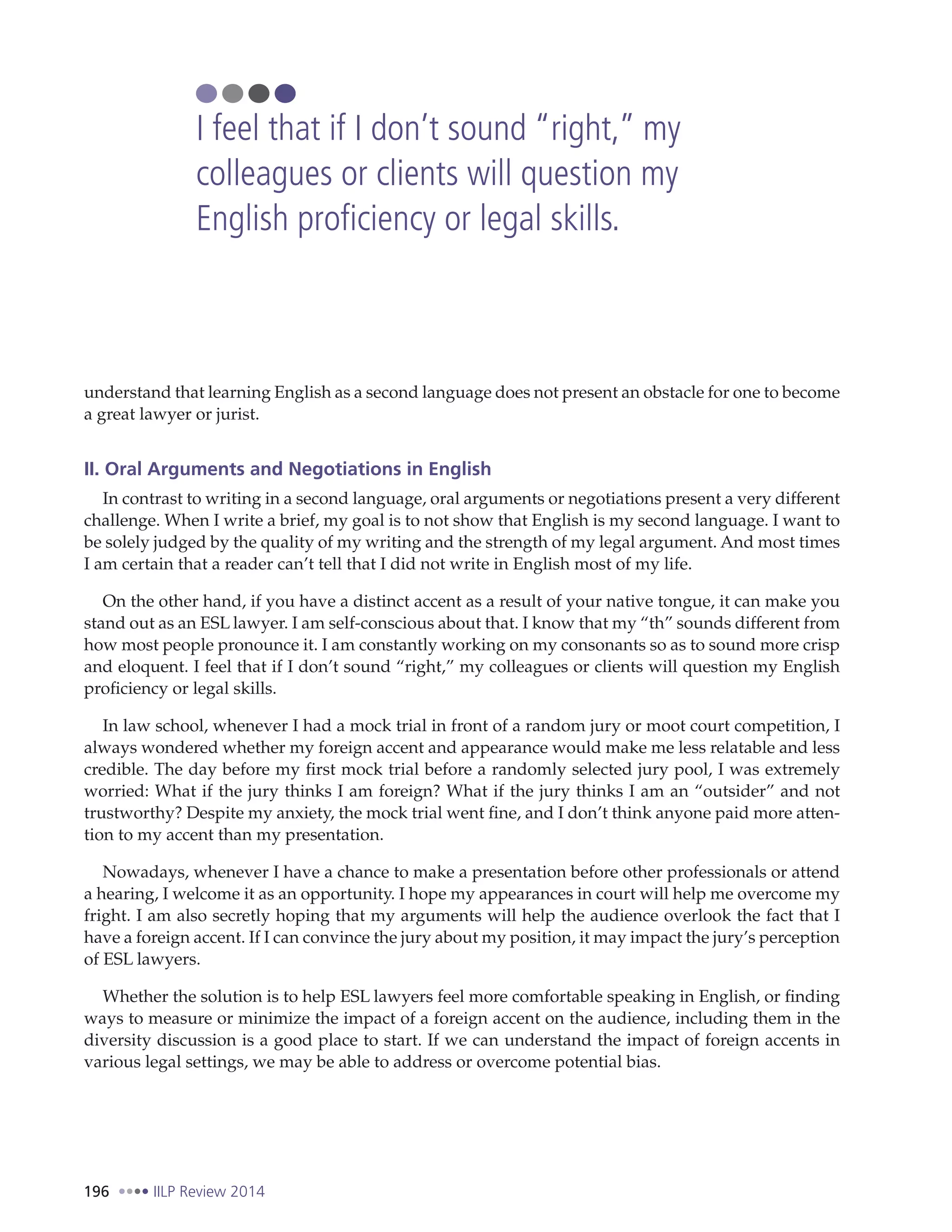 196 IILP Review 2014
understand that learning English as a second language does not present an obstacle for one to become
a great lawyer or jurist.
II. Oral Arguments and Negotiations in English
In contrast to writing in a second language, oral arguments or negotiations present a very different
challenge. When I write a brief, my goal is to not show that English is my second language. I want to
be solely judged by the quality of my writing and the strength of my legal argument. And most times
I am certain that a reader can’t tell that I did not write in English most of my life.
On the other hand, if you have a distinct accent as a result of your native tongue, it can make you
stand out as an ESL lawyer. I am self-conscious about that. I know that my “th” sounds different from
how most people pronounce it. I am constantly working on my consonants so as to sound more crisp
and eloquent. I feel that if I don’t sound “right,” my colleagues or clients will question my English
proficiency or legal skills.
In law school, whenever I had a mock trial in front of a random jury or moot court competition, I
always wondered whether my foreign accent and appearance would make me less relatable and less
credible. The day before my first mock trial before a randomly selected jury pool, I was extremely
worried: What if the jury thinks I am foreign? What if the jury thinks I am an “outsider” and not
trustworthy? Despite my anxiety, the mock trial went fine, and I don’t think anyone paid more atten-
tion to my accent than my presentation.
Nowadays, whenever I have a chance to make a presentation before other professionals or attend
a hearing, I welcome it as an opportunity. I hope my appearances in court will help me overcome my
fright. I am also secretly hoping that my arguments will help the audience overlook the fact that I
have a foreign accent. If I can convince the jury about my position, it may impact the jury’s perception
of ESL lawyers.
Whether the solution is to help ESL lawyers feel more comfortable speaking in English, or finding
ways to measure or minimize the impact of a foreign accent on the audience, including them in the
diversity discussion is a good place to start. If we can understand the impact of foreign accents in
various legal settings, we may be able to address or overcome potential bias.
I feel that if I don’t sound “right,” my
colleagues or clients will question my
English proficiency or legal skills.
 