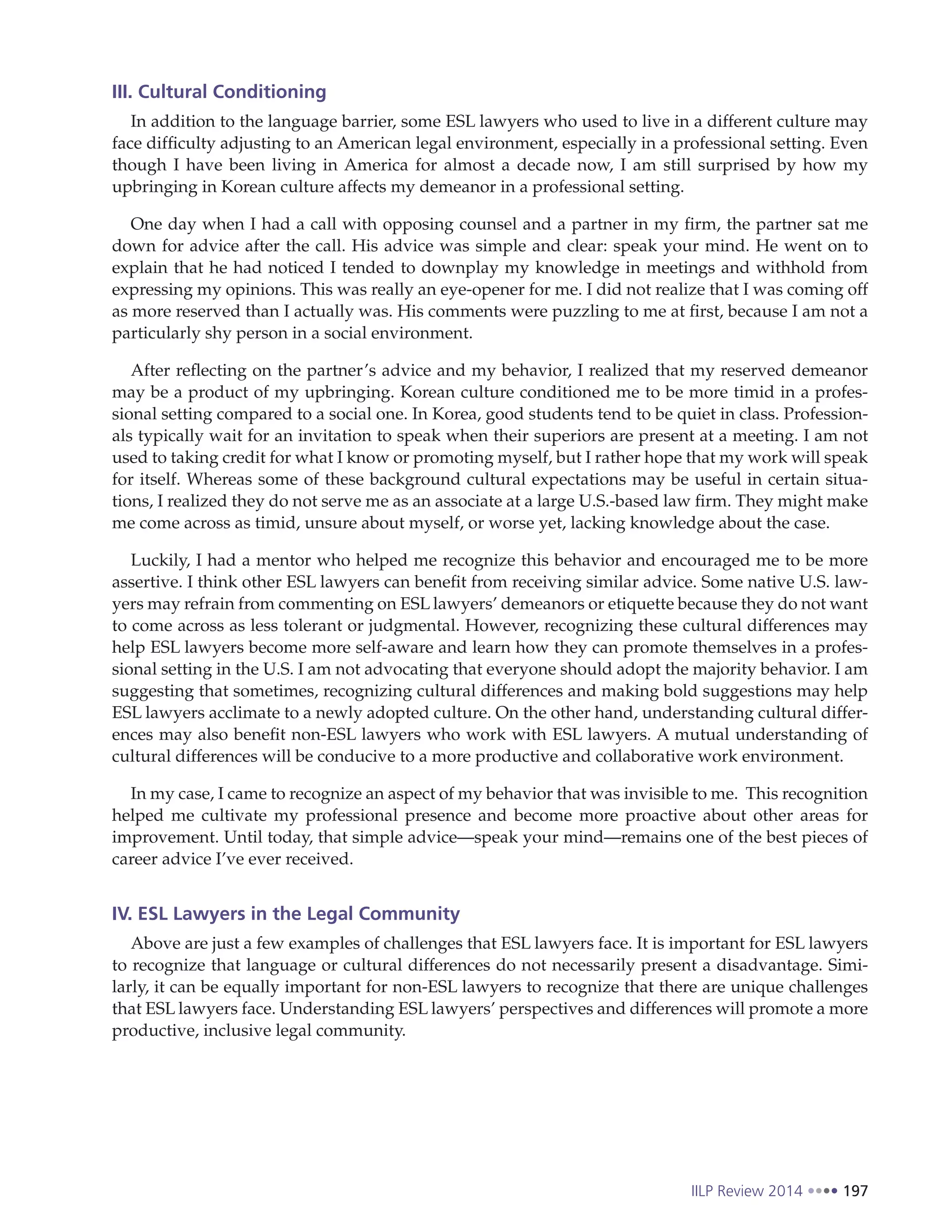 IILP Review 2014 197
III. Cultural Conditioning
In addition to the language barrier, some ESL lawyers who used to live in a different culture may
face difficulty adjusting to an American legal environment, especially in a professional setting. Even
though I have been living in America for almost a decade now, I am still surprised by how my
upbringing in Korean culture affects my demeanor in a professional setting.
One day when I had a call with opposing counsel and a partner in my firm, the partner sat me
down for advice after the call. His advice was simple and clear: speak your mind. He went on to
explain that he had noticed I tended to downplay my knowledge in meetings and withhold from
expressing my opinions. This was really an eye-opener for me. I did not realize that I was coming off
as more reserved than I actually was. His comments were puzzling to me at first, because I am not a
particularly shy person in a social environment.
After reflecting on the partner’s advice and my behavior, I realized that my reserved demeanor
may be a product of my upbringing. Korean culture conditioned me to be more timid in a profes-
sional setting compared to a social one. In Korea, good students tend to be quiet in class. Profession-
als typically wait for an invitation to speak when their superiors are present at a meeting. I am not
used to taking credit for what I know or promoting myself, but I rather hope that my work will speak
for itself. Whereas some of these background cultural expectations may be useful in certain situa-
tions, I realized they do not serve me as an associate at a large U.S.-based law firm. They might make
me come across as timid, unsure about myself, or worse yet, lacking knowledge about the case.
Luckily, I had a mentor who helped me recognize this behavior and encouraged me to be more
assertive. I think other ESL lawyers can benefit from receiving similar advice. Some native U.S. law-
yers may refrain from commenting on ESL lawyers’ demeanors or etiquette because they do not want
to come across as less tolerant or judgmental. However, recognizing these cultural differences may
help ESL lawyers become more self-aware and learn how they can promote themselves in a profes-
sional setting in the U.S. I am not advocating that everyone should adopt the majority behavior. I am
suggesting that sometimes, recognizing cultural differences and making bold suggestions may help
ESL lawyers acclimate to a newly adopted culture. On the other hand, understanding cultural differ-
ences may also benefit non-ESL lawyers who work with ESL lawyers. A mutual understanding of
cultural differences will be conducive to a more productive and collaborative work environment.
In my case, I came to recognize an aspect of my behavior that was invisible to me. This recognition
helped me cultivate my professional presence and become more proactive about other areas for
improvement. Until today, that simple advice—speak your mind—remains one of the best pieces of
career advice I’ve ever received.
IV. ESL Lawyers in the Legal Community
Above are just a few examples of challenges that ESL lawyers face. It is important for ESL lawyers
to recognize that language or cultural differences do not necessarily present a disadvantage. Simi-
larly, it can be equally important for non-ESL lawyers to recognize that there are unique challenges
that ESL lawyers face. Understanding ESL lawyers’ perspectives and differences will promote a more
productive, inclusive legal community.
 