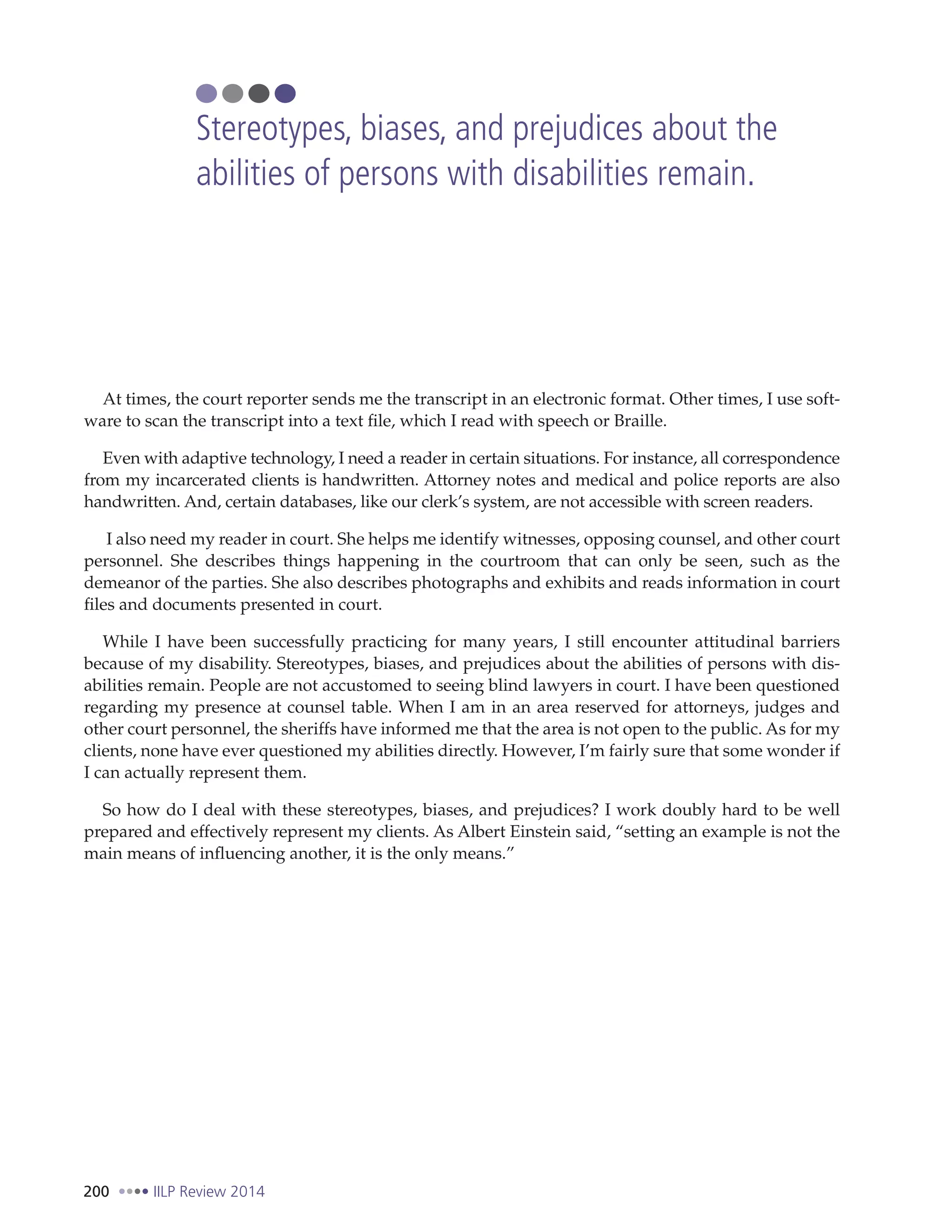 200 IILP Review 2014
At times, the court reporter sends me the transcript in an electronic format. Other times, I use soft-
ware to scan the transcript into a text file, which I read with speech or Braille.
Even with adaptive technology, I need a reader in certain situations. For instance, all correspondence
from my incarcerated clients is handwritten. Attorney notes and medical and police reports are also
handwritten. And, certain databases, like our clerk’s system, are not accessible with screen readers.
I also need my reader in court. She helps me identify witnesses, opposing counsel, and other court
personnel. She describes things happening in the courtroom that can only be seen, such as the
demeanor of the parties. She also describes photographs and exhibits and reads information in court
files and documents presented in court.
While I have been successfully practicing for many years, I still encounter attitudinal barriers
because of my disability. Stereotypes, biases, and prejudices about the abilities of persons with dis-
abilities remain. People are not accustomed to seeing blind lawyers in court. I have been questioned
regarding my presence at counsel table. When I am in an area reserved for attorneys, judges and
other court personnel, the sheriffs have informed me that the area is not open to the public. As for my
clients, none have ever questioned my abilities directly. However, I’m fairly sure that some wonder if
I can actually represent them.
So how do I deal with these stereotypes, biases, and prejudices? I work doubly hard to be well
prepared and effectively represent my clients. As Albert Einstein said, “setting an example is not the
main means of influencing another, it is the only means.”
Stereotypes, biases, and prejudices about the
abilities of persons with disabilities remain.
 
