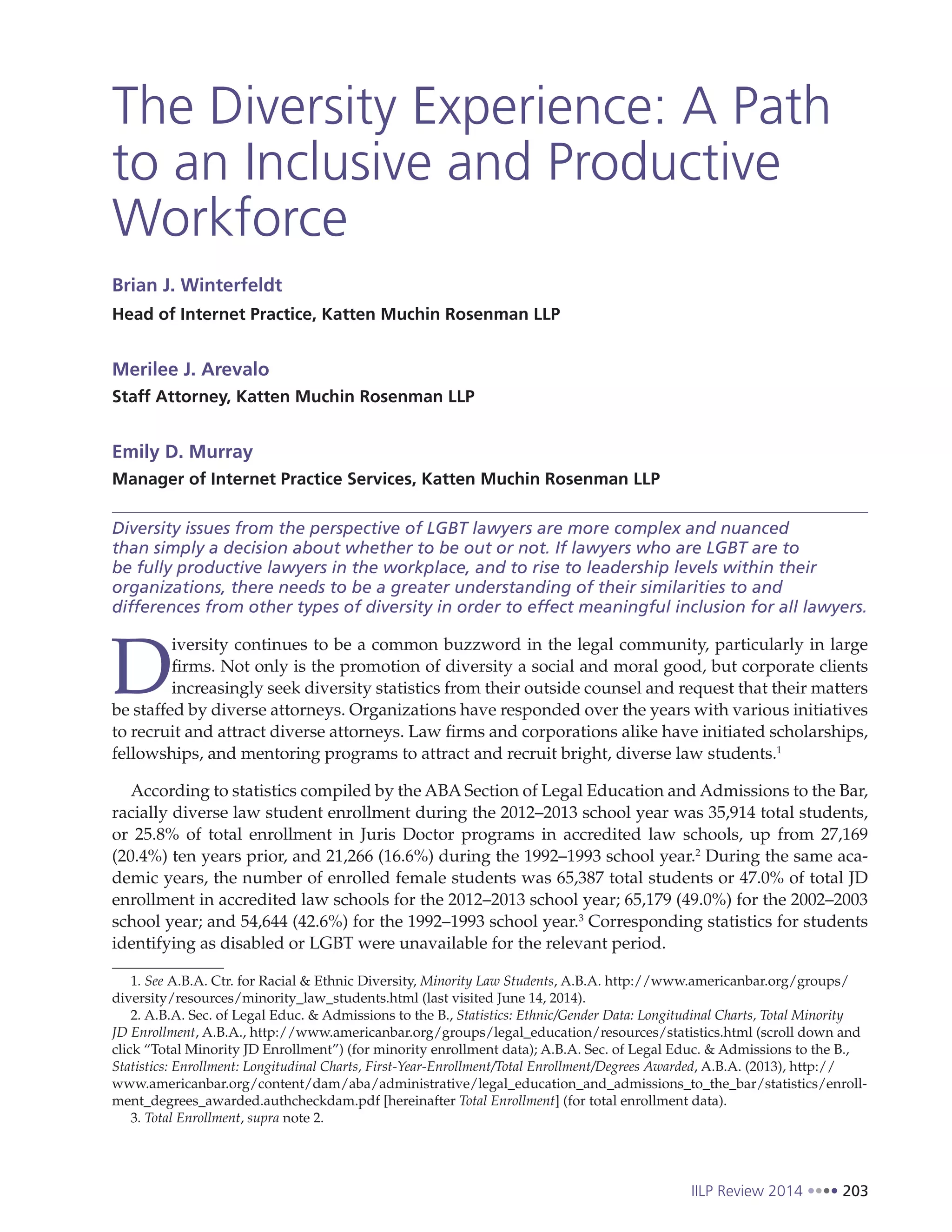 IILP Review 2014 203
The Diversity Experience: A Path
to an Inclusive and Productive
Workforce
Brian J. Winterfeldt
Head of Internet Practice, Katten Muchin Rosenman LLP
Merilee J. Arevalo
Staff Attorney, Katten Muchin Rosenman LLP
Emily D. Murray
Manager of Internet Practice Services, Katten Muchin Rosenman LLP
Diversity issues from the perspective of LGBT lawyers are more complex and nuanced
than simply a decision about whether to be out or not. If lawyers who are LGBT are to
be fully productive lawyers in the workplace, and to rise to leadership levels within their
organizations, there needs to be a greater understanding of their similarities to and
differences from other types of diversity in order to effect meaningful inclusion for all lawyers.
D
iversity continues to be a common buzzword in the legal community, particularly in large
firms. Not only is the promotion of diversity a social and moral good, but corporate clients
increasingly seek diversity statistics from their outside counsel and request that their matters
be staffed by diverse attorneys. Organizations have responded over the years with various initiatives
to recruit and attract diverse attorneys. Law firms and corporations alike have initiated scholarships,
fellowships, and mentoring programs to attract and recruit bright, diverse law students.1
According to statistics compiled by the ABA Section of Legal Education and Admissions to the Bar,
racially diverse law student enrollment during the 2012–2013 school year was 35,914 total students,
or 25.8% of total enrollment in Juris Doctor programs in accredited law schools, up from 27,169
(20.4%) ten years prior, and 21,266 (16.6%) during the 1992–1993 school year.2
During the same aca-
demic years, the number of enrolled female students was 65,387 total students or 47.0% of total JD
enrollment in accredited law schools for the 2012–2013 school year; 65,179 (49.0%) for the 2002–2003
school year; and 54,644 (42.6%) for the 1992–1993 school year.3
Corresponding statistics for students
identifying as disabled or LGBT were unavailable for the relevant period.
1. See A.B.A. Ctr. for Racial & Ethnic Diversity, Minority Law Students, A.B.A. http://www.americanbar.org/groups/
diversity/resources/minority_law_students.html (last visited June 14, 2014).
2. A.B.A. Sec. of Legal Educ. & Admissions to the B., Statistics: Ethnic/Gender Data: Longitudinal Charts, Total Minority
JD Enrollment, A.B.A., http://www.americanbar.org/groups/legal_education/resources/statistics.html (scroll down and
click “Total Minority JD Enrollment”) (for minority enrollment data); A.B.A. Sec. of Legal Educ. & Admissions to the B.,
Statistics: Enrollment: Longitudinal Charts, First-Year-Enrollment/Total Enrollment/Degrees Awarded, A.B.A. (2013), http://
www.americanbar.org/content/dam/aba/administrative/legal_education_and_admissions_to_the_bar/statistics/enroll-
ment_degrees_awarded.authcheckdam.pdf [hereinafter Total Enrollment] (for total enrollment data).
3. Total Enrollment, supra note 2.
 