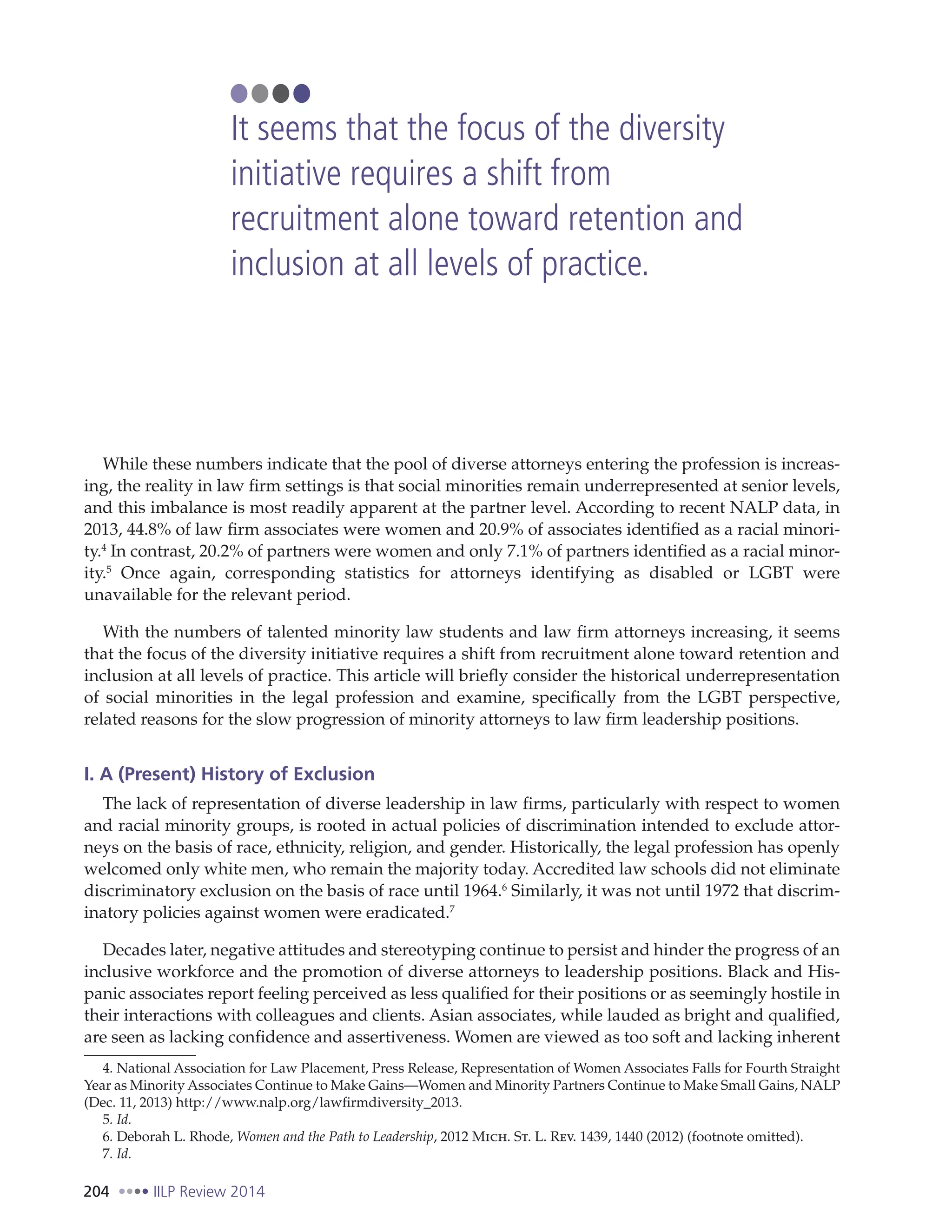 204 IILP Review 2014
While these numbers indicate that the pool of diverse attorneys entering the profession is increas-
ing, the reality in law firm settings is that social minorities remain underrepresented at senior levels,
and this imbalance is most readily apparent at the partner level. According to recent NALP data, in
2013, 44.8% of law firm associates were women and 20.9% of associates identified as a racial minori-
ty.4
In contrast, 20.2% of partners were women and only 7.1% of partners identified as a racial minor-
ity.5
Once again, corresponding statistics for attorneys identifying as disabled or LGBT were
unavailable for the relevant period.
With the numbers of talented minority law students and law firm attorneys increasing, it seems
that the focus of the diversity initiative requires a shift from recruitment alone toward retention and
inclusion at all levels of practice. This article will briefly consider the historical underrepresentation
of social minorities in the legal profession and examine, specifically from the LGBT perspective,
related reasons for the slow progression of minority attorneys to law firm leadership positions.
I. A (Present) History of Exclusion
The lack of representation of diverse leadership in law firms, particularly with respect to women
and racial minority groups, is rooted in actual policies of discrimination intended to exclude attor-
neys on the basis of race, ethnicity, religion, and gender. Historically, the legal profession has openly
welcomed only white men, who remain the majority today. Accredited law schools did not eliminate
discriminatory exclusion on the basis of race until 1964.6
Similarly, it was not until 1972 that discrim-
inatory policies against women were eradicated.7
Decades later, negative attitudes and stereotyping continue to persist and hinder the progress of an
inclusive workforce and the promotion of diverse attorneys to leadership positions. Black and His-
panic associates report feeling perceived as less qualified for their positions or as seemingly hostile in
their interactions with colleagues and clients. Asian associates, while lauded as bright and qualified,
are seen as lacking confidence and assertiveness. Women are viewed as too soft and lacking inherent
4. National Association for Law Placement, Press Release, Representation of Women Associates Falls for Fourth Straight
Year as Minority Associates Continue to Make Gains—Women and Minority Partners Continue to Make Small Gains, NALP
(Dec. 11, 2013) http://www.nalp.org/lawfirmdiversity_2013.
5. Id.
6. Deborah L. Rhode, Women and the Path to Leadership, 2012 Mich. St. L. Rev. 1439, 1440 (2012) (footnote omitted).
7. Id.
It seems that the focus of the diversity
initiative requires a shift from
recruitment alone toward retention and
inclusion at all levels of practice.
 