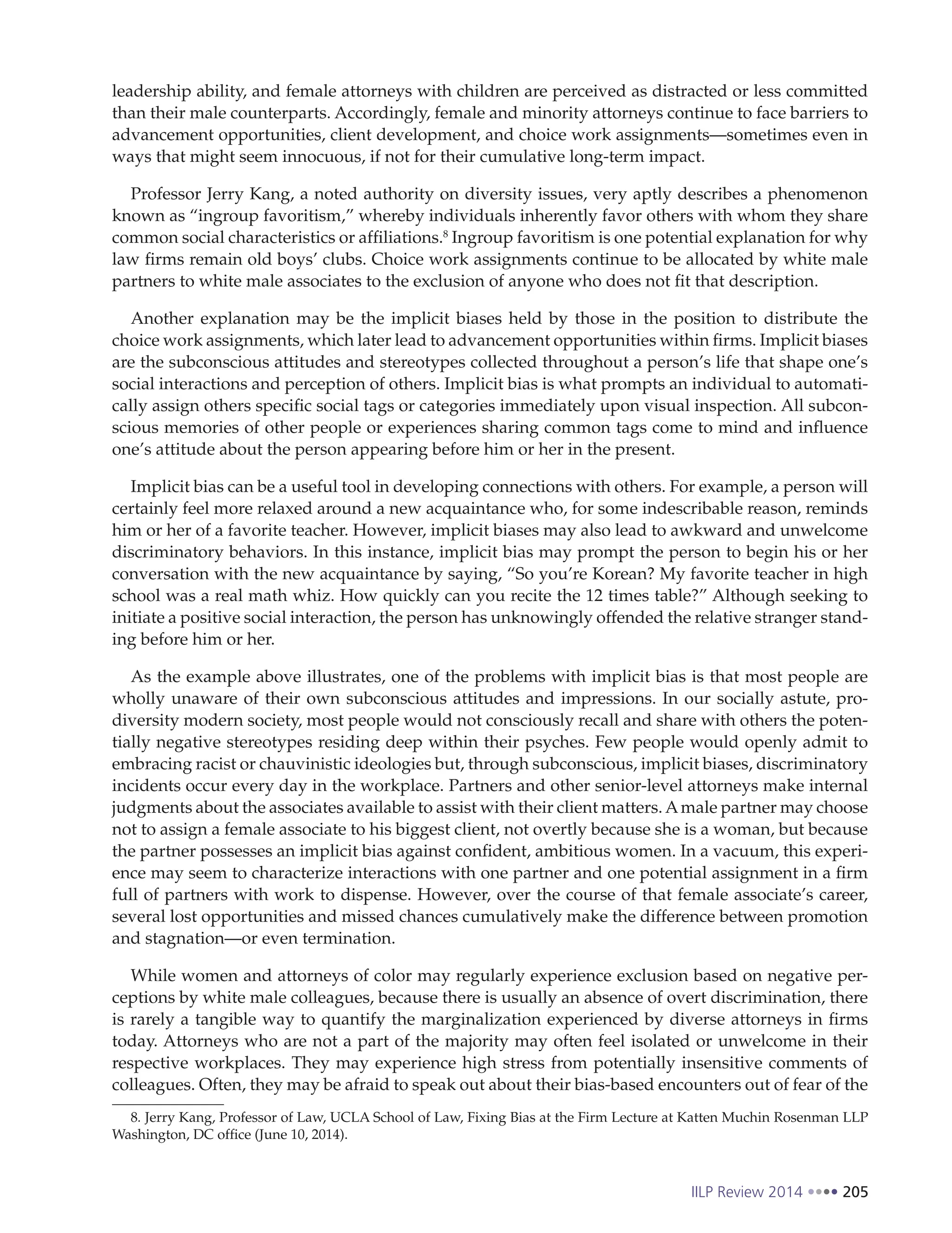 IILP Review 2014 205
leadership ability, and female attorneys with children are perceived as distracted or less committed
than their male counterparts. Accordingly, female and minority attorneys continue to face barriers to
advancement opportunities, client development, and choice work assignments—sometimes even in
ways that might seem innocuous, if not for their cumulative long-term impact.
Professor Jerry Kang, a noted authority on diversity issues, very aptly describes a phenomenon
known as “ingroup favoritism,” whereby individuals inherently favor others with whom they share
common social characteristics or affiliations.8
Ingroup favoritism is one potential explanation for why
law firms remain old boys’ clubs. Choice work assignments continue to be allocated by white male
partners to white male associates to the exclusion of anyone who does not fit that description.
Another explanation may be the implicit biases held by those in the position to distribute the
choice work assignments, which later lead to advancement opportunities within firms. Implicit biases
are the subconscious attitudes and stereotypes collected throughout a person’s life that shape one’s
social interactions and perception of others. Implicit bias is what prompts an individual to automati-
cally assign others specific social tags or categories immediately upon visual inspection. All subcon-
scious memories of other people or experiences sharing common tags come to mind and influence
one’s attitude about the person appearing before him or her in the present.
Implicit bias can be a useful tool in developing connections with others. For example, a person will
certainly feel more relaxed around a new acquaintance who, for some indescribable reason, reminds
him or her of a favorite teacher. However, implicit biases may also lead to awkward and unwelcome
discriminatory behaviors. In this instance, implicit bias may prompt the person to begin his or her
conversation with the new acquaintance by saying, “So you’re Korean? My favorite teacher in high
school was a real math whiz. How quickly can you recite the 12 times table?” Although seeking to
initiate a positive social interaction, the person has unknowingly offended the relative stranger stand-
ing before him or her.
As the example above illustrates, one of the problems with implicit bias is that most people are
wholly unaware of their own subconscious attitudes and impressions. In our socially astute, pro-
diversity modern society, most people would not consciously recall and share with others the poten-
tially negative stereotypes residing deep within their psyches. Few people would openly admit to
embracing racist or chauvinistic ideologies but, through subconscious, implicit biases, discriminatory
incidents occur every day in the workplace. Partners and other senior-level attorneys make internal
judgments about the associates available to assist with their client matters.Amale partner may choose
not to assign a female associate to his biggest client, not overtly because she is a woman, but because
the partner possesses an implicit bias against confident, ambitious women. In a vacuum, this experi-
ence may seem to characterize interactions with one partner and one potential assignment in a firm
full of partners with work to dispense. However, over the course of that female associate’s career,
several lost opportunities and missed chances cumulatively make the difference between promotion
and stagnation—or even termination.
While women and attorneys of color may regularly experience exclusion based on negative per-
ceptions by white male colleagues, because there is usually an absence of overt discrimination, there
is rarely a tangible way to quantify the marginalization experienced by diverse attorneys in firms
today. Attorneys who are not a part of the majority may often feel isolated or unwelcome in their
respective workplaces. They may experience high stress from potentially insensitive comments of
colleagues. Often, they may be afraid to speak out about their bias-based encounters out of fear of the
8. Jerry Kang, Professor of Law, UCLA School of Law, Fixing Bias at the Firm Lecture at Katten Muchin Rosenman LLP
Washington, DC office (June 10, 2014).
 