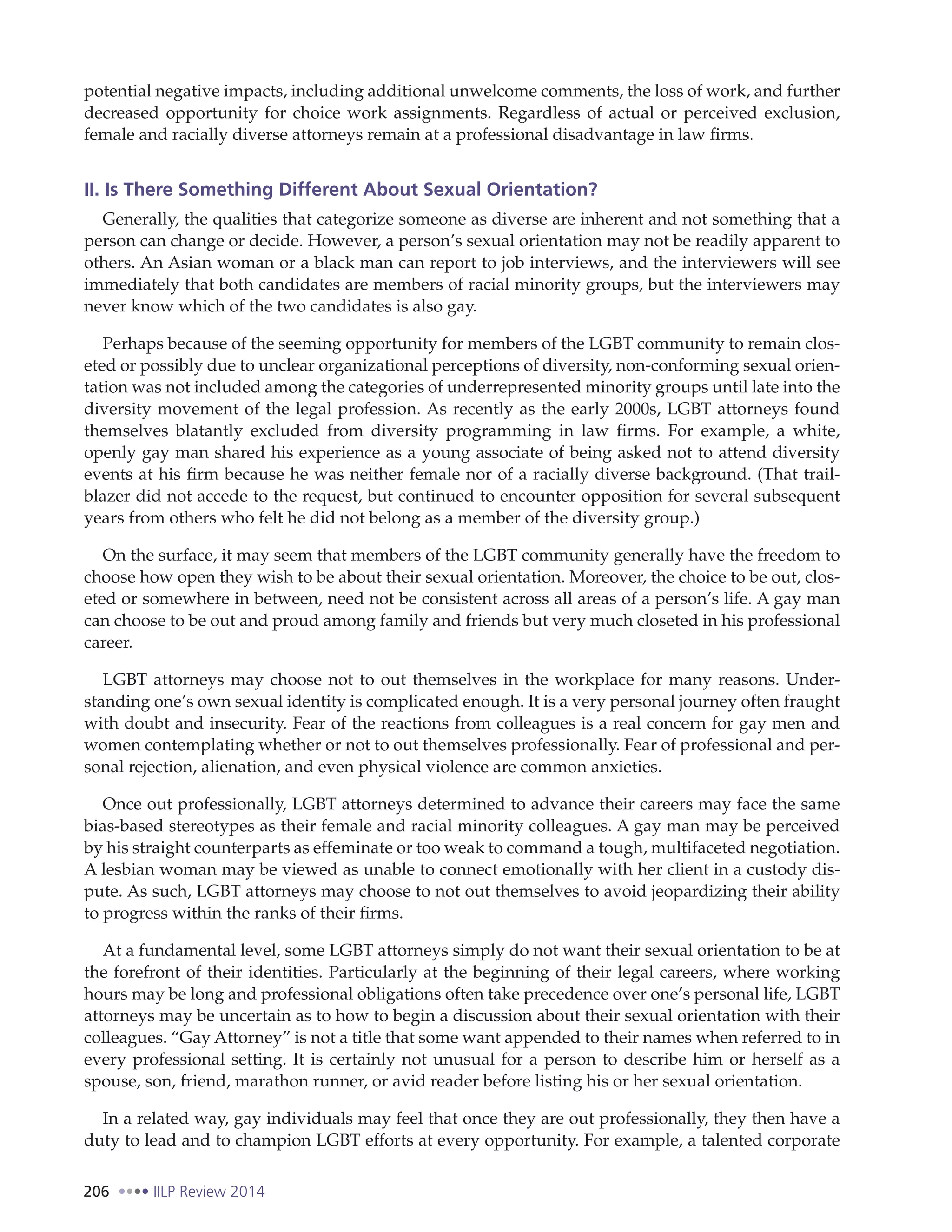 206 IILP Review 2014
potential negative impacts, including additional unwelcome comments, the loss of work, and further
decreased opportunity for choice work assignments. Regardless of actual or perceived exclusion,
female and racially diverse attorneys remain at a professional disadvantage in law firms.
II. Is There Something Different About Sexual Orientation?
Generally, the qualities that categorize someone as diverse are inherent and not something that a
person can change or decide. However, a person’s sexual orientation may not be readily apparent to
others. An Asian woman or a black man can report to job interviews, and the interviewers will see
immediately that both candidates are members of racial minority groups, but the interviewers may
never know which of the two candidates is also gay.
Perhaps because of the seeming opportunity for members of the LGBT community to remain clos-
eted or possibly due to unclear organizational perceptions of diversity, non-conforming sexual orien-
tation was not included among the categories of underrepresented minority groups until late into the
diversity movement of the legal profession. As recently as the early 2000s, LGBT attorneys found
themselves blatantly excluded from diversity programming in law firms. For example, a white,
openly gay man shared his experience as a young associate of being asked not to attend diversity
events at his firm because he was neither female nor of a racially diverse background. (That trail-
blazer did not accede to the request, but continued to encounter opposition for several subsequent
years from others who felt he did not belong as a member of the diversity group.)
On the surface, it may seem that members of the LGBT community generally have the freedom to
choose how open they wish to be about their sexual orientation. Moreover, the choice to be out, clos-
eted or somewhere in between, need not be consistent across all areas of a person’s life. A gay man
can choose to be out and proud among family and friends but very much closeted in his professional
career.
LGBT attorneys may choose not to out themselves in the workplace for many reasons. Under-
standing one’s own sexual identity is complicated enough. It is a very personal journey often fraught
with doubt and insecurity. Fear of the reactions from colleagues is a real concern for gay men and
women contemplating whether or not to out themselves professionally. Fear of professional and per-
sonal rejection, alienation, and even physical violence are common anxieties.
Once out professionally, LGBT attorneys determined to advance their careers may face the same
bias-based stereotypes as their female and racial minority colleagues. A gay man may be perceived
by his straight counterparts as effeminate or too weak to command a tough, multifaceted negotiation.
A lesbian woman may be viewed as unable to connect emotionally with her client in a custody dis-
pute. As such, LGBT attorneys may choose to not out themselves to avoid jeopardizing their ability
to progress within the ranks of their firms.
At a fundamental level, some LGBT attorneys simply do not want their sexual orientation to be at
the forefront of their identities. Particularly at the beginning of their legal careers, where working
hours may be long and professional obligations often take precedence over one’s personal life, LGBT
attorneys may be uncertain as to how to begin a discussion about their sexual orientation with their
colleagues. “Gay Attorney” is not a title that some want appended to their names when referred to in
every professional setting. It is certainly not unusual for a person to describe him or herself as a
spouse, son, friend, marathon runner, or avid reader before listing his or her sexual orientation.
In a related way, gay individuals may feel that once they are out professionally, they then have a
duty to lead and to champion LGBT efforts at every opportunity. For example, a talented corporate
 