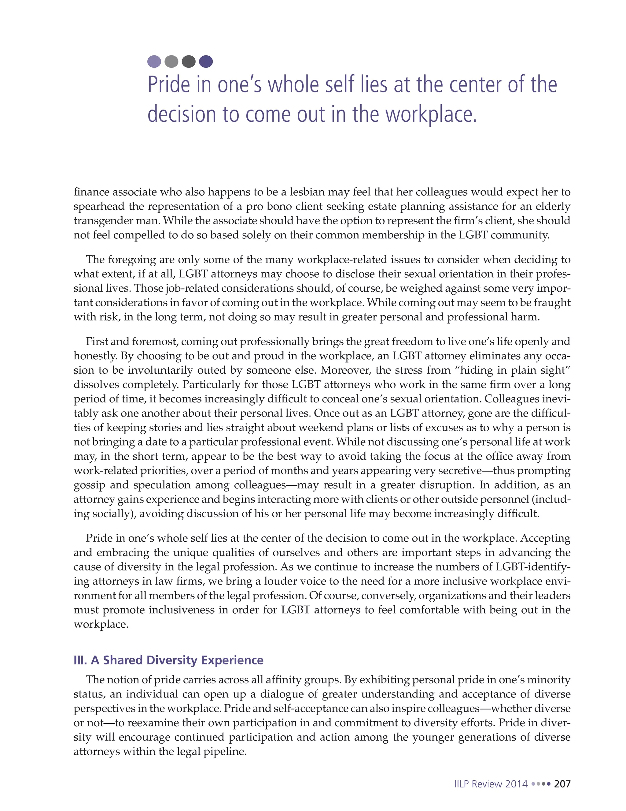 IILP Review 2014 207
finance associate who also happens to be a lesbian may feel that her colleagues would expect her to
spearhead the representation of a pro bono client seeking estate planning assistance for an elderly
transgender man. While the associate should have the option to represent the firm’s client, she should
not feel compelled to do so based solely on their common membership in the LGBT community.
The foregoing are only some of the many workplace-related issues to consider when deciding to
what extent, if at all, LGBT attorneys may choose to disclose their sexual orientation in their profes-
sional lives. Those job-related considerations should, of course, be weighed against some very impor-
tant considerations in favor of coming out in the workplace. While coming out may seem to be fraught
with risk, in the long term, not doing so may result in greater personal and professional harm.
First and foremost, coming out professionally brings the great freedom to live one’s life openly and
honestly. By choosing to be out and proud in the workplace, an LGBT attorney eliminates any occa-
sion to be involuntarily outed by someone else. Moreover, the stress from “hiding in plain sight”
dissolves completely. Particularly for those LGBT attorneys who work in the same firm over a long
period of time, it becomes increasingly difficult to conceal one’s sexual orientation. Colleagues inevi-
tably ask one another about their personal lives. Once out as an LGBT attorney, gone are the difficul-
ties of keeping stories and lies straight about weekend plans or lists of excuses as to why a person is
not bringing a date to a particular professional event. While not discussing one’s personal life at work
may, in the short term, appear to be the best way to avoid taking the focus at the office away from
work-related priorities, over a period of months and years appearing very secretive—thus prompting
gossip and speculation among colleagues—may result in a greater disruption. In addition, as an
attorney gains experience and begins interacting more with clients or other outside personnel (includ-
ing socially), avoiding discussion of his or her personal life may become increasingly difficult.
Pride in one’s whole self lies at the center of the decision to come out in the workplace. Accepting
and embracing the unique qualities of ourselves and others are important steps in advancing the
cause of diversity in the legal profession. As we continue to increase the numbers of LGBT-identify-
ing attorneys in law firms, we bring a louder voice to the need for a more inclusive workplace envi-
ronment for all members of the legal profession. Of course, conversely, organizations and their leaders
must promote inclusiveness in order for LGBT attorneys to feel comfortable with being out in the
workplace.
III. A Shared Diversity Experience
The notion of pride carries across all affinity groups. By exhibiting personal pride in one’s minority
status, an individual can open up a dialogue of greater understanding and acceptance of diverse
perspectives in the workplace. Pride and self-acceptance can also inspire colleagues—whether diverse
or not—to reexamine their own participation in and commitment to diversity efforts. Pride in diver-
sity will encourage continued participation and action among the younger generations of diverse
attorneys within the legal pipeline.
Pride in one’s whole self lies at the center of the
decision to come out in the workplace.
 