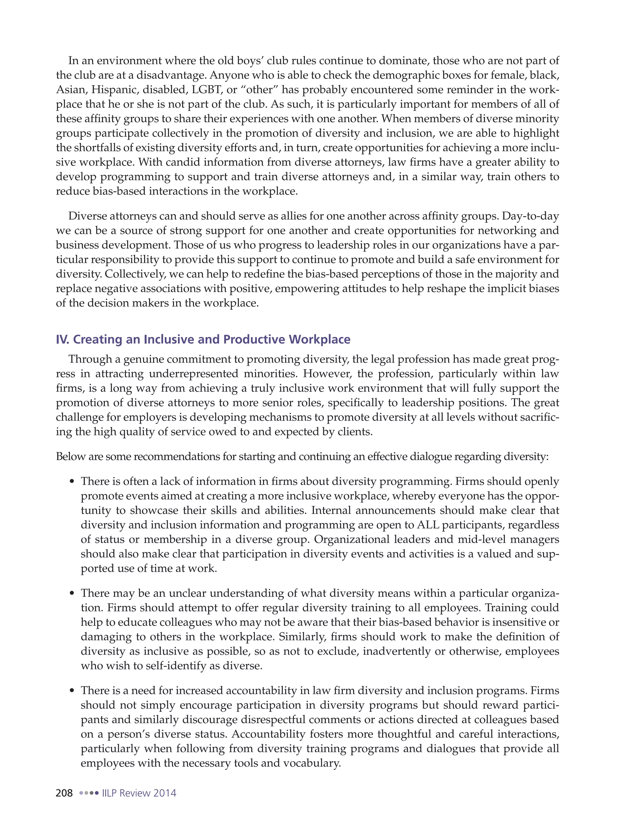 208 IILP Review 2014
In an environment where the old boys’ club rules continue to dominate, those who are not part of
the club are at a disadvantage. Anyone who is able to check the demographic boxes for female, black,
Asian, Hispanic, disabled, LGBT, or “other” has probably encountered some reminder in the work-
place that he or she is not part of the club. As such, it is particularly important for members of all of
these affinity groups to share their experiences with one another. When members of diverse minority
groups participate collectively in the promotion of diversity and inclusion, we are able to highlight
the shortfalls of existing diversity efforts and, in turn, create opportunities for achieving a more inclu-
sive workplace. With candid information from diverse attorneys, law firms have a greater ability to
develop programming to support and train diverse attorneys and, in a similar way, train others to
reduce bias-based interactions in the workplace.
Diverse attorneys can and should serve as allies for one another across affinity groups. Day-to-day
we can be a source of strong support for one another and create opportunities for networking and
business development. Those of us who progress to leadership roles in our organizations have a par-
ticular responsibility to provide this support to continue to promote and build a safe environment for
diversity. Collectively, we can help to redefine the bias-based perceptions of those in the majority and
replace negative associations with positive, empowering attitudes to help reshape the implicit biases
of the decision makers in the workplace.
IV. Creating an Inclusive and Productive Workplace
Through a genuine commitment to promoting diversity, the legal profession has made great prog-
ress in attracting underrepresented minorities. However, the profession, particularly within law
firms, is a long way from achieving a truly inclusive work environment that will fully support the
promotion of diverse attorneys to more senior roles, specifically to leadership positions. The great
challenge for employers is developing mechanisms to promote diversity at all levels without sacrific-
ing the high quality of service owed to and expected by clients.
Below are some recommendations for starting and continuing an effective dialogue regarding diversity:
There is often a lack of information in firms about diversity programming. Firms should openly
promote events aimed at creating a more inclusive workplace, whereby everyone has the oppor-
tunity to showcase their skills and abilities. Internal announcements should make clear that
diversity and inclusion information and programming are open to ALL participants, regardless
of status or membership in a diverse group. Organizational leaders and mid-level managers
should also make clear that participation in diversity events and activities is a valued and sup-
ported use of time at work.
There may be an unclear understanding of what diversity means within a particular organiza-
tion. Firms should attempt to offer regular diversity training to all employees. Training could
help to educate colleagues who may not be aware that their bias-based behavior is insensitive or
damaging to others in the workplace. Similarly, firms should work to make the definition of
diversity as inclusive as possible, so as not to exclude, inadvertently or otherwise, employees
who wish to self-identify as diverse.
There is a need for increased accountability in law firm diversity and inclusion programs. Firms
should not simply encourage participation in diversity programs but should reward partici-
pants and similarly discourage disrespectful comments or actions directed at colleagues based
on a person’s diverse status. Accountability fosters more thoughtful and careful interactions,
particularly when following from diversity training programs and dialogues that provide all
employees with the necessary tools and vocabulary.
 