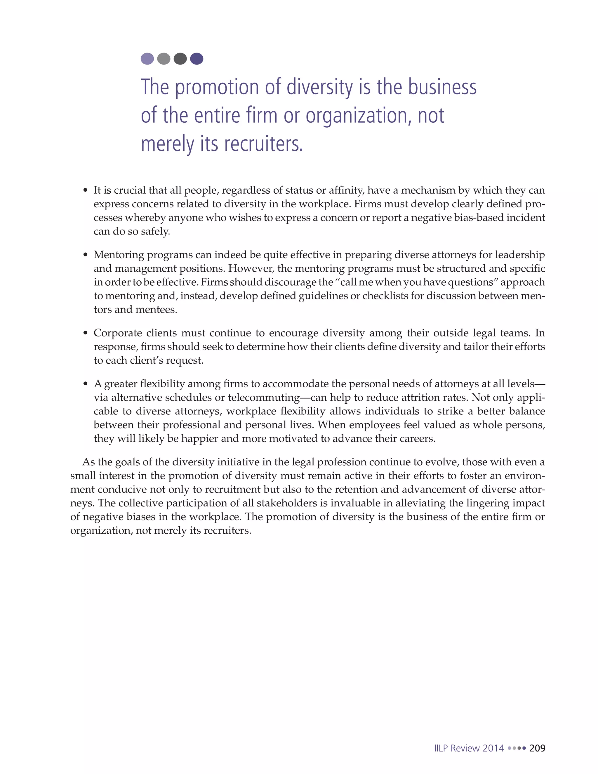 IILP Review 2014 209
It is crucial that all people, regardless of status or affinity, have a mechanism by which they can
express concerns related to diversity in the workplace. Firms must develop clearly defined pro-
cesses whereby anyone who wishes to express a concern or report a negative bias-based incident
can do so safely.
Mentoring programs can indeed be quite effective in preparing diverse attorneys for leadership
and management positions. However, the mentoring programs must be structured and specific
in order to be effective. Firms should discourage the “call me when you have questions” approach
to mentoring and, instead, develop defined guidelines or checklists for discussion between men-
tors and mentees.
Corporate clients must continue to encourage diversity among their outside legal teams. In
response, firms should seek to determine how their clients define diversity and tailor their efforts
to each client’s request.
A greater flexibility among firms to accommodate the personal needs of attorneys at all levels—
via alternative schedules or telecommuting—can help to reduce attrition rates. Not only appli-
cable to diverse attorneys, workplace flexibility allows individuals to strike a better balance
between their professional and personal lives. When employees feel valued as whole persons,
they will likely be happier and more motivated to advance their careers.
As the goals of the diversity initiative in the legal profession continue to evolve, those with even a
small interest in the promotion of diversity must remain active in their efforts to foster an environ-
ment conducive not only to recruitment but also to the retention and advancement of diverse attor-
neys. The collective participation of all stakeholders is invaluable in alleviating the lingering impact
of negative biases in the workplace. The promotion of diversity is the business of the entire firm or
organization, not merely its recruiters.
The promotion of diversity is the business
of the entire firm or organization, not
merely its recruiters.
 