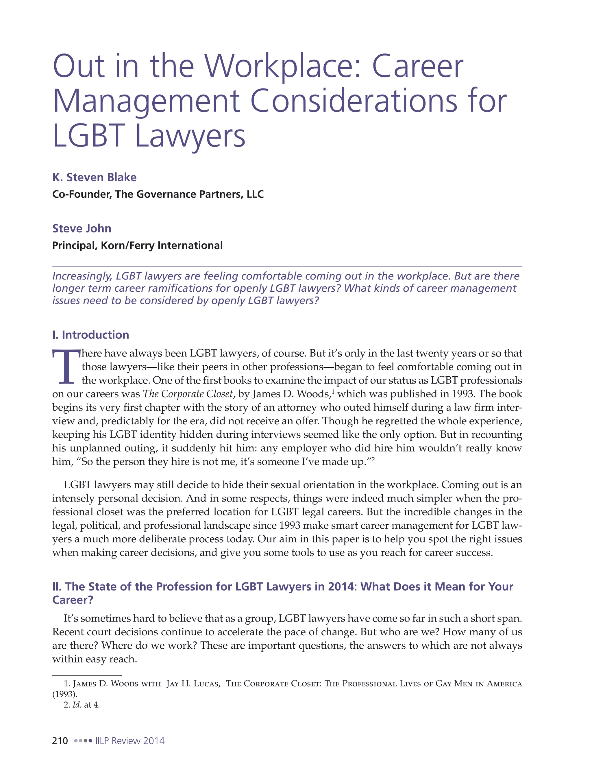 210 IILP Review 2014
Out in the Workplace: Career
Management Considerations for
LGBT Lawyers
K. Steven Blake
Co-Founder, The Governance Partners, LLC
Steve John
Principal, Korn/Ferry International
Increasingly, LGBT lawyers are feeling comfortable coming out in the workplace. But are there
longer term career ramifications for openly LGBT lawyers? What kinds of career management
issues need to be considered by openly LGBT lawyers?
I. Introduction
T
here have always been LGBT lawyers, of course. But it’s only in the last twenty years or so that
those lawyers—like their peers in other professions—began to feel comfortable coming out in
the workplace. One of the first books to examine the impact of our status as LGBT professionals
on our careers was The Corporate Closet, by James D. Woods,1
which was published in 1993. The book
begins its very first chapter with the story of an attorney who outed himself during a law firm inter-
view and, predictably for the era, did not receive an offer. Though he regretted the whole experience,
keeping his LGBT identity hidden during interviews seemed like the only option. But in recounting
his unplanned outing, it suddenly hit him: any employer who did hire him wouldn’t really know
him, “So the person they hire is not me, it’s someone I’ve made up.”2
LGBT lawyers may still decide to hide their sexual orientation in the workplace. Coming out is an
intensely personal decision. And in some respects, things were indeed much simpler when the pro-
fessional closet was the preferred location for LGBT legal careers. But the incredible changes in the
legal, political, and professional landscape since 1993 make smart career management for LGBT law-
yers a much more deliberate process today. Our aim in this paper is to help you spot the right issues
when making career decisions, and give you some tools to use as you reach for career success.
II. The State of the Profession for LGBT Lawyers in 2014: What Does it Mean for Your
Career?
It’s sometimes hard to believe that as a group, LGBT lawyers have come so far in such a short span.
Recent court decisions continue to accelerate the pace of change. But who are we? How many of us
are there? Where do we work? These are important questions, the answers to which are not always
within easy reach.
1. James D. Woods with Jay H. Lucas, The Corporate Closet: The Professional Lives of Gay Men in America
(1993).
2. Id. at 4.
 