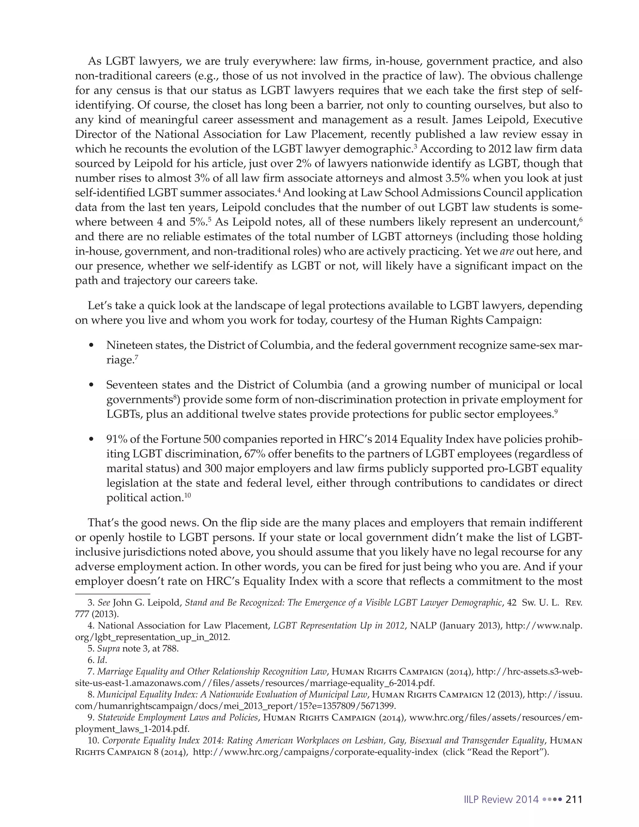 IILP Review 2014 211
As LGBT lawyers, we are truly everywhere: law firms, in-house, government practice, and also
non-traditional careers (e.g., those of us not involved in the practice of law). The obvious challenge
for any census is that our status as LGBT lawyers requires that we each take the first step of self-
identifying. Of course, the closet has long been a barrier, not only to counting ourselves, but also to
any kind of meaningful career assessment and management as a result. James Leipold, Executive
Director of the National Association for Law Placement, recently published a law review essay in
which he recounts the evolution of the LGBT lawyer demographic.3
According to 2012 law firm data
sourced by Leipold for his article, just over 2% of lawyers nationwide identify as LGBT, though that
number rises to almost 3% of all law firm associate attorneys and almost 3.5% when you look at just
self-identified LGBT summer associates.4
And looking at Law School Admissions Council application
data from the last ten years, Leipold concludes that the number of out LGBT law students is some-
where between 4 and 5%.5
As Leipold notes, all of these numbers likely represent an undercount,6
and there are no reliable estimates of the total number of LGBT attorneys (including those holding
in-house, government, and non-traditional roles) who are actively practicing. Yet we are out here, and
our presence, whether we self-identify as LGBT or not, will likely have a significant impact on the
path and trajectory our careers take.
Let’s take a quick look at the landscape of legal protections available to LGBT lawyers, depending
on where you live and whom you work for today, courtesy of the Human Rights Campaign:
Nineteen states, the District of Columbia, and the federal government recognize same-sex mar-
riage.7
Seventeen states and the District of Columbia (and a growing number of municipal or local
governments8
) provide some form of non-discrimination protection in private employment for
LGBTs, plus an additional twelve states provide protections for public sector employees.9
91% of the Fortune 500 companies reported in HRC’s 2014 Equality Index have policies prohib-
iting LGBT discrimination, 67% offer benefits to the partners of LGBT employees (regardless of
marital status) and 300 major employers and law firms publicly supported pro-LGBT equality
legislation at the state and federal level, either through contributions to candidates or direct
political action.10
That’s the good news. On the flip side are the many places and employers that remain indifferent
or openly hostile to LGBT persons. If your state or local government didn’t make the list of LGBT-
inclusive jurisdictions noted above, you should assume that you likely have no legal recourse for any
adverse employment action. In other words, you can be fired for just being who you are. And if your
employer doesn’t rate on HRC’s Equality Index with a score that reflects a commitment to the most
3. See John G. Leipold, Stand and Be Recognized: The Emergence of a Visible LGBT Lawyer Demographic, 42 Sw. U. L. Rev.
777 (2013).
4. National Association for Law Placement, LGBT Representation Up in 2012, NALP (January 2013), http://www.nalp.
org/lgbt_representation_up_in_2012.
5. Supra note 3, at 788.
6. Id.
7. Marriage Equality and Other Relationship Recognition Law, Human Rights Campaign (2014), http://hrc-assets.s3-web-
site-us-east-1.amazonaws.com//files/assets/resources/marriage-equality_6-2014.pdf.
8. Municipal Equality Index: A Nationwide Evaluation of Municipal Law, Human Rights Campaign 12 (2013), http://issuu.
com/humanrightscampaign/docs/mei_2013_report/15?e=1357809/5671399.
9. Statewide Employment Laws and Policies, Human Rights Campaign (2014), www.hrc.org/files/assets/resources/em-
ployment_laws_1-2014.pdf.
10. Corporate Equality Index 2014: Rating American Workplaces on Lesbian, Gay, Bisexual and Transgender Equality, Human
Rights Campaign 8 (2014), http://www.hrc.org/campaigns/corporate-equality-index (click “Read the Report”).
 