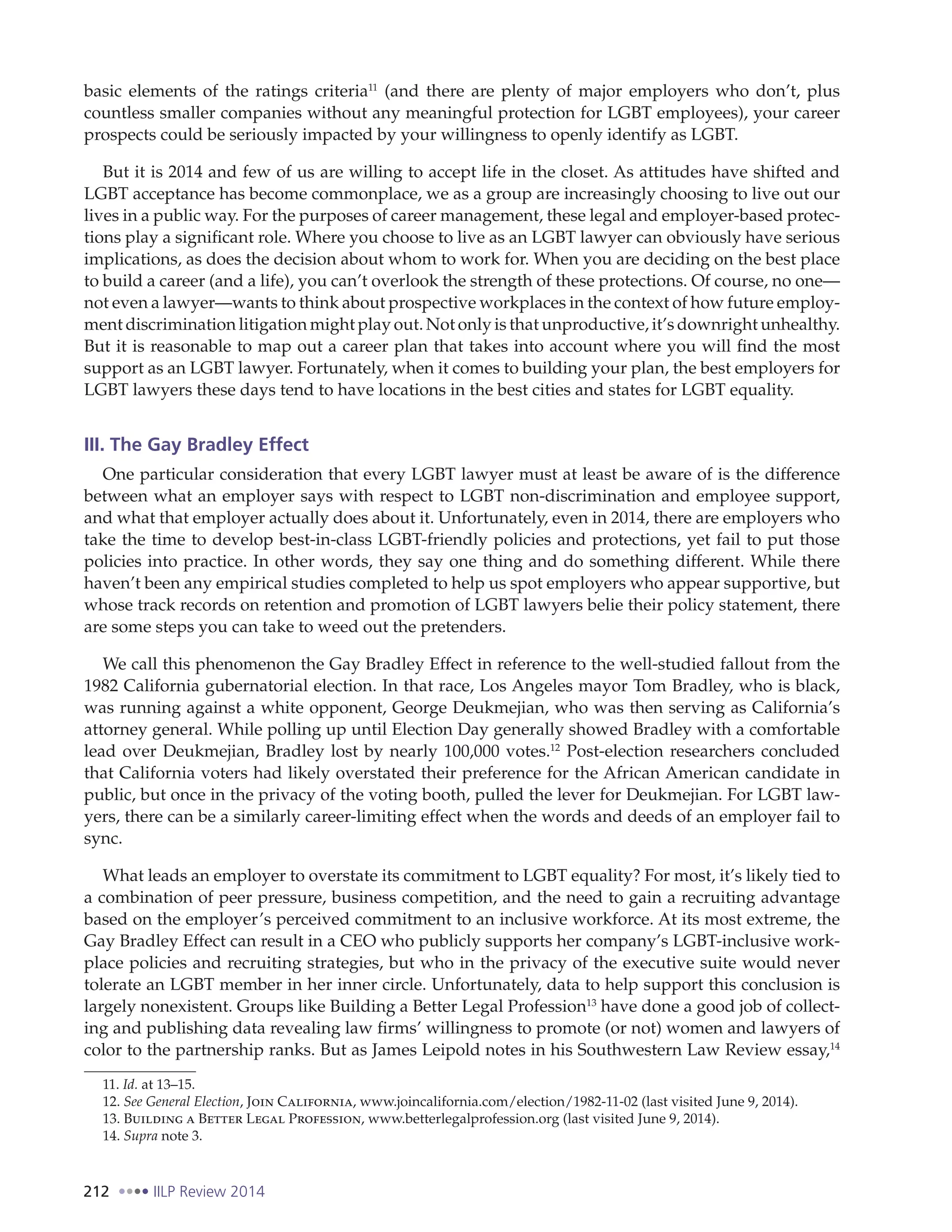 212 IILP Review 2014
basic elements of the ratings criteria11
(and there are plenty of major employers who don’t, plus
countless smaller companies without any meaningful protection for LGBT employees), your career
prospects could be seriously impacted by your willingness to openly identify as LGBT.
But it is 2014 and few of us are willing to accept life in the closet. As attitudes have shifted and
LGBT acceptance has become commonplace, we as a group are increasingly choosing to live out our
lives in a public way. For the purposes of career management, these legal and employer-based protec-
tions play a significant role. Where you choose to live as an LGBT lawyer can obviously have serious
implications, as does the decision about whom to work for. When you are deciding on the best place
to build a career (and a life), you can’t overlook the strength of these protections. Of course, no one—
not even a lawyer—wants to think about prospective workplaces in the context of how future employ-
ment discrimination litigation might play out. Not only is that unproductive, it’s downright unhealthy.
But it is reasonable to map out a career plan that takes into account where you will find the most
support as an LGBT lawyer. Fortunately, when it comes to building your plan, the best employers for
LGBT lawyers these days tend to have locations in the best cities and states for LGBT equality.
III. The Gay Bradley Effect
One particular consideration that every LGBT lawyer must at least be aware of is the difference
between what an employer says with respect to LGBT non-discrimination and employee support,
and what that employer actually does about it. Unfortunately, even in 2014, there are employers who
take the time to develop best-in-class LGBT-friendly policies and protections, yet fail to put those
policies into practice. In other words, they say one thing and do something different. While there
haven’t been any empirical studies completed to help us spot employers who appear supportive, but
whose track records on retention and promotion of LGBT lawyers belie their policy statement, there
are some steps you can take to weed out the pretenders.
We call this phenomenon the Gay Bradley Effect in reference to the well-studied fallout from the
1982 California gubernatorial election. In that race, Los Angeles mayor Tom Bradley, who is black,
was running against a white opponent, George Deukmejian, who was then serving as California’s
attorney general. While polling up until Election Day generally showed Bradley with a comfortable
lead over Deukmejian, Bradley lost by nearly 100,000 votes.12
Post-election researchers concluded
that California voters had likely overstated their preference for the African American candidate in
public, but once in the privacy of the voting booth, pulled the lever for Deukmejian. For LGBT law-
yers, there can be a similarly career-limiting effect when the words and deeds of an employer fail to
sync.
What leads an employer to overstate its commitment to LGBT equality? For most, it’s likely tied to
a combination of peer pressure, business competition, and the need to gain a recruiting advantage
based on the employer’s perceived commitment to an inclusive workforce. At its most extreme, the
Gay Bradley Effect can result in a CEO who publicly supports her company’s LGBT-inclusive work-
place policies and recruiting strategies, but who in the privacy of the executive suite would never
tolerate an LGBT member in her inner circle. Unfortunately, data to help support this conclusion is
largely nonexistent. Groups like Building a Better Legal Profession13
have done a good job of collect-
ing and publishing data revealing law firms’ willingness to promote (or not) women and lawyers of
color to the partnership ranks. But as James Leipold notes in his Southwestern Law Review essay,14
11. Id. at 13–15.
12. See General Election, Join California, www.joincalifornia.com/election/1982-11-02 (last visited June 9, 2014).
13. Building a Better Legal Profession, www.betterlegalprofession.org (last visited June 9, 2014).
14. Supra note 3.
 