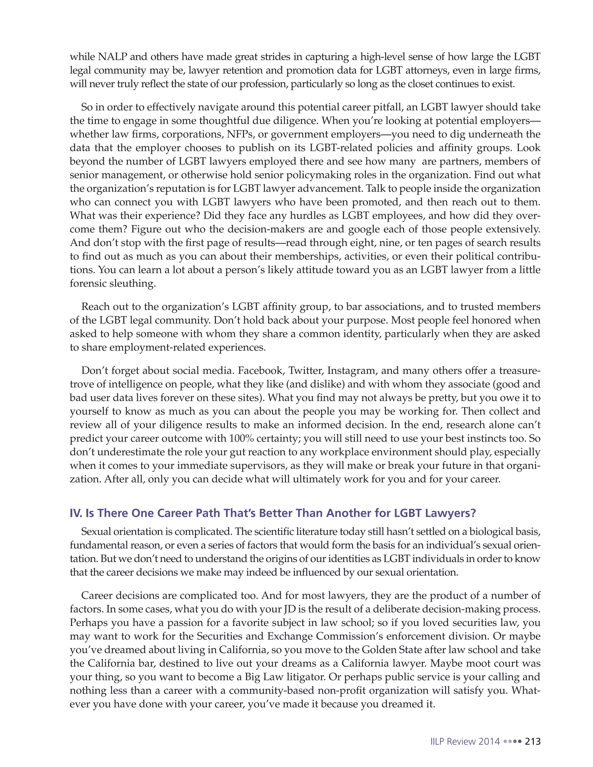 IILP Review 2014 213
while NALP and others have made great strides in capturing a high-level sense of how large the LGBT
legal community may be, lawyer retention and promotion data for LGBT attorneys, even in large firms,
will never truly reflect the state of our profession, particularly so long as the closet continues to exist.
So in order to effectively navigate around this potential career pitfall, an LGBT lawyer should take
the time to engage in some thoughtful due diligence. When you’re looking at potential employers—
whether law firms, corporations, NFPs, or government employers—you need to dig underneath the
data that the employer chooses to publish on its LGBT-related policies and affinity groups. Look
beyond the number of LGBT lawyers employed there and see how many are partners, members of
senior management, or otherwise hold senior policymaking roles in the organization. Find out what
the organization’s reputation is for LGBT lawyer advancement. Talk to people inside the organization
who can connect you with LGBT lawyers who have been promoted, and then reach out to them.
What was their experience? Did they face any hurdles as LGBT employees, and how did they over-
come them? Figure out who the decision-makers are and google each of those people extensively.
And don’t stop with the first page of results—read through eight, nine, or ten pages of search results
to find out as much as you can about their memberships, activities, or even their political contribu-
tions. You can learn a lot about a person’s likely attitude toward you as an LGBT lawyer from a little
forensic sleuthing.
Reach out to the organization’s LGBT affinity group, to bar associations, and to trusted members
of the LGBT legal community. Don’t hold back about your purpose. Most people feel honored when
asked to help someone with whom they share a common identity, particularly when they are asked
to share employment-related experiences.
Don’t forget about social media. Facebook, Twitter, Instagram, and many others offer a treasure-
trove of intelligence on people, what they like (and dislike) and with whom they associate (good and
bad user data lives forever on these sites). What you find may not always be pretty, but you owe it to
yourself to know as much as you can about the people you may be working for. Then collect and
review all of your diligence results to make an informed decision. In the end, research alone can’t
predict your career outcome with 100% certainty; you will still need to use your best instincts too. So
don’t underestimate the role your gut reaction to any workplace environment should play, especially
when it comes to your immediate supervisors, as they will make or break your future in that organi-
zation. After all, only you can decide what will ultimately work for you and for your career.
IV. Is There One Career Path That’s Better Than Another for LGBT Lawyers?
Sexual orientation is complicated. The scientific literature today still hasn’t settled on a biological basis,
fundamental reason, or even a series of factors that would form the basis for an individual’s sexual orien-
tation. But we don’t need to understand the origins of our identities as LGBT individuals in order to know
that the career decisions we make may indeed be influenced by our sexual orientation.
Career decisions are complicated too. And for most lawyers, they are the product of a number of
factors. In some cases, what you do with your JD is the result of a deliberate decision-making process.
Perhaps you have a passion for a favorite subject in law school; so if you loved securities law, you
may want to work for the Securities and Exchange Commission’s enforcement division. Or maybe
you’ve dreamed about living in California, so you move to the Golden State after law school and take
the California bar, destined to live out your dreams as a California lawyer. Maybe moot court was
your thing, so you want to become a Big Law litigator. Or perhaps public service is your calling and
nothing less than a career with a community-based non-profit organization will satisfy you. What-
ever you have done with your career, you’ve made it because you dreamed it.
 