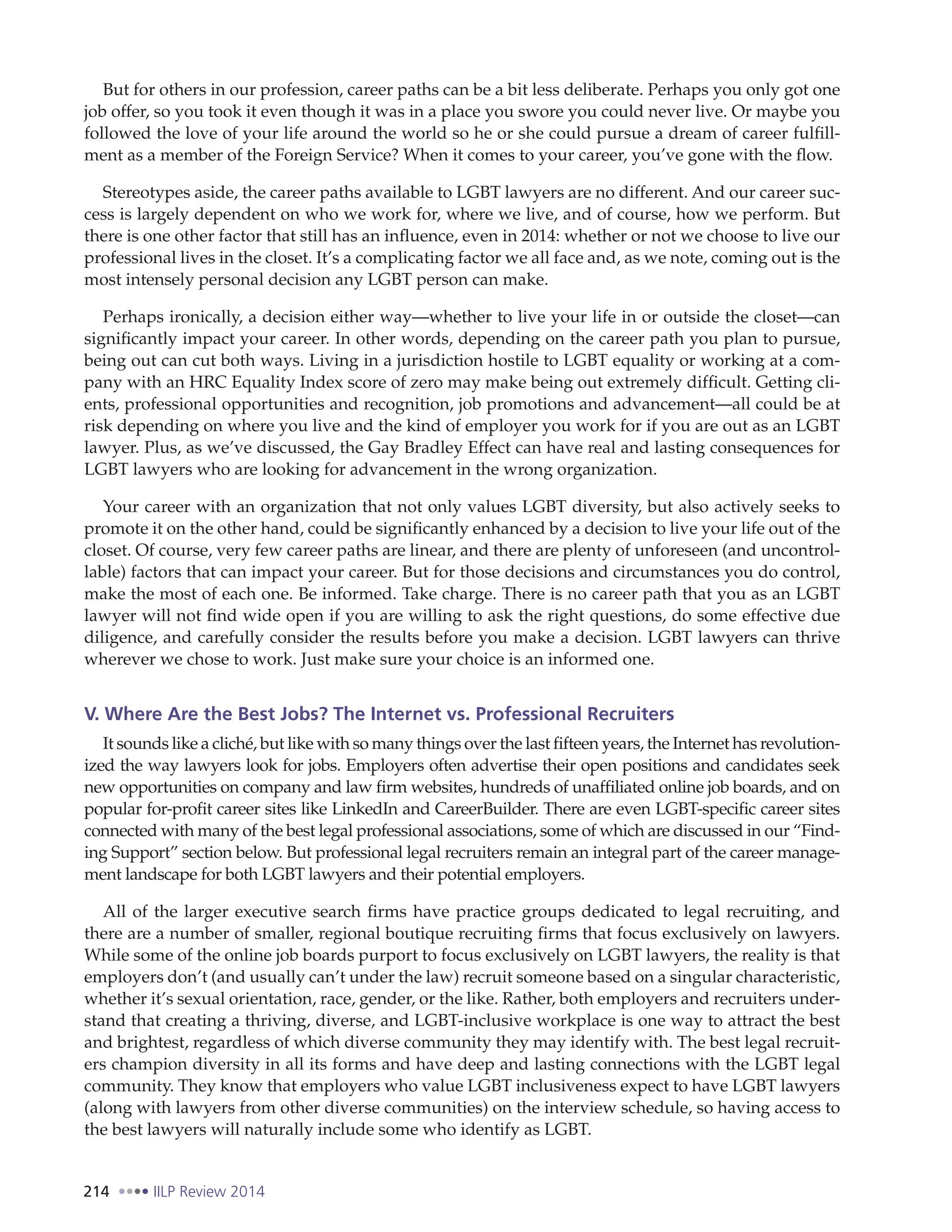 214 IILP Review 2014
But for others in our profession, career paths can be a bit less deliberate. Perhaps you only got one
job offer, so you took it even though it was in a place you swore you could never live. Or maybe you
followed the love of your life around the world so he or she could pursue a dream of career fulfill-
ment as a member of the Foreign Service? When it comes to your career, you’ve gone with the flow.
Stereotypes aside, the career paths available to LGBT lawyers are no different. And our career suc-
cess is largely dependent on who we work for, where we live, and of course, how we perform. But
there is one other factor that still has an influence, even in 2014: whether or not we choose to live our
professional lives in the closet. It’s a complicating factor we all face and, as we note, coming out is the
most intensely personal decision any LGBT person can make.
Perhaps ironically, a decision either way—whether to live your life in or outside the closet—can
significantly impact your career. In other words, depending on the career path you plan to pursue,
being out can cut both ways. Living in a jurisdiction hostile to LGBT equality or working at a com-
pany with an HRC Equality Index score of zero may make being out extremely difficult. Getting cli-
ents, professional opportunities and recognition, job promotions and advancement—all could be at
risk depending on where you live and the kind of employer you work for if you are out as an LGBT
lawyer. Plus, as we’ve discussed, the Gay Bradley Effect can have real and lasting consequences for
LGBT lawyers who are looking for advancement in the wrong organization.
Your career with an organization that not only values LGBT diversity, but also actively seeks to
promote it on the other hand, could be significantly enhanced by a decision to live your life out of the
closet. Of course, very few career paths are linear, and there are plenty of unforeseen (and uncontrol-
lable) factors that can impact your career. But for those decisions and circumstances you do control,
make the most of each one. Be informed. Take charge. There is no career path that you as an LGBT
lawyer will not find wide open if you are willing to ask the right questions, do some effective due
diligence, and carefully consider the results before you make a decision. LGBT lawyers can thrive
wherever we chose to work. Just make sure your choice is an informed one.
V. Where Are the Best Jobs? The Internet vs. Professional Recruiters
It sounds like a cliché, but like with so many things over the last fifteen years, the Internet has revolution-
ized the way lawyers look for jobs. Employers often advertise their open positions and candidates seek
new opportunities on company and law firm websites, hundreds of unaffiliated online job boards, and on
popular for-profit career sites like LinkedIn and CareerBuilder. There are even LGBT-specific career sites
connected with many of the best legal professional associations, some of which are discussed in our “Find-
ing Support” section below. But professional legal recruiters remain an integral part of the career manage-
ment landscape for both LGBT lawyers and their potential employers.
All of the larger executive search firms have practice groups dedicated to legal recruiting, and
there are a number of smaller, regional boutique recruiting firms that focus exclusively on lawyers.
While some of the online job boards purport to focus exclusively on LGBT lawyers, the reality is that
employers don’t (and usually can’t under the law) recruit someone based on a singular characteristic,
whether it’s sexual orientation, race, gender, or the like. Rather, both employers and recruiters under-
stand that creating a thriving, diverse, and LGBT-inclusive workplace is one way to attract the best
and brightest, regardless of which diverse community they may identify with. The best legal recruit-
ers champion diversity in all its forms and have deep and lasting connections with the LGBT legal
community. They know that employers who value LGBT inclusiveness expect to have LGBT lawyers
(along with lawyers from other diverse communities) on the interview schedule, so having access to
the best lawyers will naturally include some who identify as LGBT.
 