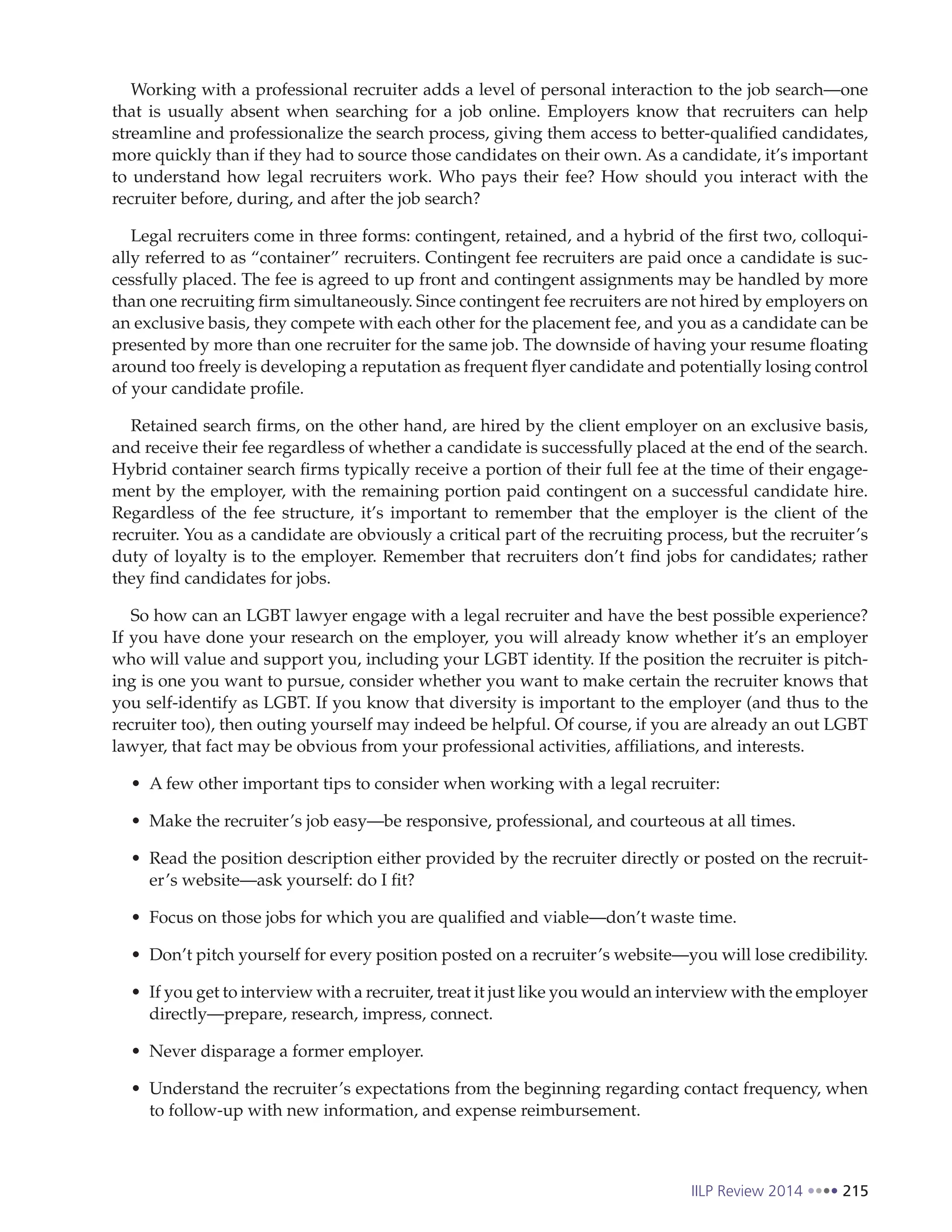IILP Review 2014 215
Working with a professional recruiter adds a level of personal interaction to the job search—one
that is usually absent when searching for a job online. Employers know that recruiters can help
streamline and professionalize the search process, giving them access to better-qualified candidates,
more quickly than if they had to source those candidates on their own. As a candidate, it’s important
to understand how legal recruiters work. Who pays their fee? How should you interact with the
recruiter before, during, and after the job search?
Legal recruiters come in three forms: contingent, retained, and a hybrid of the first two, colloqui-
ally referred to as “container” recruiters. Contingent fee recruiters are paid once a candidate is suc-
cessfully placed. The fee is agreed to up front and contingent assignments may be handled by more
than one recruiting firm simultaneously. Since contingent fee recruiters are not hired by employers on
an exclusive basis, they compete with each other for the placement fee, and you as a candidate can be
presented by more than one recruiter for the same job. The downside of having your resume floating
around too freely is developing a reputation as frequent flyer candidate and potentially losing control
of your candidate profile.
Retained search firms, on the other hand, are hired by the client employer on an exclusive basis,
and receive their fee regardless of whether a candidate is successfully placed at the end of the search.
Hybrid container search firms typically receive a portion of their full fee at the time of their engage-
ment by the employer, with the remaining portion paid contingent on a successful candidate hire.
Regardless of the fee structure, it’s important to remember that the employer is the client of the
recruiter. You as a candidate are obviously a critical part of the recruiting process, but the recruiter’s
duty of loyalty is to the employer. Remember that recruiters don’t find jobs for candidates; rather
they find candidates for jobs.
So how can an LGBT lawyer engage with a legal recruiter and have the best possible experience?
If you have done your research on the employer, you will already know whether it’s an employer
who will value and support you, including your LGBT identity. If the position the recruiter is pitch-
ing is one you want to pursue, consider whether you want to make certain the recruiter knows that
you self-identify as LGBT. If you know that diversity is important to the employer (and thus to the
recruiter too), then outing yourself may indeed be helpful. Of course, if you are already an out LGBT
lawyer, that fact may be obvious from your professional activities, affiliations, and interests.
A few other important tips to consider when working with a legal recruiter:
Make the recruiter’s job easy—be responsive, professional, and courteous at all times.
Read the position description either provided by the recruiter directly or posted on the recruit-
er’s website—ask yourself: do I fit?
Focus on those jobs for which you are qualified and viable—don’t waste time.
Don’t pitch yourself for every position posted on a recruiter’s website—you will lose credibility.
If you get to interview with a recruiter, treat it just like you would an interview with the employer
directly—prepare, research, impress, connect.
Never disparage a former employer.
Understand the recruiter’s expectations from the beginning regarding contact frequency, when
to follow-up with new information, and expense reimbursement.
 