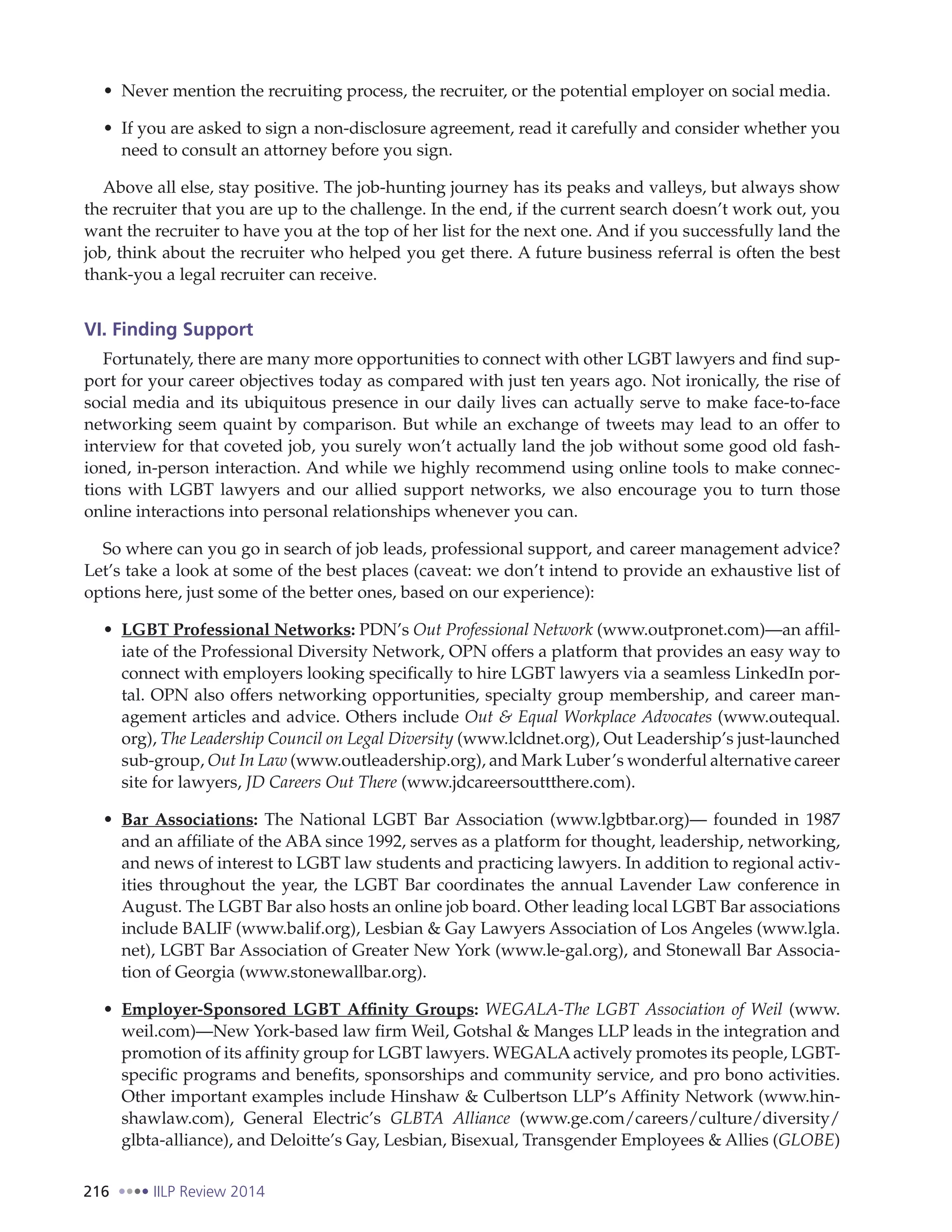 216 IILP Review 2014
Never mention the recruiting process, the recruiter, or the potential employer on social media.
If you are asked to sign a non-disclosure agreement, read it carefully and consider whether you
need to consult an attorney before you sign.
Above all else, stay positive. The job-hunting journey has its peaks and valleys, but always show
the recruiter that you are up to the challenge. In the end, if the current search doesn’t work out, you
want the recruiter to have you at the top of her list for the next one. And if you successfully land the
job, think about the recruiter who helped you get there. A future business referral is often the best
thank-you a legal recruiter can receive.
VI. Finding Support
Fortunately, there are many more opportunities to connect with other LGBT lawyers and find sup-
port for your career objectives today as compared with just ten years ago. Not ironically, the rise of
social media and its ubiquitous presence in our daily lives can actually serve to make face-to-face
networking seem quaint by comparison. But while an exchange of tweets may lead to an offer to
interview for that coveted job, you surely won’t actually land the job without some good old fash-
ioned, in-person interaction. And while we highly recommend using online tools to make connec-
tions with LGBT lawyers and our allied support networks, we also encourage you to turn those
online interactions into personal relationships whenever you can.
So where can you go in search of job leads, professional support, and career management advice?
Let’s take a look at some of the best places (caveat: we don’t intend to provide an exhaustive list of
options here, just some of the better ones, based on our experience):
LGBT Professional Networks: PDN’s Out Professional Network (www.outpronet.com)—an affil-
iate of the Professional Diversity Network, OPN offers a platform that provides an easy way to
connect with employers looking specifically to hire LGBT lawyers via a seamless LinkedIn por-
tal. OPN also offers networking opportunities, specialty group membership, and career man-
agement articles and advice. Others include Out & Equal Workplace Advocates (www.outequal.
org), The Leadership Council on Legal Diversity (www.lcldnet.org), Out Leadership’s just-launched
sub-group, Out In Law (www.outleadership.org), and Mark Luber’s wonderful alternative career
site for lawyers, JD Careers Out There (www.jdcareersouttthere.com).
Bar Associations: The National LGBT Bar Association (www.lgbtbar.org)— founded in 1987
and an affiliate of the ABA since 1992, serves as a platform for thought, leadership, networking,
and news of interest to LGBT law students and practicing lawyers. In addition to regional activ-
ities throughout the year, the LGBT Bar coordinates the annual Lavender Law conference in
August. The LGBT Bar also hosts an online job board. Other leading local LGBT Bar associations
include BALIF (www.balif.org), Lesbian & Gay Lawyers Association of Los Angeles (www.lgla.
net), LGBT Bar Association of Greater New York (www.le-gal.org), and Stonewall Bar Associa-
tion of Georgia (www.stonewallbar.org).
Employer-Sponsored LGBT Affinity Groups: WEGALA-The LGBT Association of Weil (www.
weil.com)—New York-based law firm Weil, Gotshal & Manges LLP leads in the integration and
promotion of its affinity group for LGBT lawyers. WEGALAactively promotes its people, LGBT-
specific programs and benefits, sponsorships and community service, and pro bono activities.
Other important examples include Hinshaw & Culbertson LLP’s Affinity Network (www.hin-
shawlaw.com), General Electric’s GLBTA Alliance (www.ge.com/careers/culture/diversity/
glbta-alliance), and Deloitte’s Gay, Lesbian, Bisexual, Transgender Employees & Allies (GLOBE)
 