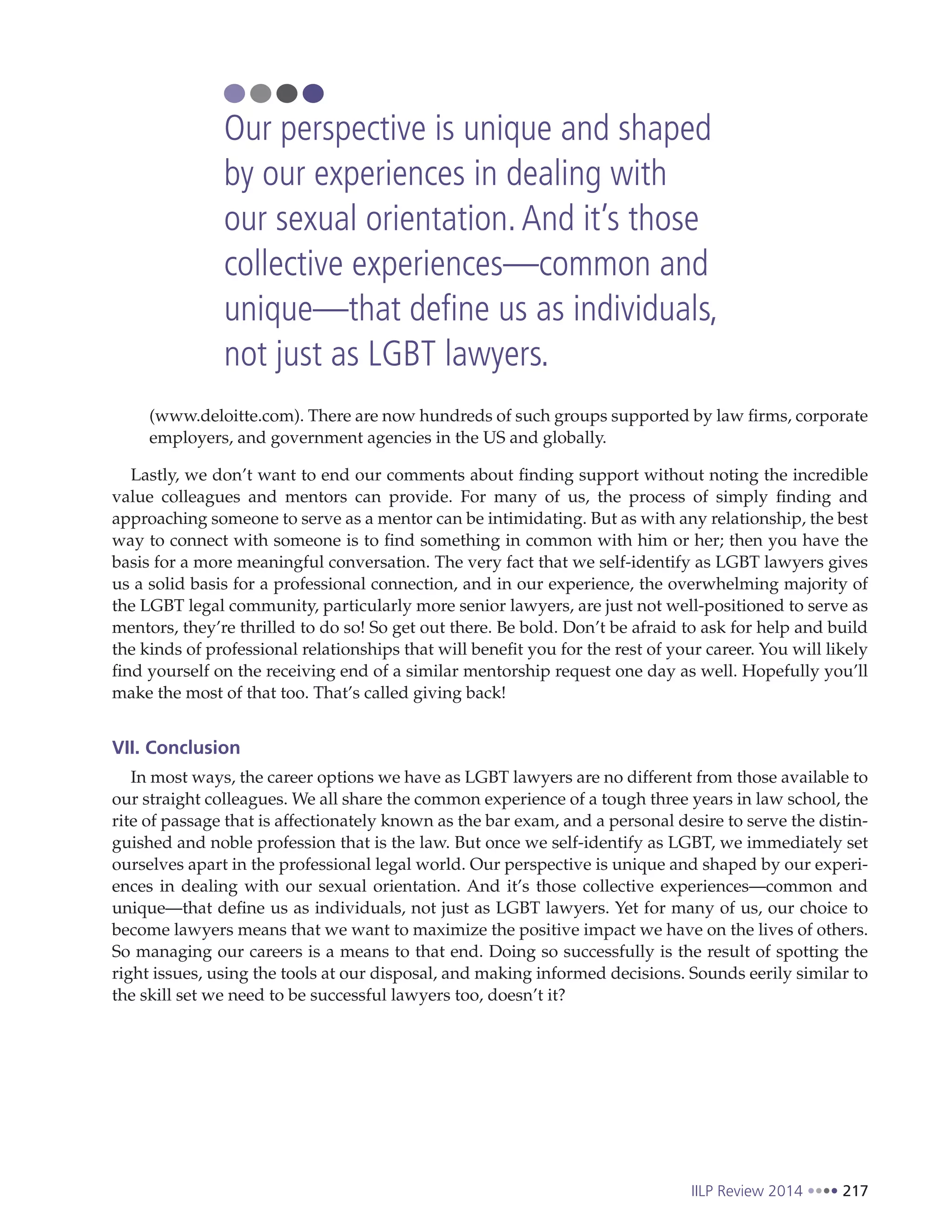 IILP Review 2014 217
(www.deloitte.com). There are now hundreds of such groups supported by law firms, corporate
employers, and government agencies in the US and globally.
Lastly, we don’t want to end our comments about finding support without noting the incredible
value colleagues and mentors can provide. For many of us, the process of simply finding and
approaching someone to serve as a mentor can be intimidating. But as with any relationship, the best
way to connect with someone is to find something in common with him or her; then you have the
basis for a more meaningful conversation. The very fact that we self-identify as LGBT lawyers gives
us a solid basis for a professional connection, and in our experience, the overwhelming majority of
the LGBT legal community, particularly more senior lawyers, are just not well-positioned to serve as
mentors, they’re thrilled to do so! So get out there. Be bold. Don’t be afraid to ask for help and build
the kinds of professional relationships that will benefit you for the rest of your career. You will likely
find yourself on the receiving end of a similar mentorship request one day as well. Hopefully you’ll
make the most of that too. That’s called giving back!
VII. Conclusion
In most ways, the career options we have as LGBT lawyers are no different from those available to
our straight colleagues. We all share the common experience of a tough three years in law school, the
rite of passage that is affectionately known as the bar exam, and a personal desire to serve the distin-
guished and noble profession that is the law. But once we self-identify as LGBT, we immediately set
ourselves apart in the professional legal world. Our perspective is unique and shaped by our experi-
ences in dealing with our sexual orientation. And it’s those collective experiences—common and
unique—that define us as individuals, not just as LGBT lawyers. Yet for many of us, our choice to
become lawyers means that we want to maximize the positive impact we have on the lives of others.
So managing our careers is a means to that end. Doing so successfully is the result of spotting the
right issues, using the tools at our disposal, and making informed decisions. Sounds eerily similar to
the skill set we need to be successful lawyers too, doesn’t it?
Our perspective is unique and shaped
by our experiences in dealing with
our sexual orientation.And it’s those
collective experiences—common and
unique—that define us as individuals,
not just as LGBT lawyers.
 
