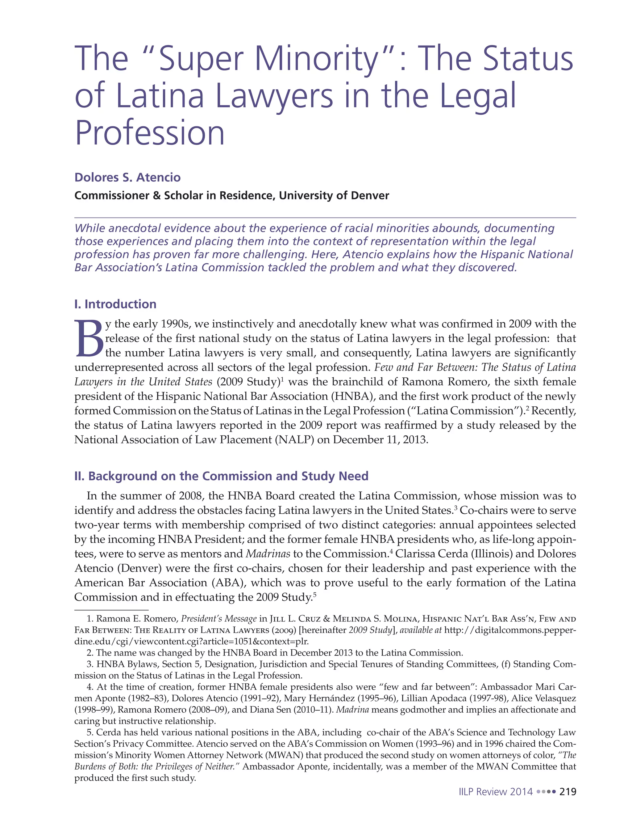 IILP Review 2014 219
The “Super Minority”: The Status
of Latina Lawyers in the Legal
Profession
Dolores S. Atencio
Commissioner & Scholar in Residence, University of Denver
While anecdotal evidence about the experience of racial minorities abounds, documenting
those experiences and placing them into the context of representation within the legal
profession has proven far more challenging. Here, Atencio explains how the Hispanic National
Bar Association’s Latina Commission tackled the problem and what they discovered.
I. Introduction
B
y the early 1990s, we instinctively and anecdotally knew what was confirmed in 2009 with the
release of the first national study on the status of Latina lawyers in the legal profession: that
the number Latina lawyers is very small, and consequently, Latina lawyers are significantly
underrepresented across all sectors of the legal profession. Few and Far Between: The Status of Latina
Lawyers in the United States (2009 Study)1
was the brainchild of Ramona Romero, the sixth female
president of the Hispanic National Bar Association (HNBA), and the first work product of the newly
formed Commission on the Status of Latinas in the Legal Profession (“Latina Commission”).2
Recently,
the status of Latina lawyers reported in the 2009 report was reaffirmed by a study released by the
National Association of Law Placement (NALP) on December 11, 2013.
II. Background on the Commission and Study Need
In the summer of 2008, the HNBA Board created the Latina Commission, whose mission was to
identify and address the obstacles facing Latina lawyers in the United States.3
Co-chairs were to serve
two-year terms with membership comprised of two distinct categories: annual appointees selected
by the incoming HNBA President; and the former female HNBA presidents who, as life-long appoin-
tees, were to serve as mentors and Madrinas to the Commission.4
Clarissa Cerda (Illinois) and Dolores
Atencio (Denver) were the first co-chairs, chosen for their leadership and past experience with the
American Bar Association (ABA), which was to prove useful to the early formation of the Latina
Commission and in effectuating the 2009 Study.5
1. Ramona E. Romero, President’s Message in Jill L. Cruz & Melinda S. Molina, Hispanic Nat’l Bar Ass’n, Few and
Far Between: The Reality of Latina Lawyers (2009) [hereinafter 2009 Study], available at http://digitalcommons.pepper-
dine.edu/cgi/viewcontent.cgi?article=1051&context=plr.
2. The name was changed by the HNBA Board in December 2013 to the Latina Commission.
3. HNBA Bylaws, Section 5, Designation, Jurisdiction and Special Tenures of Standing Committees, (f) Standing Com-
mission on the Status of Latinas in the Legal Profession.
4. At the time of creation, former HNBA female presidents also were “few and far between”: Ambassador Mari Car-
men Aponte (1982–83), Dolores Atencio (1991–92), Mary Hernández (1995–96), Lillian Apodaca (1997-98), Alice Velasquez
(1998–99), Ramona Romero (2008–09), and Diana Sen (2010–11). Madrina means godmother and implies an affectionate and
caring but instructive relationship.
5. Cerda has held various national positions in the ABA, including co-chair of the ABA’s Science and Technology Law
Section’s Privacy Committee. Atencio served on the ABA’s Commission on Women (1993–96) and in 1996 chaired the Com-
mission’s Minority Women Attorney Network (MWAN) that produced the second study on women attorneys of color, “The
Burdens of Both: the Privileges of Neither.” Ambassador Aponte, incidentally, was a member of the MWAN Committee that
produced the first such study.
 
