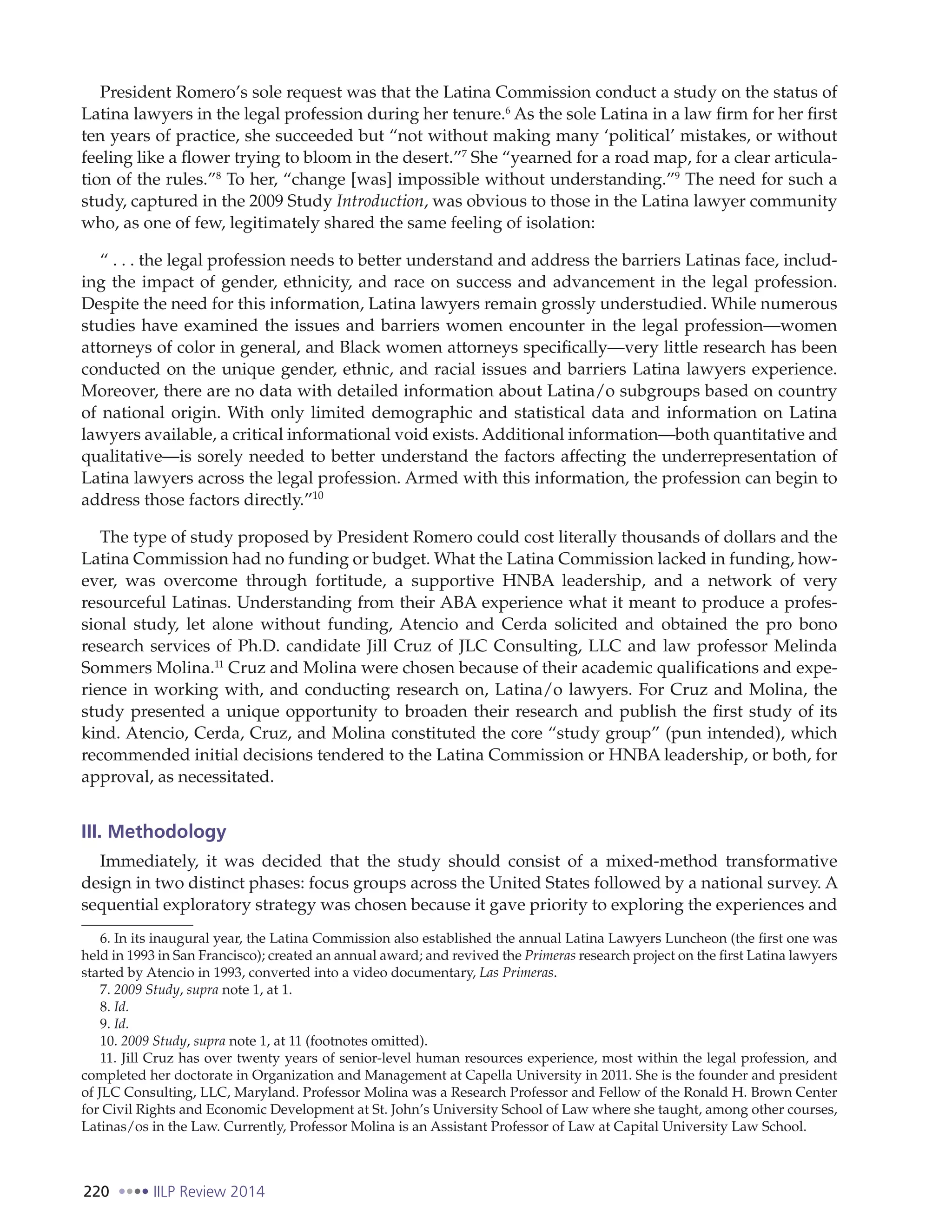 220 IILP Review 2014
President Romero’s sole request was that the Latina Commission conduct a study on the status of
Latina lawyers in the legal profession during her tenure.6
As the sole Latina in a law firm for her first
ten years of practice, she succeeded but “not without making many ‘political’ mistakes, or without
feeling like a flower trying to bloom in the desert.”7
She “yearned for a road map, for a clear articula-
tion of the rules.”8
To her, “change [was] impossible without understanding.”9
The need for such a
study, captured in the 2009 Study Introduction, was obvious to those in the Latina lawyer community
who, as one of few, legitimately shared the same feeling of isolation:
“ . . . the legal profession needs to better understand and address the barriers Latinas face, includ-
ing the impact of gender, ethnicity, and race on success and advancement in the legal profession.
Despite the need for this information, Latina lawyers remain grossly understudied. While numerous
studies have examined the issues and barriers women encounter in the legal profession—women
attorneys of color in general, and Black women attorneys specifically—very little research has been
conducted on the unique gender, ethnic, and racial issues and barriers Latina lawyers experience.
Moreover, there are no data with detailed information about Latina/o subgroups based on country
of national origin. With only limited demographic and statistical data and information on Latina
lawyers available, a critical informational void exists. Additional information—both quantitative and
qualitative—is sorely needed to better understand the factors affecting the underrepresentation of
Latina lawyers across the legal profession. Armed with this information, the profession can begin to
address those factors directly.”10
The type of study proposed by President Romero could cost literally thousands of dollars and the
Latina Commission had no funding or budget. What the Latina Commission lacked in funding, how-
ever, was overcome through fortitude, a supportive HNBA leadership, and a network of very
resourceful Latinas. Understanding from their ABA experience what it meant to produce a profes-
sional study, let alone without funding, Atencio and Cerda solicited and obtained the pro bono
research services of Ph.D. candidate Jill Cruz of JLC Consulting, LLC and law professor Melinda
Sommers Molina.11
Cruz and Molina were chosen because of their academic qualifications and expe-
rience in working with, and conducting research on, Latina/o lawyers. For Cruz and Molina, the
study presented a unique opportunity to broaden their research and publish the first study of its
kind. Atencio, Cerda, Cruz, and Molina constituted the core “study group” (pun intended), which
recommended initial decisions tendered to the Latina Commission or HNBA leadership, or both, for
approval, as necessitated.
III. Methodology
Immediately, it was decided that the study should consist of a mixed-method transformative
design in two distinct phases: focus groups across the United States followed by a national survey. A
sequential exploratory strategy was chosen because it gave priority to exploring the experiences and
6. In its inaugural year, the Latina Commission also established the annual Latina Lawyers Luncheon (the first one was
held in 1993 in San Francisco); created an annual award; and revived the Primeras research project on the first Latina lawyers
started by Atencio in 1993, converted into a video documentary, Las Primeras.
7. 2009 Study, supra note 1, at 1.
8. Id.
9. Id.
10. 2009 Study, supra note 1, at 11 (footnotes omitted).
11. Jill Cruz has over twenty years of senior-level human resources experience, most within the legal profession, and
completed her doctorate in Organization and Management at Capella University in 2011. She is the founder and president
of JLC Consulting, LLC, Maryland. Professor Molina was a Research Professor and Fellow of the Ronald H. Brown Center
for Civil Rights and Economic Development at St. John’s University School of Law where she taught, among other courses,
Latinas/os in the Law. Currently, Professor Molina is an Assistant Professor of Law at Capital University Law School.
 