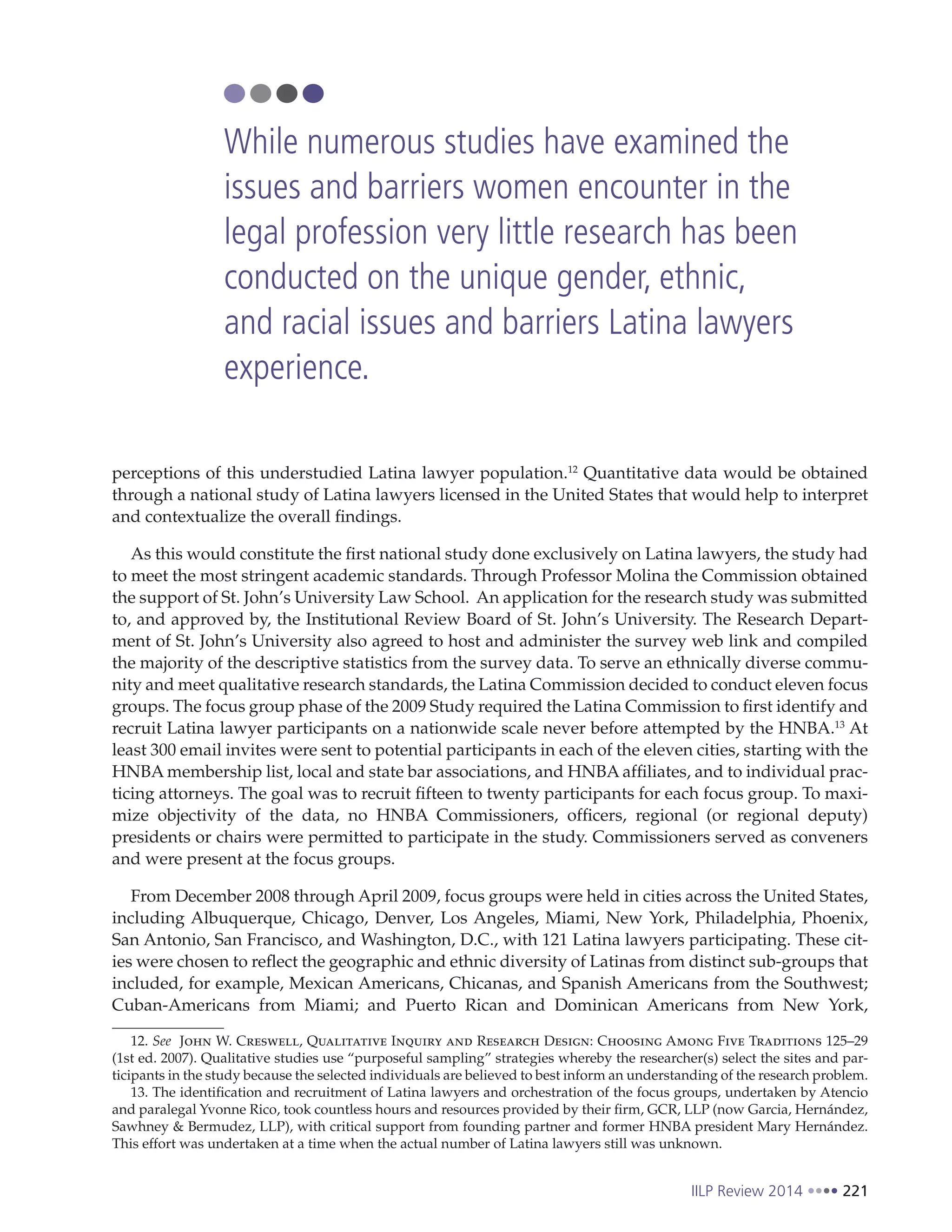 IILP Review 2014 221
perceptions of this understudied Latina lawyer population.12
Quantitative data would be obtained
through a national study of Latina lawyers licensed in the United States that would help to interpret
and contextualize the overall findings.
As this would constitute the first national study done exclusively on Latina lawyers, the study had
to meet the most stringent academic standards. Through Professor Molina the Commission obtained
the support of St. John’s University Law School. An application for the research study was submitted
to, and approved by, the Institutional Review Board of St. John’s University. The Research Depart-
ment of St. John’s University also agreed to host and administer the survey web link and compiled
the majority of the descriptive statistics from the survey data. To serve an ethnically diverse commu-
nity and meet qualitative research standards, the Latina Commission decided to conduct eleven focus
groups. The focus group phase of the 2009 Study required the Latina Commission to first identify and
recruit Latina lawyer participants on a nationwide scale never before attempted by the HNBA.13
At
least 300 email invites were sent to potential participants in each of the eleven cities, starting with the
HNBA membership list, local and state bar associations, and HNBA affiliates, and to individual prac-
ticing attorneys. The goal was to recruit fifteen to twenty participants for each focus group. To maxi-
mize objectivity of the data, no HNBA Commissioners, officers, regional (or regional deputy)
presidents or chairs were permitted to participate in the study. Commissioners served as conveners
and were present at the focus groups.
From December 2008 through April 2009, focus groups were held in cities across the United States,
including Albuquerque, Chicago, Denver, Los Angeles, Miami, New York, Philadelphia, Phoenix,
San Antonio, San Francisco, and Washington, D.C., with 121 Latina lawyers participating. These cit-
ies were chosen to reflect the geographic and ethnic diversity of Latinas from distinct sub-groups that
included, for example, Mexican Americans, Chicanas, and Spanish Americans from the Southwest;
Cuban-Americans from Miami; and Puerto Rican and Dominican Americans from New York,
12. See John W. Creswell, Qualitative Inquiry and Research Design: Choosing Among Five Traditions 125–29
(1st ed. 2007). Qualitative studies use “purposeful sampling” strategies whereby the researcher(s) select the sites and par-
ticipants in the study because the selected individuals are believed to best inform an understanding of the research problem.
13. The identification and recruitment of Latina lawyers and orchestration of the focus groups, undertaken by Atencio
and paralegal Yvonne Rico, took countless hours and resources provided by their firm, GCR, LLP (now Garcia, Hernández,
Sawhney & Bermudez, LLP), with critical support from founding partner and former HNBA president Mary Hernández.
This effort was undertaken at a time when the actual number of Latina lawyers still was unknown.
While numerous studies have examined the
issues and barriers women encounter in the
legal profession very little research has been
conducted on the unique gender, ethnic,
and racial issues and barriers Latina lawyers
experience.
 
