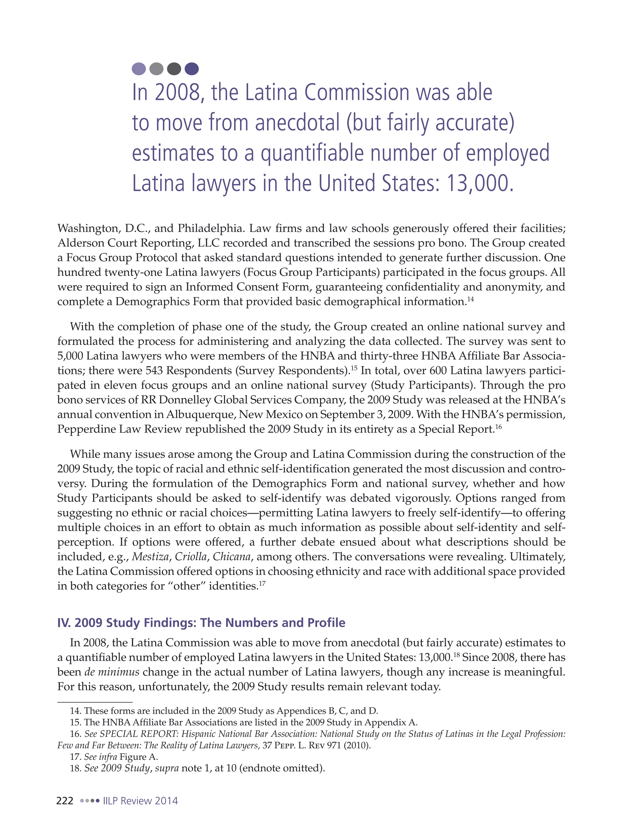 222 IILP Review 2014
Washington, D.C., and Philadelphia. Law firms and law schools generously offered their facilities;
Alderson Court Reporting, LLC recorded and transcribed the sessions pro bono. The Group created
a Focus Group Protocol that asked standard questions intended to generate further discussion. One
hundred twenty-one Latina lawyers (Focus Group Participants) participated in the focus groups. All
were required to sign an Informed Consent Form, guaranteeing confidentiality and anonymity, and
complete a Demographics Form that provided basic demographical information.14
With the completion of phase one of the study, the Group created an online national survey and
formulated the process for administering and analyzing the data collected. The survey was sent to
5,000 Latina lawyers who were members of the HNBA and thirty-three HNBA Affiliate Bar Associa-
tions; there were 543 Respondents (Survey Respondents).15
In total, over 600 Latina lawyers partici-
pated in eleven focus groups and an online national survey (Study Participants). Through the pro
bono services of RR Donnelley Global Services Company, the 2009 Study was released at the HNBA’s
annual convention in Albuquerque, New Mexico on September 3, 2009. With the HNBA’s permission,
Pepperdine Law Review republished the 2009 Study in its entirety as a Special Report.16
While many issues arose among the Group and Latina Commission during the construction of the
2009 Study, the topic of racial and ethnic self-identification generated the most discussion and contro-
versy. During the formulation of the Demographics Form and national survey, whether and how
Study Participants should be asked to self-identify was debated vigorously. Options ranged from
suggesting no ethnic or racial choices—permitting Latina lawyers to freely self-identify—to offering
multiple choices in an effort to obtain as much information as possible about self-identity and self-
perception. If options were offered, a further debate ensued about what descriptions should be
included, e.g., Mestiza, Criolla, Chicana, among others. The conversations were revealing. Ultimately,
the Latina Commission offered options in choosing ethnicity and race with additional space provided
in both categories for “other” identities.17
IV. 2009 Study Findings: The Numbers and Profile
In 2008, the Latina Commission was able to move from anecdotal (but fairly accurate) estimates to
a quantifiable number of employed Latina lawyers in the United States: 13,000.18
Since 2008, there has
been de minimus change in the actual number of Latina lawyers, though any increase is meaningful.
For this reason, unfortunately, the 2009 Study results remain relevant today.
14. These forms are included in the 2009 Study as Appendices B, C, and D.
15. The HNBA Affiliate Bar Associations are listed in the 2009 Study in Appendix A.
16. See SPECIAL REPORT: Hispanic National Bar Association: National Study on the Status of Latinas in the Legal Profession:
Few and Far Between: The Reality of Latina Lawyers, 37 Pepp. L. Rev 971 (2010).
17. See infra Figure A.
18. See 2009 Study, supra note 1, at 10 (endnote omitted).
In 2008, the Latina Commission was able
to move from anecdotal (but fairly accurate)
estimates to a quantifiable number of employed
Latina lawyers in the United States: 13,000.
 