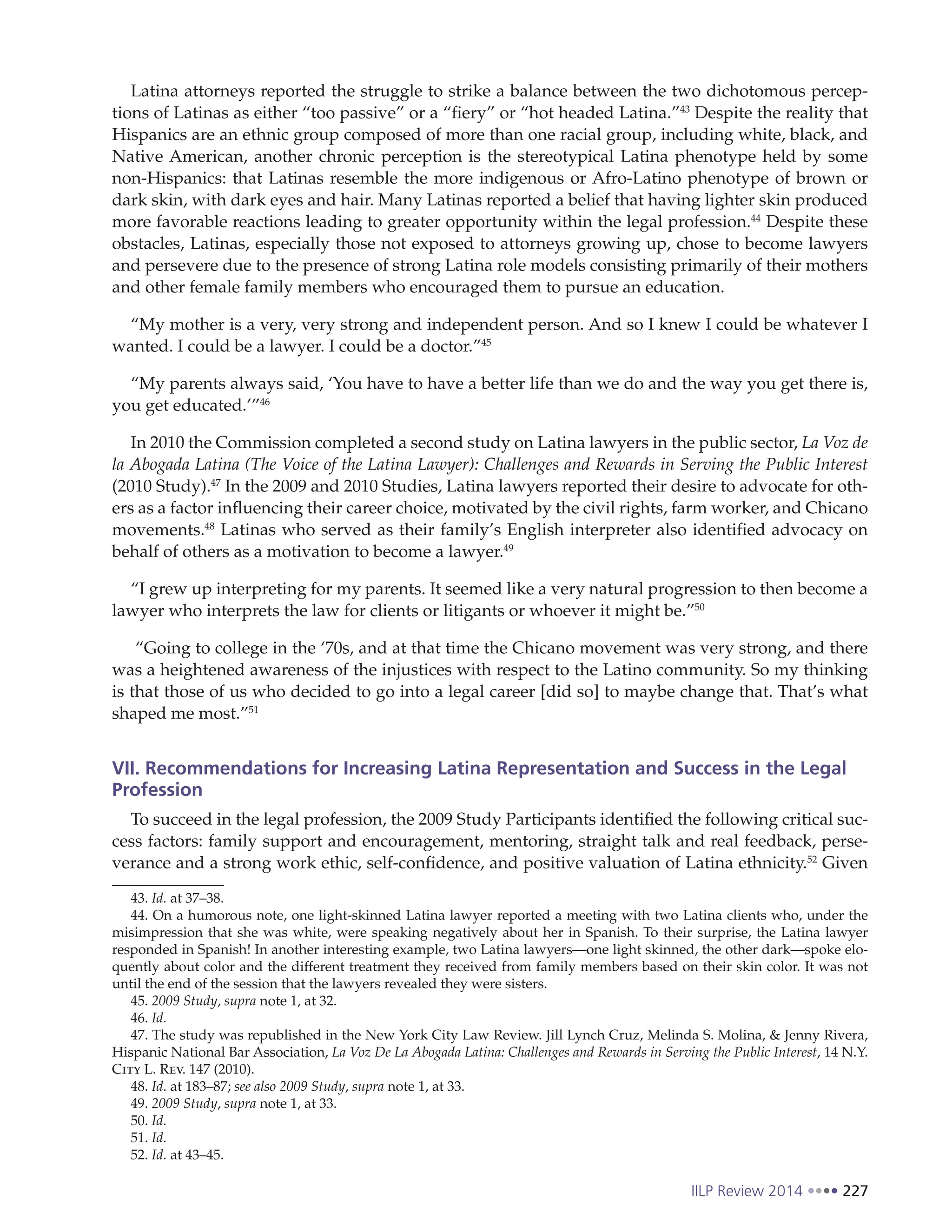 IILP Review 2014 227
Latina attorneys reported the struggle to strike a balance between the two dichotomous percep-
tions of Latinas as either “too passive” or a “fiery” or “hot headed Latina.”43
Despite the reality that
Hispanics are an ethnic group composed of more than one racial group, including white, black, and
Native American, another chronic perception is the stereotypical Latina phenotype held by some
non-Hispanics: that Latinas resemble the more indigenous or Afro-Latino phenotype of brown or
dark skin, with dark eyes and hair. Many Latinas reported a belief that having lighter skin produced
more favorable reactions leading to greater opportunity within the legal profession.44
Despite these
obstacles, Latinas, especially those not exposed to attorneys growing up, chose to become lawyers
and persevere due to the presence of strong Latina role models consisting primarily of their mothers
and other female family members who encouraged them to pursue an education.
“My mother is a very, very strong and independent person. And so I knew I could be whatever I
wanted. I could be a lawyer. I could be a doctor.”45
“My parents always said, ‘You have to have a better life than we do and the way you get there is,
you get educated.’”46
In 2010 the Commission completed a second study on Latina lawyers in the public sector, La Voz de
la Abogada Latina (The Voice of the Latina Lawyer): Challenges and Rewards in Serving the Public Interest
(2010 Study).47
In the 2009 and 2010 Studies, Latina lawyers reported their desire to advocate for oth-
ers as a factor influencing their career choice, motivated by the civil rights, farm worker, and Chicano
movements.48
Latinas who served as their family’s English interpreter also identified advocacy on
behalf of others as a motivation to become a lawyer.49
“I grew up interpreting for my parents. It seemed like a very natural progression to then become a
lawyer who interprets the law for clients or litigants or whoever it might be.”50
“Going to college in the ‘70s, and at that time the Chicano movement was very strong, and there
was a heightened awareness of the injustices with respect to the Latino community. So my thinking
is that those of us who decided to go into a legal career [did so] to maybe change that. That’s what
shaped me most.”51
VII. Recommendations for Increasing Latina Representation and Success in the Legal
Profession
To succeed in the legal profession, the 2009 Study Participants identified the following critical suc-
cess factors: family support and encouragement, mentoring, straight talk and real feedback, perse-
verance and a strong work ethic, self-confidence, and positive valuation of Latina ethnicity.52
Given
43. Id. at 37–38.
44. On a humorous note, one light-skinned Latina lawyer reported a meeting with two Latina clients who, under the
misimpression that she was white, were speaking negatively about her in Spanish. To their surprise, the Latina lawyer
responded in Spanish! In another interesting example, two Latina lawyers—one light skinned, the other dark—spoke elo-
quently about color and the different treatment they received from family members based on their skin color. It was not
until the end of the session that the lawyers revealed they were sisters.
45. 2009 Study, supra note 1, at 32.
46. Id.
47. The study was republished in the New York City Law Review. Jill Lynch Cruz, Melinda S. Molina, & Jenny Rivera,
Hispanic National Bar Association, La Voz De La Abogada Latina: Challenges and Rewards in Serving the Public Interest, 14 N.Y.
City L. Rev. 147 (2010).
48. Id. at 183–87; see also 2009 Study, supra note 1, at 33.
49. 2009 Study, supra note 1, at 33.
50. Id.
51. Id.
52. Id. at 43–45.
 