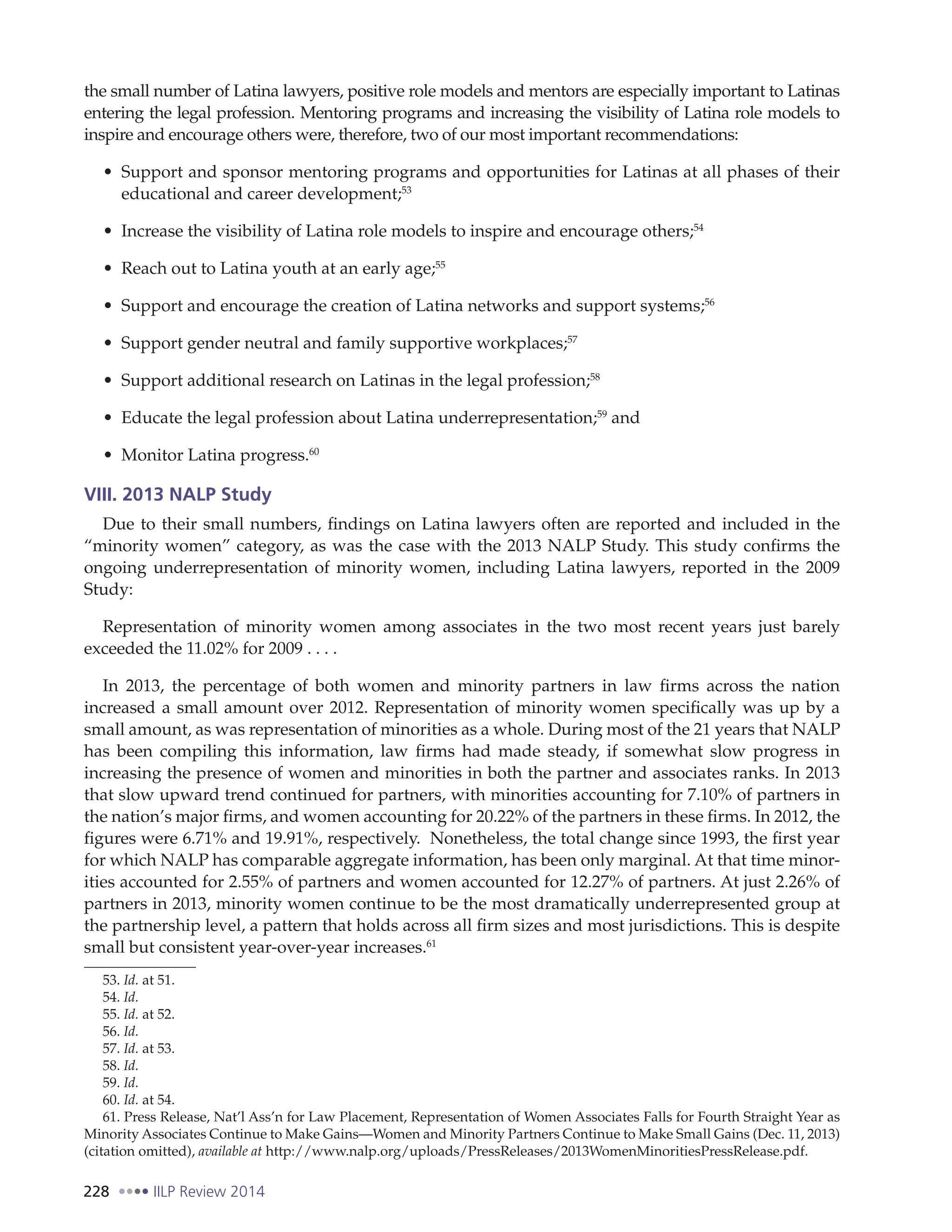 228 IILP Review 2014
the small number of Latina lawyers, positive role models and mentors are especially important to Latinas
entering the legal profession. Mentoring programs and increasing the visibility of Latina role models to
inspire and encourage others were, therefore, two of our most important recommendations:
Support and sponsor mentoring programs and opportunities for Latinas at all phases of their
educational and career development;53
Increase the visibility of Latina role models to inspire and encourage others;54
Reach out to Latina youth at an early age;55
Support and encourage the creation of Latina networks and support systems;56
Support gender neutral and family supportive workplaces;57
Support additional research on Latinas in the legal profession;58
Educate the legal profession about Latina underrepresentation;59
and
Monitor Latina progress.60
VIII. 2013 NALP Study
Due to their small numbers, findings on Latina lawyers often are reported and included in the
“minority women” category, as was the case with the 2013 NALP Study. This study confirms the
ongoing underrepresentation of minority women, including Latina lawyers, reported in the 2009
Study:
Representation of minority women among associates in the two most recent years just barely
exceeded the 11.02% for 2009 . . . .
In 2013, the percentage of both women and minority partners in law firms across the nation
increased a small amount over 2012. Representation of minority women specifically was up by a
small amount, as was representation of minorities as a whole. During most of the 21 years that NALP
has been compiling this information, law firms had made steady, if somewhat slow progress in
increasing the presence of women and minorities in both the partner and associates ranks. In 2013
that slow upward trend continued for partners, with minorities accounting for 7.10% of partners in
the nation’s major firms, and women accounting for 20.22% of the partners in these firms. In 2012, the
figures were 6.71% and 19.91%, respectively. Nonetheless, the total change since 1993, the first year
for which NALP has comparable aggregate information, has been only marginal. At that time minor-
ities accounted for 2.55% of partners and women accounted for 12.27% of partners. At just 2.26% of
partners in 2013, minority women continue to be the most dramatically underrepresented group at
the partnership level, a pattern that holds across all firm sizes and most jurisdictions. This is despite
small but consistent year-over-year increases.61
53. Id. at 51.
54. Id.
55. Id. at 52.
56. Id.
57. Id. at 53.
58. Id.
59. Id.
60. Id. at 54.
61. Press Release, Nat’l Ass’n for Law Placement, Representation of Women Associates Falls for Fourth Straight Year as
Minority Associates Continue to Make Gains—Women and Minority Partners Continue to Make Small Gains (Dec. 11, 2013)
(citation omitted), available at http://www.nalp.org/uploads/PressReleases/2013WomenMinoritiesPressRelease.pdf.
 