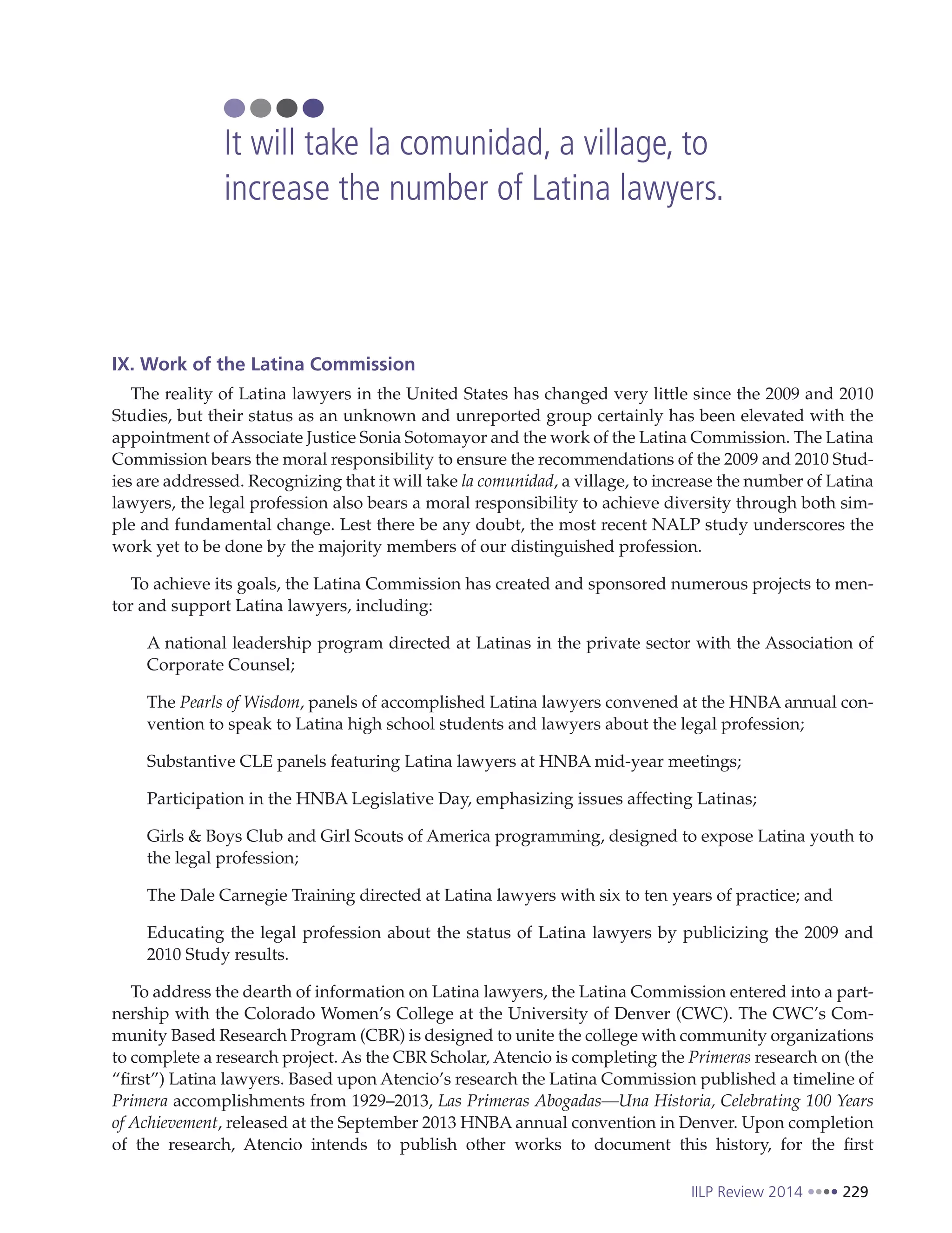IILP Review 2014 229
IX. Work of the Latina Commission
The reality of Latina lawyers in the United States has changed very little since the 2009 and 2010
Studies, but their status as an unknown and unreported group certainly has been elevated with the
appointment of Associate Justice Sonia Sotomayor and the work of the Latina Commission. The Latina
Commission bears the moral responsibility to ensure the recommendations of the 2009 and 2010 Stud-
ies are addressed. Recognizing that it will take la comunidad, a village, to increase the number of Latina
lawyers, the legal profession also bears a moral responsibility to achieve diversity through both sim-
ple and fundamental change. Lest there be any doubt, the most recent NALP study underscores the
work yet to be done by the majority members of our distinguished profession.
To achieve its goals, the Latina Commission has created and sponsored numerous projects to men-
tor and support Latina lawyers, including:
A national leadership program directed at Latinas in the private sector with the Association of
Corporate Counsel;
The Pearls of Wisdom, panels of accomplished Latina lawyers convened at the HNBA annual con-
vention to speak to Latina high school students and lawyers about the legal profession;
Substantive CLE panels featuring Latina lawyers at HNBA mid-year meetings;
Participation in the HNBA Legislative Day, emphasizing issues affecting Latinas;
Girls & Boys Club and Girl Scouts of America programming, designed to expose Latina youth to
the legal profession;
The Dale Carnegie Training directed at Latina lawyers with six to ten years of practice; and
Educating the legal profession about the status of Latina lawyers by publicizing the 2009 and
2010 Study results.
To address the dearth of information on Latina lawyers, the Latina Commission entered into a part-
nership with the Colorado Women’s College at the University of Denver (CWC). The CWC’s Com-
munity Based Research Program (CBR) is designed to unite the college with community organizations
to complete a research project. As the CBR Scholar, Atencio is completing the Primeras research on (the
“first”) Latina lawyers. Based upon Atencio’s research the Latina Commission published a timeline of
Primera accomplishments from 1929–2013, Las Primeras Abogadas—Una Historia, Celebrating 100 Years
of Achievement, released at the September 2013 HNBA annual convention in Denver. Upon completion
of the research, Atencio intends to publish other works to document this history, for the first
It will take la comunidad, a village, to
increase the number of Latina lawyers.
 