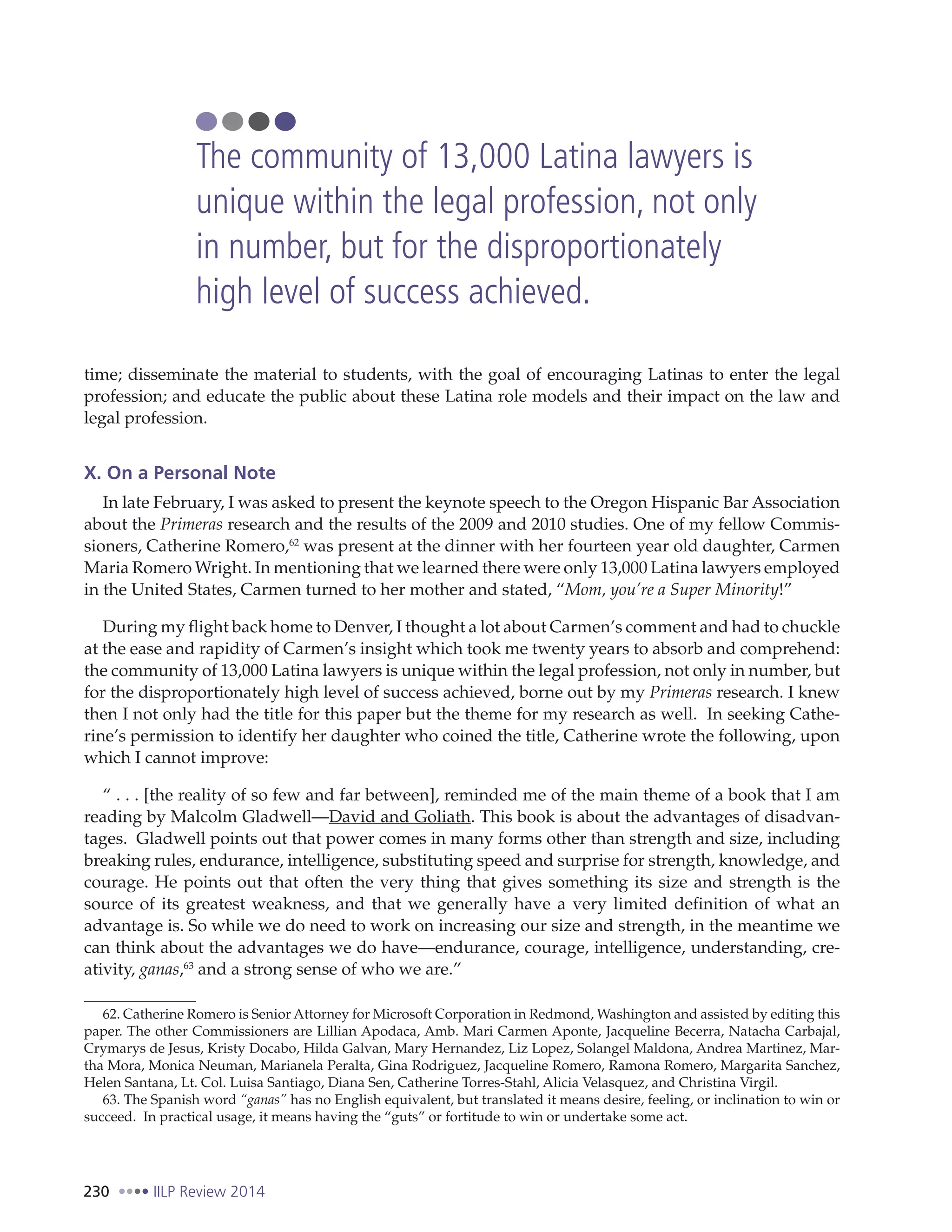 230 IILP Review 2014
time; disseminate the material to students, with the goal of encouraging Latinas to enter the legal
profession; and educate the public about these Latina role models and their impact on the law and
legal profession.
X. On a Personal Note
In late February, I was asked to present the keynote speech to the Oregon Hispanic Bar Association
about the Primeras research and the results of the 2009 and 2010 studies. One of my fellow Commis-
sioners, Catherine Romero,62
was present at the dinner with her fourteen year old daughter, Carmen
Maria Romero Wright. In mentioning that we learned there were only 13,000 Latina lawyers employed
in the United States, Carmen turned to her mother and stated, “Mom, you’re a Super Minority!”
During my flight back home to Denver, I thought a lot about Carmen’s comment and had to chuckle
at the ease and rapidity of Carmen’s insight which took me twenty years to absorb and comprehend:
the community of 13,000 Latina lawyers is unique within the legal profession, not only in number, but
for the disproportionately high level of success achieved, borne out by my Primeras research. I knew
then I not only had the title for this paper but the theme for my research as well. In seeking Cathe-
rine’s permission to identify her daughter who coined the title, Catherine wrote the following, upon
which I cannot improve:
“ . . . [the reality of so few and far between], reminded me of the main theme of a book that I am
reading by Malcolm Gladwell—David and Goliath. This book is about the advantages of disadvan-
tages.  Gladwell points out that power comes in many forms other than strength and size, including
breaking rules, endurance, intelligence, substituting speed and surprise for strength, knowledge, and
courage. He points out that often the very thing that gives something its size and strength is the
source of its greatest weakness, and that we generally have a very limited definition of what an
advantage is. So while we do need to work on increasing our size and strength, in the meantime we
can think about the advantages we do have—endurance, courage, intelligence, understanding, cre-
ativity, ganas,63
and a strong sense of who we are.”
62. Catherine Romero is Senior Attorney for Microsoft Corporation in Redmond, Washington and assisted by editing this
paper. The other Commissioners are Lillian Apodaca, Amb. Mari Carmen Aponte, Jacqueline Becerra, Natacha Carbajal,
Crymarys de Jesus, Kristy Docabo, Hilda Galvan, Mary Hernandez, Liz Lopez, Solangel Maldona, Andrea Martinez, Mar-
tha Mora, Monica Neuman, Marianela Peralta, Gina Rodriguez, Jacqueline Romero, Ramona Romero, Margarita Sanchez,
Helen Santana, Lt. Col. Luisa Santiago, Diana Sen, Catherine Torres-Stahl, Alicia Velasquez, and Christina Virgil.
63. The Spanish word “ganas” has no English equivalent, but translated it means desire, feeling, or inclination to win or
succeed. In practical usage, it means having the “guts” or fortitude to win or undertake some act.
The community of 13,000 Latina lawyers is
unique within the legal profession, not only
in number, but for the disproportionately
high level of success achieved.
 