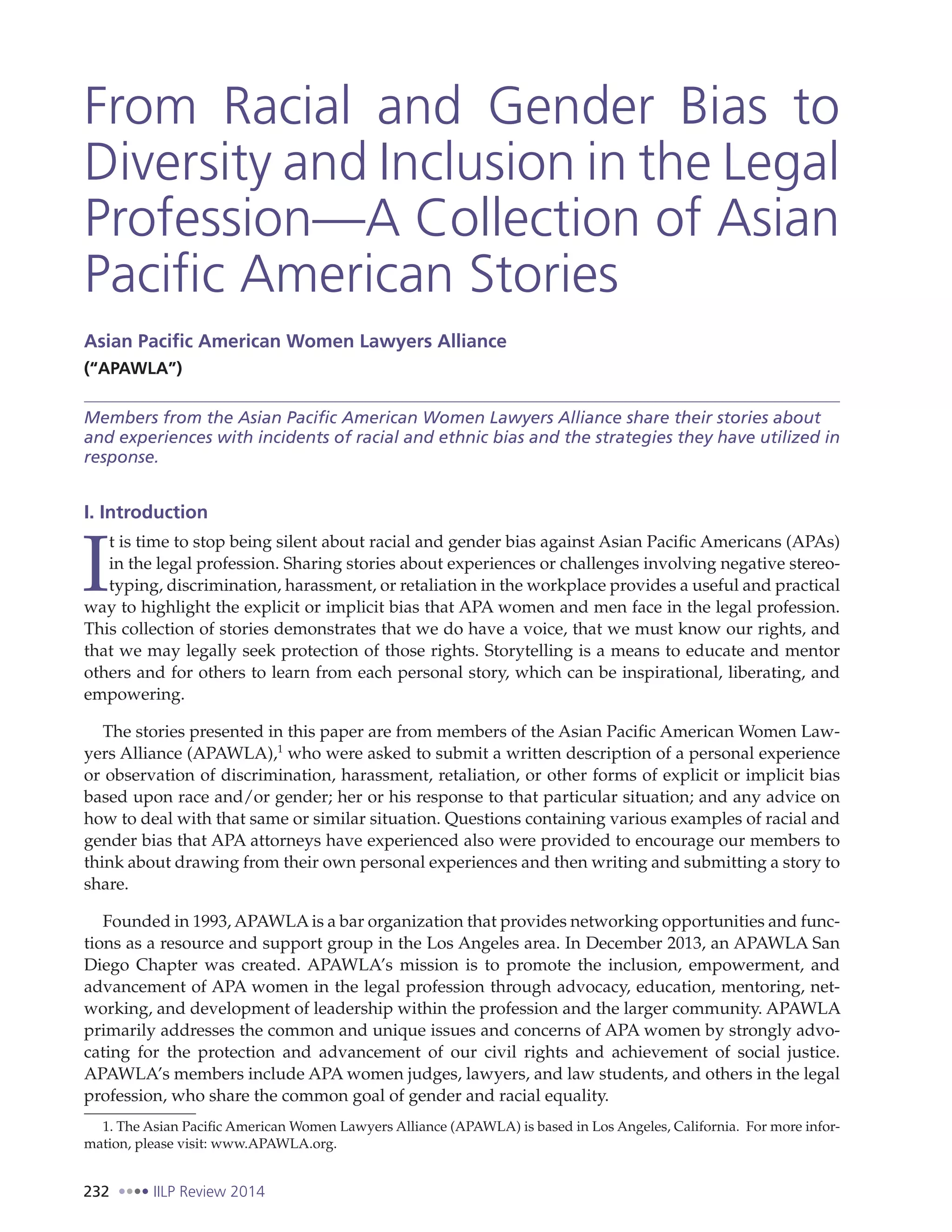 232 IILP Review 2014
From Racial and Gender Bias to
Diversity and Inclusion in the Legal
Profession—A Collection of Asian
Pacific American Stories
Asian Pacific American Women Lawyers Alliance
(“APAWLA”)
Members from the Asian Pacific American Women Lawyers Alliance share their stories about
and experiences with incidents of racial and ethnic bias and the strategies they have utilized in
response.
I. Introduction
I
t is time to stop being silent about racial and gender bias against Asian Pacific Americans (APAs)
in the legal profession. Sharing stories about experiences or challenges involving negative stereo-
typing, discrimination, harassment, or retaliation in the workplace provides a useful and practical
way to highlight the explicit or implicit bias that APA women and men face in the legal profession.
This collection of stories demonstrates that we do have a voice, that we must know our rights, and
that we may legally seek protection of those rights. Storytelling is a means to educate and mentor
others and for others to learn from each personal story, which can be inspirational, liberating, and
empowering.
The stories presented in this paper are from members of the Asian Pacific American Women Law-
yers Alliance (APAWLA),1
who were asked to submit a written description of a personal experience
or observation of discrimination, harassment, retaliation, or other forms of explicit or implicit bias
based upon race and/or gender; her or his response to that particular situation; and any advice on
how to deal with that same or similar situation. Questions containing various examples of racial and
gender bias that APA attorneys have experienced also were provided to encourage our members to
think about drawing from their own personal experiences and then writing and submitting a story to
share.
Founded in 1993, APAWLAis a bar organization that provides networking opportunities and func-
tions as a resource and support group in the Los Angeles area. In December 2013, an APAWLA San
Diego Chapter was created. APAWLA’s mission is to promote the inclusion, empowerment, and
advancement of APA women in the legal profession through advocacy, education, mentoring, net-
working, and development of leadership within the profession and the larger community. APAWLA
primarily addresses the common and unique issues and concerns of APA women by strongly advo-
cating for the protection and advancement of our civil rights and achievement of social justice.
APAWLA’s members include APA women judges, lawyers, and law students, and others in the legal
profession, who share the common goal of gender and racial equality.
1. The Asian Pacific American Women Lawyers Alliance (APAWLA) is based in Los Angeles, California. For more infor-
mation, please visit: www.APAWLA.org.
 