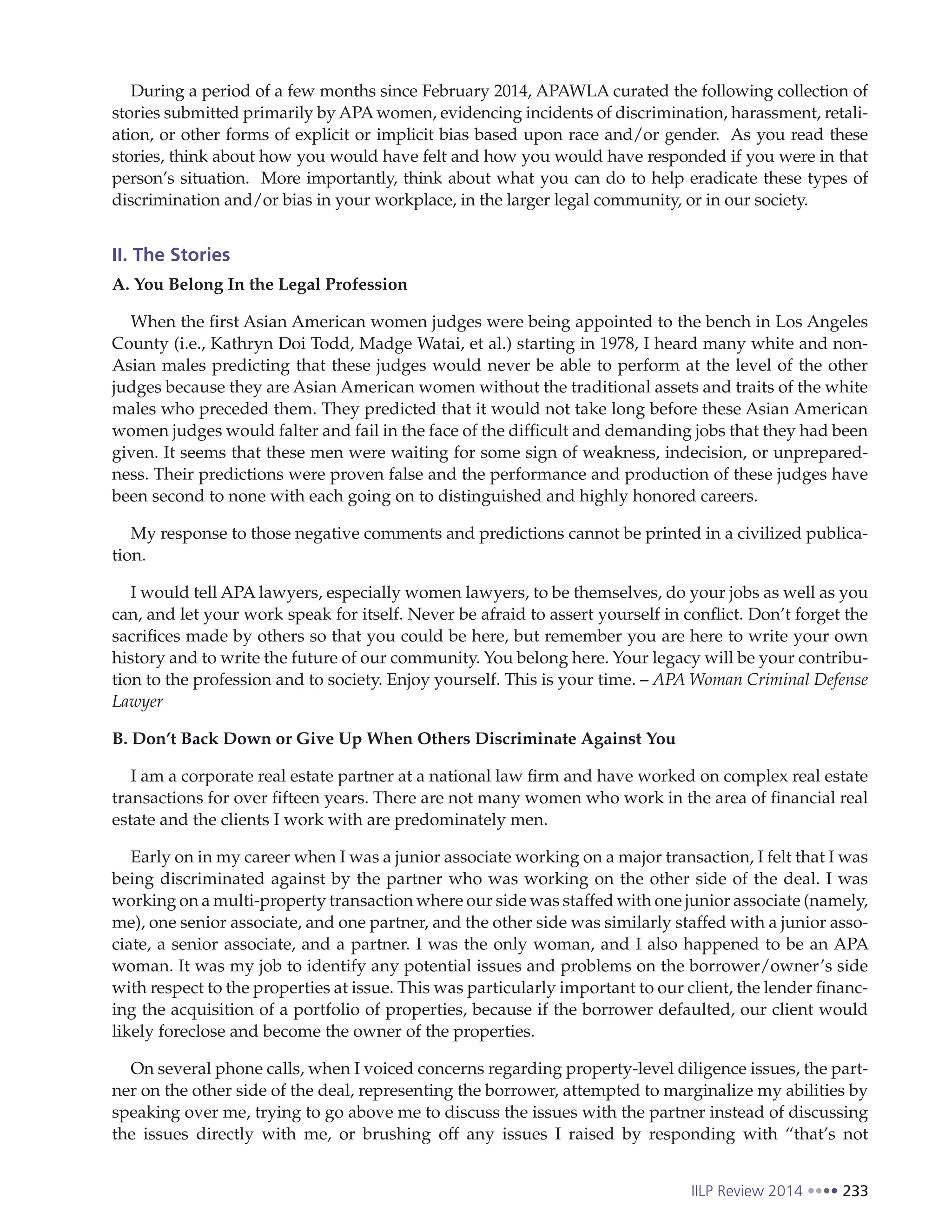 IILP Review 2014 233
During a period of a few months since February 2014, APAWLA curated the following collection of
stories submitted primarily by APA women, evidencing incidents of discrimination, harassment, retali-
ation, or other forms of explicit or implicit bias based upon race and/or gender. As you read these
stories, think about how you would have felt and how you would have responded if you were in that
person’s situation. More importantly, think about what you can do to help eradicate these types of
discrimination and/or bias in your workplace, in the larger legal community, or in our society.
II. The Stories
A. You Belong In the Legal Profession
When the first Asian American women judges were being appointed to the bench in Los Angeles
County (i.e., Kathryn Doi Todd, Madge Watai, et al.) starting in 1978, I heard many white and non-
Asian males predicting that these judges would never be able to perform at the level of the other
judges because they are Asian American women without the traditional assets and traits of the white
males who preceded them. They predicted that it would not take long before these Asian American
women judges would falter and fail in the face of the difficult and demanding jobs that they had been
given. It seems that these men were waiting for some sign of weakness, indecision, or unprepared-
ness. Their predictions were proven false and the performance and production of these judges have
been second to none with each going on to distinguished and highly honored careers.
My response to those negative comments and predictions cannot be printed in a civilized publica-
tion.
I would tell APA lawyers, especially women lawyers, to be themselves, do your jobs as well as you
can, and let your work speak for itself. Never be afraid to assert yourself in conflict. Don’t forget the
sacrifices made by others so that you could be here, but remember you are here to write your own
history and to write the future of our community. You belong here. Your legacy will be your contribu-
tion to the profession and to society. Enjoy yourself. This is your time. – APA Woman Criminal Defense
Lawyer
B. Don’t Back Down or Give Up When Others Discriminate Against You
I am a corporate real estate partner at a national law firm and have worked on complex real estate
transactions for over fifteen years. There are not many women who work in the area of financial real
estate and the clients I work with are predominately men.
Early on in my career when I was a junior associate working on a major transaction, I felt that I was
being discriminated against by the partner who was working on the other side of the deal. I was
working on a multi-property transaction where our side was staffed with one junior associate (namely,
me), one senior associate, and one partner, and the other side was similarly staffed with a junior asso-
ciate, a senior associate, and a partner. I was the only woman, and I also happened to be an APA
woman. It was my job to identify any potential issues and problems on the borrower/owner’s side
with respect to the properties at issue. This was particularly important to our client, the lender financ-
ing the acquisition of a portfolio of properties, because if the borrower defaulted, our client would
likely foreclose and become the owner of the properties.
On several phone calls, when I voiced concerns regarding property-level diligence issues, the part-
ner on the other side of the deal, representing the borrower, attempted to marginalize my abilities by
speaking over me, trying to go above me to discuss the issues with the partner instead of discussing
the issues directly with me, or brushing off any issues I raised by responding with “that’s not
 