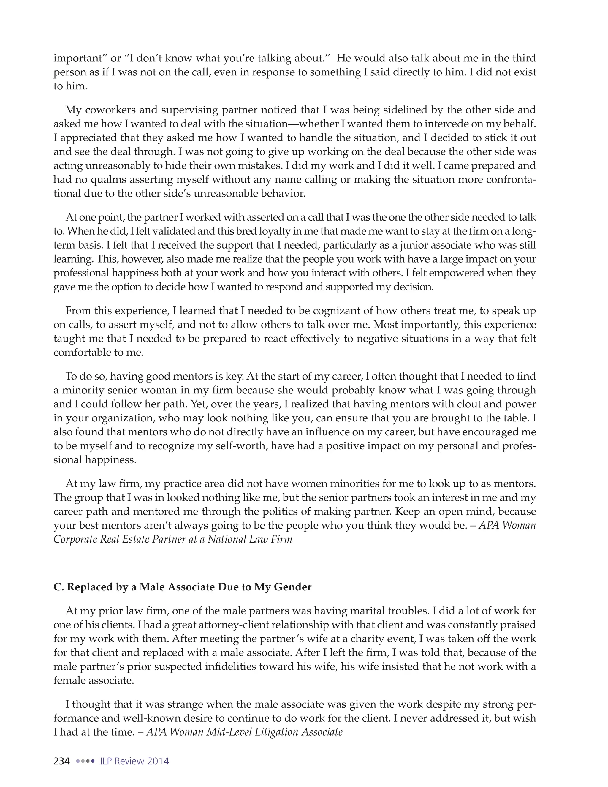 234 IILP Review 2014
important” or “I don’t know what you’re talking about.” He would also talk about me in the third
person as if I was not on the call, even in response to something I said directly to him. I did not exist
to him.
My coworkers and supervising partner noticed that I was being sidelined by the other side and
asked me how I wanted to deal with the situation—whether I wanted them to intercede on my behalf.
I appreciated that they asked me how I wanted to handle the situation, and I decided to stick it out
and see the deal through. I was not going to give up working on the deal because the other side was
acting unreasonably to hide their own mistakes. I did my work and I did it well. I came prepared and
had no qualms asserting myself without any name calling or making the situation more confronta-
tional due to the other side’s unreasonable behavior.
At one point, the partner I worked with asserted on a call that I was the one the other side needed to talk
to. When he did, I felt validated and this bred loyalty in me that made me want to stay at the firm on a long-
term basis. I felt that I received the support that I needed, particularly as a junior associate who was still
learning. This, however, also made me realize that the people you work with have a large impact on your
professional happiness both at your work and how you interact with others. I felt empowered when they
gave me the option to decide how I wanted to respond and supported my decision.
From this experience, I learned that I needed to be cognizant of how others treat me, to speak up
on calls, to assert myself, and not to allow others to talk over me. Most importantly, this experience
taught me that I needed to be prepared to react effectively to negative situations in a way that felt
comfortable to me.
To do so, having good mentors is key. At the start of my career, I often thought that I needed to find
a minority senior woman in my firm because she would probably know what I was going through
and I could follow her path. Yet, over the years, I realized that having mentors with clout and power
in your organization, who may look nothing like you, can ensure that you are brought to the table. I
also found that mentors who do not directly have an influence on my career, but have encouraged me
to be myself and to recognize my self-worth, have had a positive impact on my personal and profes-
sional happiness.
At my law firm, my practice area did not have women minorities for me to look up to as mentors.
The group that I was in looked nothing like me, but the senior partners took an interest in me and my
career path and mentored me through the politics of making partner. Keep an open mind, because
your best mentors aren’t always going to be the people who you think they would be. – APA Woman
Corporate Real Estate Partner at a National Law Firm
C. Replaced by a Male Associate Due to My Gender
At my prior law firm, one of the male partners was having marital troubles. I did a lot of work for
one of his clients. I had a great attorney-client relationship with that client and was constantly praised
for my work with them. After meeting the partner’s wife at a charity event, I was taken off the work
for that client and replaced with a male associate. After I left the firm, I was told that, because of the
male partner’s prior suspected infidelities toward his wife, his wife insisted that he not work with a
female associate.
I thought that it was strange when the male associate was given the work despite my strong per-
formance and well-known desire to continue to do work for the client. I never addressed it, but wish
I had at the time. – APA Woman Mid-Level Litigation Associate
 