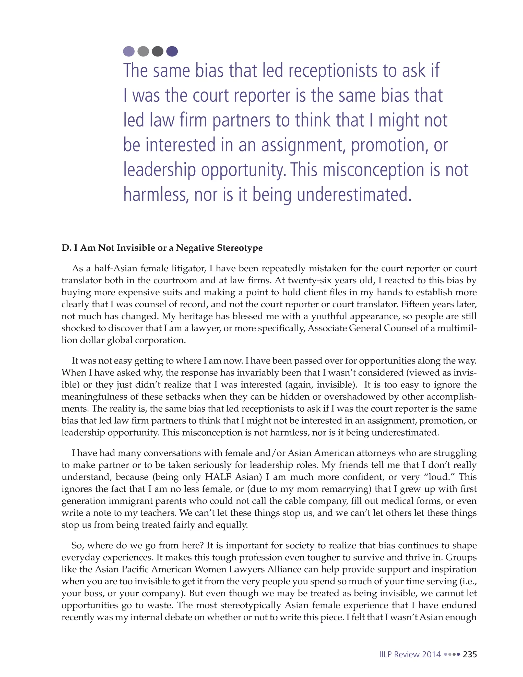IILP Review 2014 235
D. I Am Not Invisible or a Negative Stereotype
As a half-Asian female litigator, I have been repeatedly mistaken for the court reporter or court
translator both in the courtroom and at law firms. At twenty-six years old, I reacted to this bias by
buying more expensive suits and making a point to hold client files in my hands to establish more
clearly that I was counsel of record, and not the court reporter or court translator. Fifteen years later,
not much has changed. My heritage has blessed me with a youthful appearance, so people are still
shocked to discover that I am a lawyer, or more specifically, Associate General Counsel of a multimil-
lion dollar global corporation.
It was not easy getting to where I am now. I have been passed over for opportunities along the way.
When I have asked why, the response has invariably been that I wasn’t considered (viewed as invis-
ible) or they just didn’t realize that I was interested (again, invisible). It is too easy to ignore the
meaningfulness of these setbacks when they can be hidden or overshadowed by other accomplish-
ments. The reality is, the same bias that led receptionists to ask if I was the court reporter is the same
bias that led law firm partners to think that I might not be interested in an assignment, promotion, or
leadership opportunity. This misconception is not harmless, nor is it being underestimated.
I have had many conversations with female and/or Asian American attorneys who are struggling
to make partner or to be taken seriously for leadership roles. My friends tell me that I don’t really
understand, because (being only HALF Asian) I am much more confident, or very “loud.” This
ignores the fact that I am no less female, or (due to my mom remarrying) that I grew up with first
generation immigrant parents who could not call the cable company, fill out medical forms, or even
write a note to my teachers. We can’t let these things stop us, and we can’t let others let these things
stop us from being treated fairly and equally.
So, where do we go from here? It is important for society to realize that bias continues to shape
everyday experiences. It makes this tough profession even tougher to survive and thrive in. Groups
like the Asian Pacific American Women Lawyers Alliance can help provide support and inspiration
when you are too invisible to get it from the very people you spend so much of your time serving (i.e.,
your boss, or your company). But even though we may be treated as being invisible, we cannot let
opportunities go to waste. The most stereotypically Asian female experience that I have endured
recently was my internal debate on whether or not to write this piece. I felt that I wasn’t Asian enough
The same bias that led receptionists to ask if
I was the court reporter is the same bias that
led law firm partners to think that I might not
be interested in an assignment, promotion, or
leadership opportunity.This misconception is not
harmless, nor is it being underestimated.
 