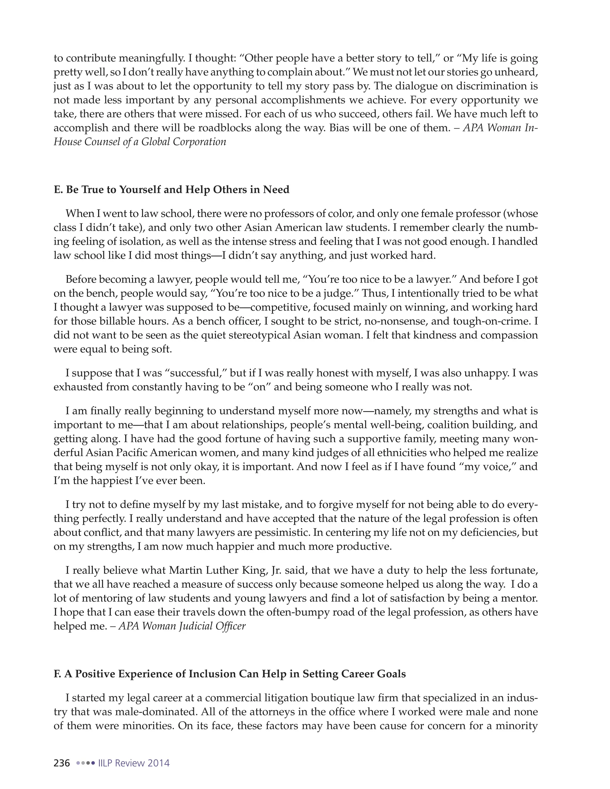 236 IILP Review 2014
to contribute meaningfully. I thought: “Other people have a better story to tell,” or “My life is going
pretty well, so I don’t really have anything to complain about.” We must not let our stories go unheard,
just as I was about to let the opportunity to tell my story pass by. The dialogue on discrimination is
not made less important by any personal accomplishments we achieve. For every opportunity we
take, there are others that were missed. For each of us who succeed, others fail. We have much left to
accomplish and there will be roadblocks along the way. Bias will be one of them. – APA Woman In-
House Counsel of a Global Corporation
E. Be True to Yourself and Help Others in Need
When I went to law school, there were no professors of color, and only one female professor (whose
class I didn’t take), and only two other Asian American law students. I remember clearly the numb-
ing feeling of isolation, as well as the intense stress and feeling that I was not good enough. I handled
law school like I did most things—I didn’t say anything, and just worked hard.
Before becoming a lawyer, people would tell me, “You’re too nice to be a lawyer.” And before I got
on the bench, people would say, “You’re too nice to be a judge.” Thus, I intentionally tried to be what
I thought a lawyer was supposed to be—competitive, focused mainly on winning, and working hard
for those billable hours. As a bench officer, I sought to be strict, no-nonsense, and tough-on-crime. I
did not want to be seen as the quiet stereotypical Asian woman. I felt that kindness and compassion
were equal to being soft.
I suppose that I was “successful,” but if I was really honest with myself, I was also unhappy. I was
exhausted from constantly having to be “on” and being someone who I really was not.
I am finally really beginning to understand myself more now—namely, my strengths and what is
important to me—that I am about relationships, people’s mental well-being, coalition building, and
getting along. I have had the good fortune of having such a supportive family, meeting many won-
derful Asian Pacific American women, and many kind judges of all ethnicities who helped me realize
that being myself is not only okay, it is important. And now I feel as if I have found “my voice,” and
I’m the happiest I’ve ever been.
I try not to define myself by my last mistake, and to forgive myself for not being able to do every-
thing perfectly. I really understand and have accepted that the nature of the legal profession is often
about conflict, and that many lawyers are pessimistic. In centering my life not on my deficiencies, but
on my strengths, I am now much happier and much more productive.
I really believe what Martin Luther King, Jr. said, that we have a duty to help the less fortunate,
that we all have reached a measure of success only because someone helped us along the way. I do a
lot of mentoring of law students and young lawyers and find a lot of satisfaction by being a mentor.
I hope that I can ease their travels down the often-bumpy road of the legal profession, as others have
helped me. – APA Woman Judicial Officer
F. A Positive Experience of Inclusion Can Help in Setting Career Goals
I started my legal career at a commercial litigation boutique law firm that specialized in an indus-
try that was male-dominated. All of the attorneys in the office where I worked were male and none
of them were minorities. On its face, these factors may have been cause for concern for a minority
 