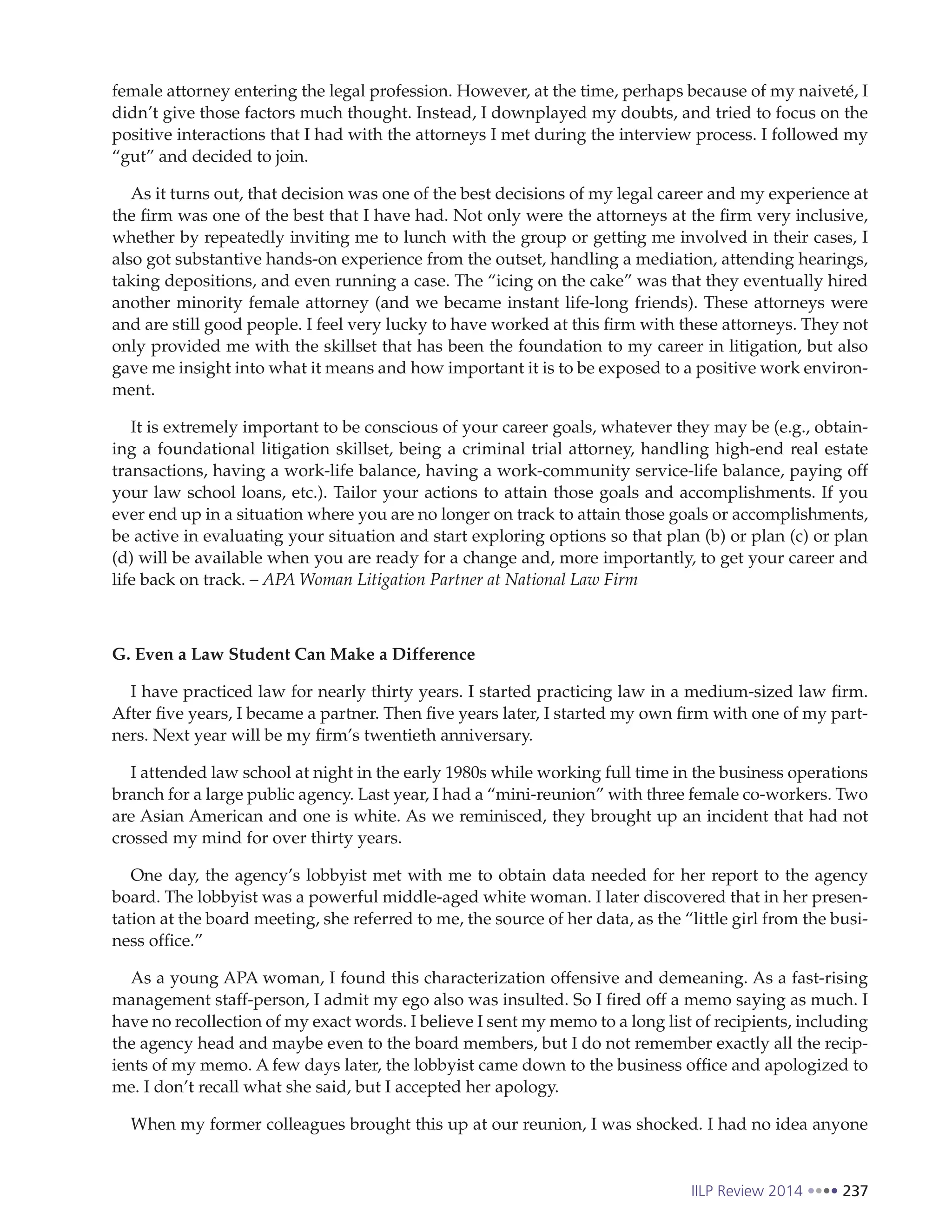 IILP Review 2014 237
female attorney entering the legal profession. However, at the time, perhaps because of my naiveté, I
didn’t give those factors much thought. Instead, I downplayed my doubts, and tried to focus on the
positive interactions that I had with the attorneys I met during the interview process. I followed my
“gut” and decided to join.
As it turns out, that decision was one of the best decisions of my legal career and my experience at
the firm was one of the best that I have had. Not only were the attorneys at the firm very inclusive,
whether by repeatedly inviting me to lunch with the group or getting me involved in their cases, I
also got substantive hands-on experience from the outset, handling a mediation, attending hearings,
taking depositions, and even running a case. The “icing on the cake” was that they eventually hired
another minority female attorney (and we became instant life-long friends). These attorneys were
and are still good people. I feel very lucky to have worked at this firm with these attorneys. They not
only provided me with the skillset that has been the foundation to my career in litigation, but also
gave me insight into what it means and how important it is to be exposed to a positive work environ-
ment.
It is extremely important to be conscious of your career goals, whatever they may be (e.g., obtain-
ing a foundational litigation skillset, being a criminal trial attorney, handling high-end real estate
transactions, having a work-life balance, having a work-community service-life balance, paying off
your law school loans, etc.). Tailor your actions to attain those goals and accomplishments. If you
ever end up in a situation where you are no longer on track to attain those goals or accomplishments,
be active in evaluating your situation and start exploring options so that plan (b) or plan (c) or plan
(d) will be available when you are ready for a change and, more importantly, to get your career and
life back on track. – APA Woman Litigation Partner at National Law Firm
G. Even a Law Student Can Make a Difference
I have practiced law for nearly thirty years. I started practicing law in a medium-sized law firm.
After five years, I became a partner. Then five years later, I started my own firm with one of my part-
ners. Next year will be my firm’s twentieth anniversary.
I attended law school at night in the early 1980s while working full time in the business operations
branch for a large public agency. Last year, I had a “mini-reunion” with three female co-workers. Two
are Asian American and one is white. As we reminisced, they brought up an incident that had not
crossed my mind for over thirty years.
One day, the agency’s lobbyist met with me to obtain data needed for her report to the agency
board. The lobbyist was a powerful middle-aged white woman. I later discovered that in her presen-
tation at the board meeting, she referred to me, the source of her data, as the “little girl from the busi-
ness office.”
As a young APA woman, I found this characterization offensive and demeaning. As a fast-rising
management staff-person, I admit my ego also was insulted. So I fired off a memo saying as much. I
have no recollection of my exact words. I believe I sent my memo to a long list of recipients, including
the agency head and maybe even to the board members, but I do not remember exactly all the recip-
ients of my memo. A few days later, the lobbyist came down to the business office and apologized to
me. I don’t recall what she said, but I accepted her apology.
When my former colleagues brought this up at our reunion, I was shocked. I had no idea anyone
 