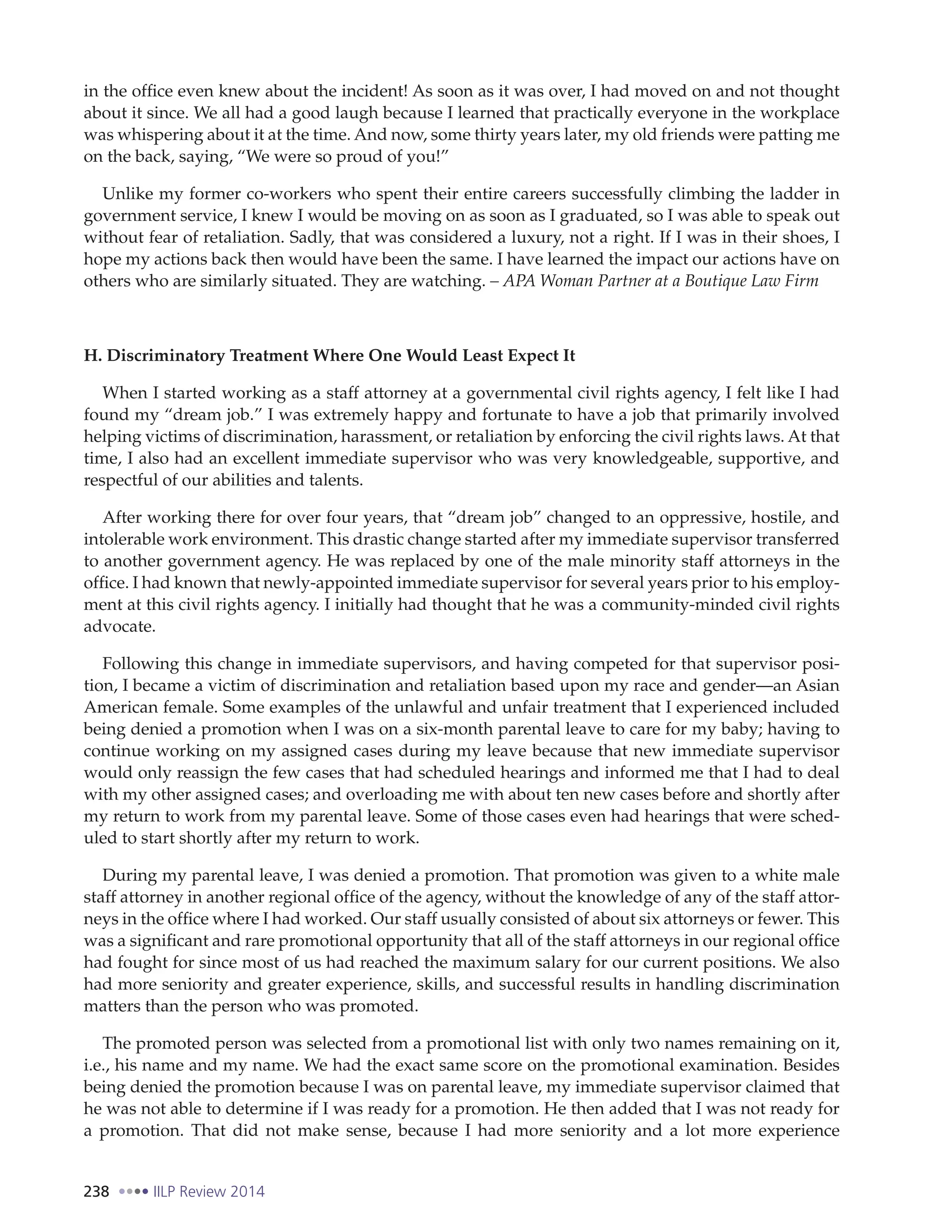 238 IILP Review 2014
in the office even knew about the incident! As soon as it was over, I had moved on and not thought
about it since. We all had a good laugh because I learned that practically everyone in the workplace
was whispering about it at the time. And now, some thirty years later, my old friends were patting me
on the back, saying, “We were so proud of you!”
Unlike my former co-workers who spent their entire careers successfully climbing the ladder in
government service, I knew I would be moving on as soon as I graduated, so I was able to speak out
without fear of retaliation. Sadly, that was considered a luxury, not a right. If I was in their shoes, I
hope my actions back then would have been the same. I have learned the impact our actions have on
others who are similarly situated. They are watching. – APA Woman Partner at a Boutique Law Firm
H. Discriminatory Treatment Where One Would Least Expect It
When I started working as a staff attorney at a governmental civil rights agency, I felt like I had
found my “dream job.” I was extremely happy and fortunate to have a job that primarily involved
helping victims of discrimination, harassment, or retaliation by enforcing the civil rights laws. At that
time, I also had an excellent immediate supervisor who was very knowledgeable, supportive, and
respectful of our abilities and talents.
After working there for over four years, that “dream job” changed to an oppressive, hostile, and
intolerable work environment. This drastic change started after my immediate supervisor transferred
to another government agency. He was replaced by one of the male minority staff attorneys in the
office. I had known that newly-appointed immediate supervisor for several years prior to his employ-
ment at this civil rights agency. I initially had thought that he was a community-minded civil rights
advocate.
Following this change in immediate supervisors, and having competed for that supervisor posi-
tion, I became a victim of discrimination and retaliation based upon my race and gender—an Asian
American female. Some examples of the unlawful and unfair treatment that I experienced included
being denied a promotion when I was on a six-month parental leave to care for my baby; having to
continue working on my assigned cases during my leave because that new immediate supervisor
would only reassign the few cases that had scheduled hearings and informed me that I had to deal
with my other assigned cases; and overloading me with about ten new cases before and shortly after
my return to work from my parental leave. Some of those cases even had hearings that were sched-
uled to start shortly after my return to work.
During my parental leave, I was denied a promotion. That promotion was given to a white male
staff attorney in another regional office of the agency, without the knowledge of any of the staff attor-
neys in the office where I had worked. Our staff usually consisted of about six attorneys or fewer. This
was a significant and rare promotional opportunity that all of the staff attorneys in our regional office
had fought for since most of us had reached the maximum salary for our current positions. We also
had more seniority and greater experience, skills, and successful results in handling discrimination
matters than the person who was promoted.
The promoted person was selected from a promotional list with only two names remaining on it,
i.e., his name and my name. We had the exact same score on the promotional examination. Besides
being denied the promotion because I was on parental leave, my immediate supervisor claimed that
he was not able to determine if I was ready for a promotion. He then added that I was not ready for
a promotion. That did not make sense, because I had more seniority and a lot more experience
 