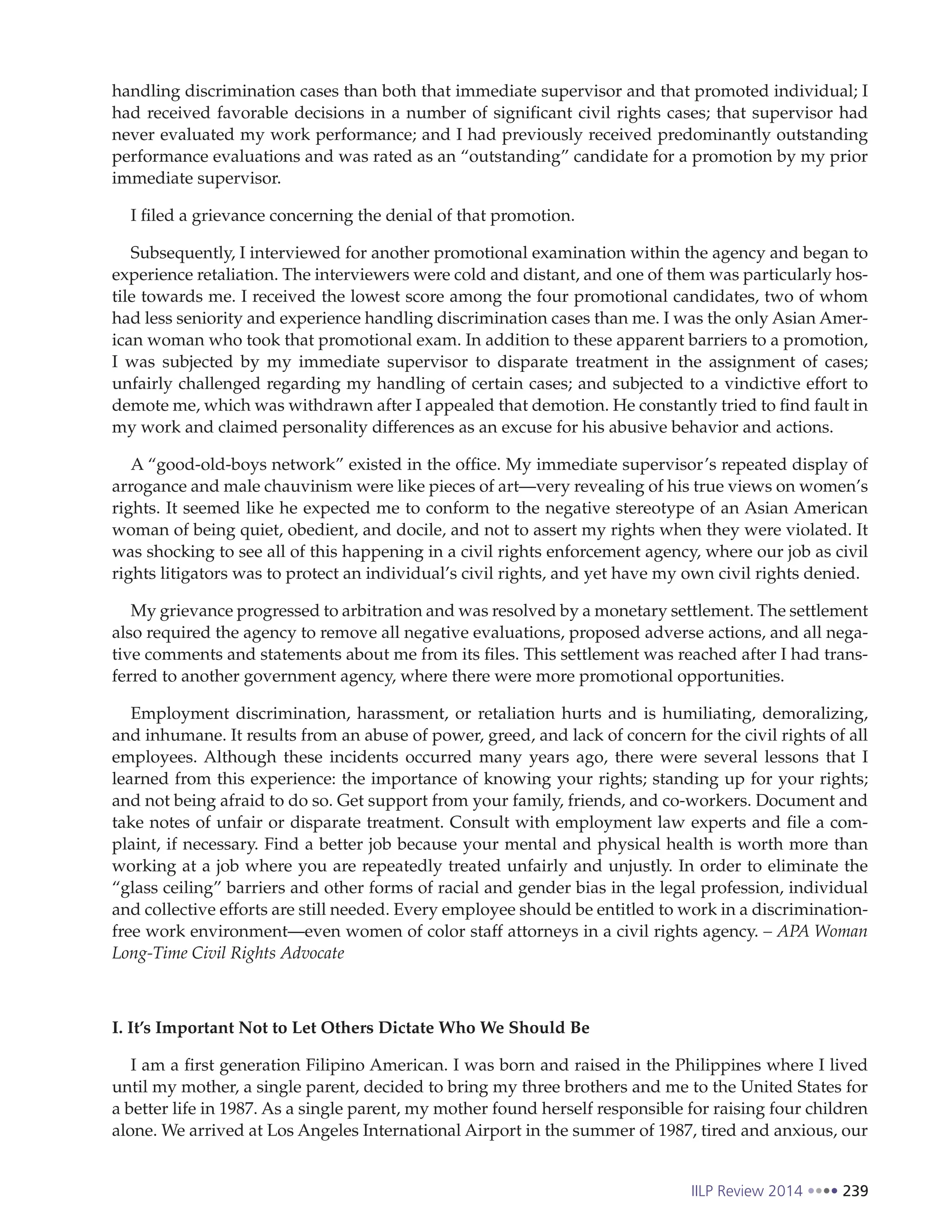 IILP Review 2014 239
handling discrimination cases than both that immediate supervisor and that promoted individual; I
had received favorable decisions in a number of significant civil rights cases; that supervisor had
never evaluated my work performance; and I had previously received predominantly outstanding
performance evaluations and was rated as an “outstanding” candidate for a promotion by my prior
immediate supervisor.
I filed a grievance concerning the denial of that promotion.
Subsequently, I interviewed for another promotional examination within the agency and began to
experience retaliation. The interviewers were cold and distant, and one of them was particularly hos-
tile towards me. I received the lowest score among the four promotional candidates, two of whom
had less seniority and experience handling discrimination cases than me. I was the only Asian Amer-
ican woman who took that promotional exam. In addition to these apparent barriers to a promotion,
I was subjected by my immediate supervisor to disparate treatment in the assignment of cases;
unfairly challenged regarding my handling of certain cases; and subjected to a vindictive effort to
demote me, which was withdrawn after I appealed that demotion. He constantly tried to find fault in
my work and claimed personality differences as an excuse for his abusive behavior and actions.
A “good-old-boys network” existed in the office. My immediate supervisor’s repeated display of
arrogance and male chauvinism were like pieces of art—very revealing of his true views on women’s
rights. It seemed like he expected me to conform to the negative stereotype of an Asian American
woman of being quiet, obedient, and docile, and not to assert my rights when they were violated. It
was shocking to see all of this happening in a civil rights enforcement agency, where our job as civil
rights litigators was to protect an individual’s civil rights, and yet have my own civil rights denied.
My grievance progressed to arbitration and was resolved by a monetary settlement. The settlement
also required the agency to remove all negative evaluations, proposed adverse actions, and all nega-
tive comments and statements about me from its files. This settlement was reached after I had trans-
ferred to another government agency, where there were more promotional opportunities.
Employment discrimination, harassment, or retaliation hurts and is humiliating, demoralizing,
and inhumane. It results from an abuse of power, greed, and lack of concern for the civil rights of all
employees. Although these incidents occurred many years ago, there were several lessons that I
learned from this experience: the importance of knowing your rights; standing up for your rights;
and not being afraid to do so. Get support from your family, friends, and co-workers. Document and
take notes of unfair or disparate treatment. Consult with employment law experts and file a com-
plaint, if necessary. Find a better job because your mental and physical health is worth more than
working at a job where you are repeatedly treated unfairly and unjustly. In order to eliminate the
“glass ceiling” barriers and other forms of racial and gender bias in the legal profession, individual
and collective efforts are still needed. Every employee should be entitled to work in a discrimination-
free work environment—even women of color staff attorneys in a civil rights agency. – APA Woman
Long-Time Civil Rights Advocate
I. It’s Important Not to Let Others Dictate Who We Should Be
I am a first generation Filipino American. I was born and raised in the Philippines where I lived
until my mother, a single parent, decided to bring my three brothers and me to the United States for
a better life in 1987. As a single parent, my mother found herself responsible for raising four children
alone. We arrived at Los Angeles International Airport in the summer of 1987, tired and anxious, our
 