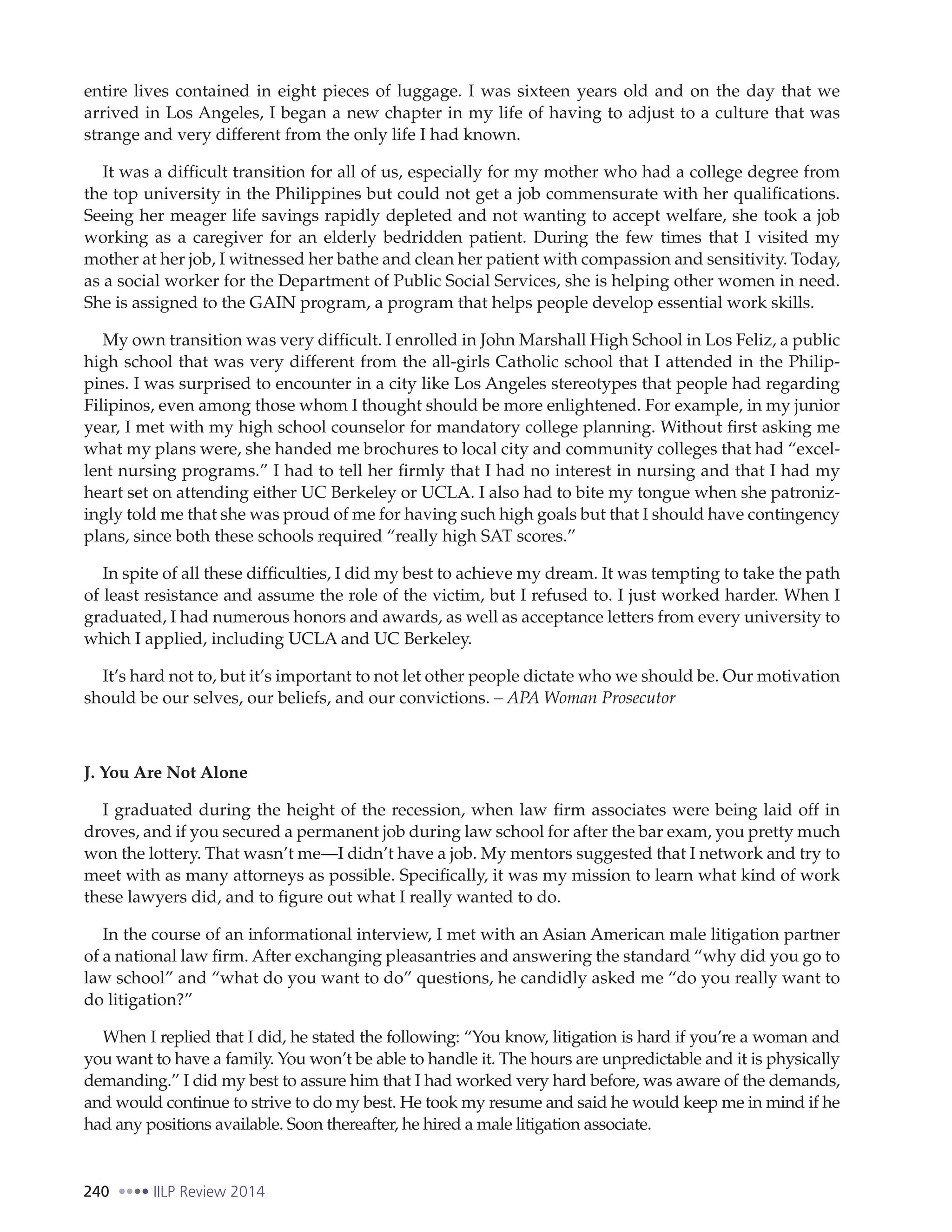 240 IILP Review 2014
entire lives contained in eight pieces of luggage. I was sixteen years old and on the day that we
arrived in Los Angeles, I began a new chapter in my life of having to adjust to a culture that was
strange and very different from the only life I had known.
It was a difficult transition for all of us, especially for my mother who had a college degree from
the top university in the Philippines but could not get a job commensurate with her qualifications.
Seeing her meager life savings rapidly depleted and not wanting to accept welfare, she took a job
working as a caregiver for an elderly bedridden patient. During the few times that I visited my
mother at her job, I witnessed her bathe and clean her patient with compassion and sensitivity. Today,
as a social worker for the Department of Public Social Services, she is helping other women in need.
She is assigned to the GAIN program, a program that helps people develop essential work skills.
My own transition was very difficult. I enrolled in John Marshall High School in Los Feliz, a public
high school that was very different from the all-girls Catholic school that I attended in the Philip-
pines. I was surprised to encounter in a city like Los Angeles stereotypes that people had regarding
Filipinos, even among those whom I thought should be more enlightened. For example, in my junior
year, I met with my high school counselor for mandatory college planning. Without first asking me
what my plans were, she handed me brochures to local city and community colleges that had “excel-
lent nursing programs.” I had to tell her firmly that I had no interest in nursing and that I had my
heart set on attending either UC Berkeley or UCLA. I also had to bite my tongue when she patroniz-
ingly told me that she was proud of me for having such high goals but that I should have contingency
plans, since both these schools required “really high SAT scores.”
In spite of all these difficulties, I did my best to achieve my dream. It was tempting to take the path
of least resistance and assume the role of the victim, but I refused to. I just worked harder. When I
graduated, I had numerous honors and awards, as well as acceptance letters from every university to
which I applied, including UCLA and UC Berkeley.
It’s hard not to, but it’s important to not let other people dictate who we should be. Our motivation
should be our selves, our beliefs, and our convictions. – APA Woman Prosecutor
J. You Are Not Alone
I graduated during the height of the recession, when law firm associates were being laid off in
droves, and if you secured a permanent job during law school for after the bar exam, you pretty much
won the lottery. That wasn’t me—I didn’t have a job. My mentors suggested that I network and try to
meet with as many attorneys as possible. Specifically, it was my mission to learn what kind of work
these lawyers did, and to figure out what I really wanted to do.
In the course of an informational interview, I met with an Asian American male litigation partner
of a national law firm. After exchanging pleasantries and answering the standard “why did you go to
law school” and “what do you want to do” questions, he candidly asked me “do you really want to
do litigation?”
When I replied that I did, he stated the following: “You know, litigation is hard if you’re a woman and
you want to have a family. You won’t be able to handle it. The hours are unpredictable and it is physically
demanding.” I did my best to assure him that I had worked very hard before, was aware of the demands,
and would continue to strive to do my best. He took my resume and said he would keep me in mind if he
had any positions available. Soon thereafter, he hired a male litigation associate.
 