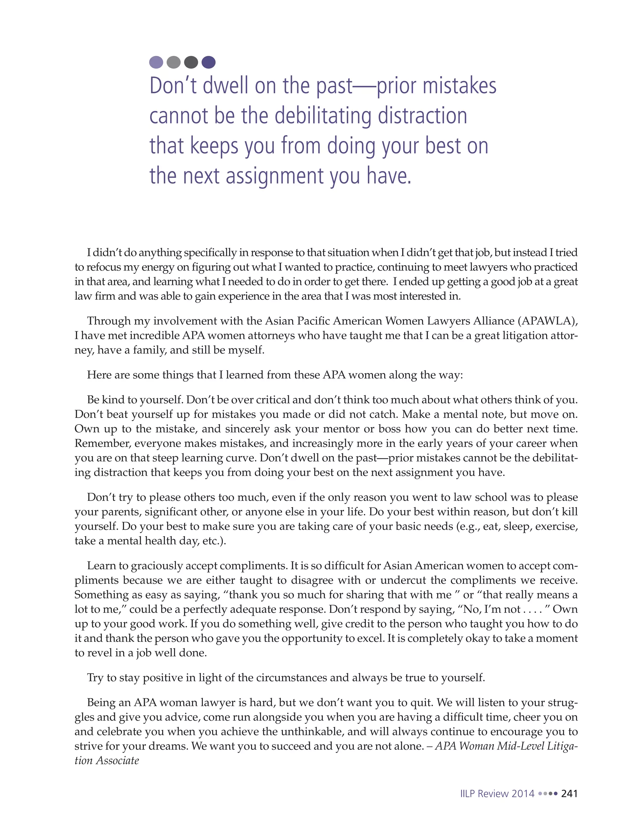 IILP Review 2014 241
I didn’t do anything specifically in response to that situation when I didn’t get that job, but instead I tried
to refocus my energy on figuring out what I wanted to practice, continuing to meet lawyers who practiced
in that area, and learning what I needed to do in order to get there. I ended up getting a good job at a great
law firm and was able to gain experience in the area that I was most interested in.
Through my involvement with the Asian Pacific American Women Lawyers Alliance (APAWLA),
I have met incredible APA women attorneys who have taught me that I can be a great litigation attor-
ney, have a family, and still be myself.
Here are some things that I learned from these APA women along the way:
Be kind to yourself. Don’t be over critical and don’t think too much about what others think of you.
Don’t beat yourself up for mistakes you made or did not catch. Make a mental note, but move on.
Own up to the mistake, and sincerely ask your mentor or boss how you can do better next time.
Remember, everyone makes mistakes, and increasingly more in the early years of your career when
you are on that steep learning curve. Don’t dwell on the past—prior mistakes cannot be the debilitat-
ing distraction that keeps you from doing your best on the next assignment you have.
Don’t try to please others too much, even if the only reason you went to law school was to please
your parents, significant other, or anyone else in your life. Do your best within reason, but don’t kill
yourself. Do your best to make sure you are taking care of your basic needs (e.g., eat, sleep, exercise,
take a mental health day, etc.).
Learn to graciously accept compliments. It is so difficult for Asian American women to accept com-
pliments because we are either taught to disagree with or undercut the compliments we receive.
Something as easy as saying, “thank you so much for sharing that with me ” or “that really means a
lot to me,” could be a perfectly adequate response. Don’t respond by saying, “No, I’m not . . . . ” Own
up to your good work. If you do something well, give credit to the person who taught you how to do
it and thank the person who gave you the opportunity to excel. It is completely okay to take a moment
to revel in a job well done.
Try to stay positive in light of the circumstances and always be true to yourself.
Being an APA woman lawyer is hard, but we don’t want you to quit. We will listen to your strug-
gles and give you advice, come run alongside you when you are having a difficult time, cheer you on
and celebrate you when you achieve the unthinkable, and will always continue to encourage you to
strive for your dreams. We want you to succeed and you are not alone. – APA Woman Mid-Level Litiga-
tion Associate
Don’t dwell on the past—prior mistakes
cannot be the debilitating distraction
that keeps you from doing your best on
the next assignment you have.
 