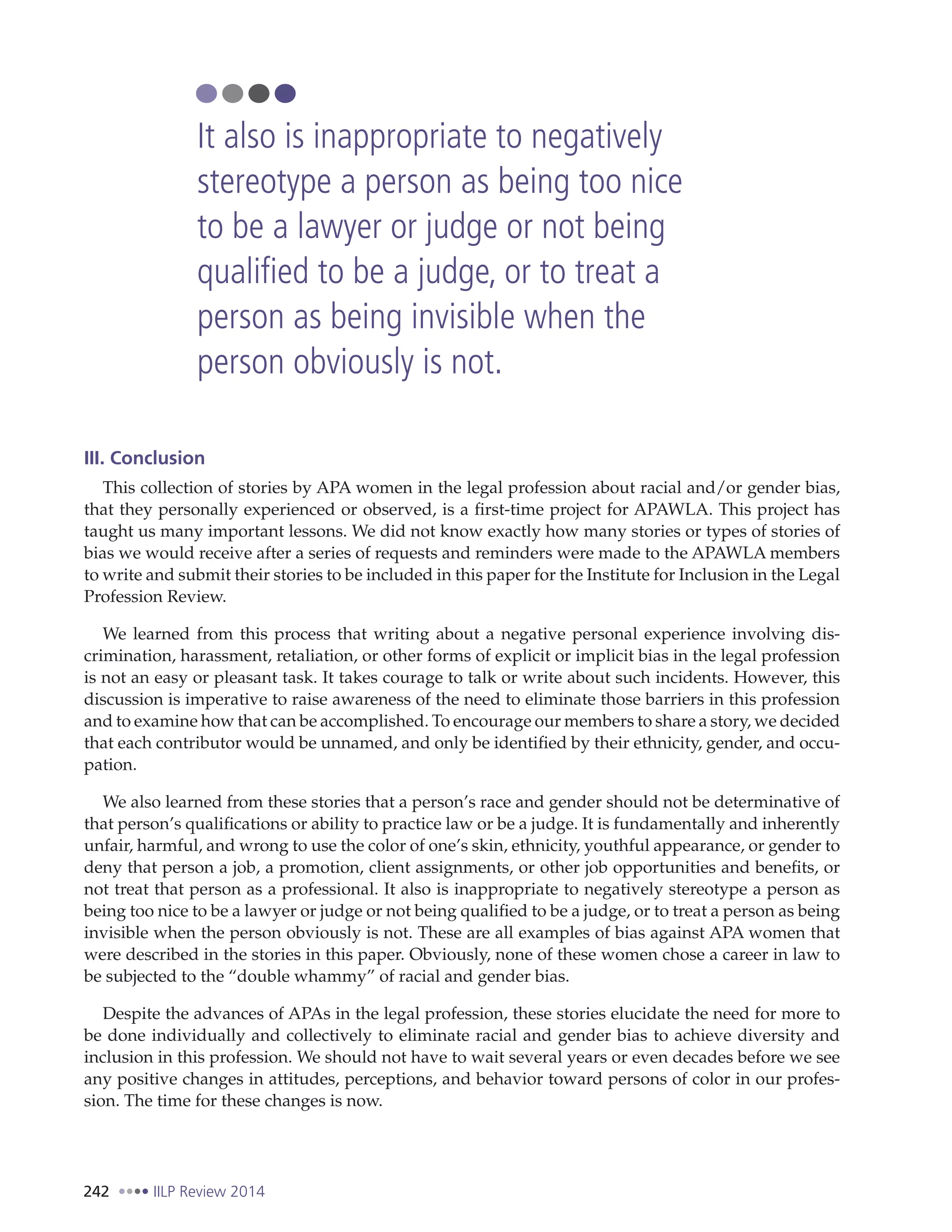 242 IILP Review 2014
III. Conclusion
This collection of stories by APA women in the legal profession about racial and/or gender bias,
that they personally experienced or observed, is a first-time project for APAWLA. This project has
taught us many important lessons. We did not know exactly how many stories or types of stories of
bias we would receive after a series of requests and reminders were made to the APAWLA members
to write and submit their stories to be included in this paper for the Institute for Inclusion in the Legal
Profession Review.
We learned from this process that writing about a negative personal experience involving dis-
crimination, harassment, retaliation, or other forms of explicit or implicit bias in the legal profession
is not an easy or pleasant task. It takes courage to talk or write about such incidents. However, this
discussion is imperative to raise awareness of the need to eliminate those barriers in this profession
and to examine how that can be accomplished. To encourage our members to share a story, we decided
that each contributor would be unnamed, and only be identified by their ethnicity, gender, and occu-
pation.
We also learned from these stories that a person’s race and gender should not be determinative of
that person’s qualifications or ability to practice law or be a judge. It is fundamentally and inherently
unfair, harmful, and wrong to use the color of one’s skin, ethnicity, youthful appearance, or gender to
deny that person a job, a promotion, client assignments, or other job opportunities and benefits, or
not treat that person as a professional. It also is inappropriate to negatively stereotype a person as
being too nice to be a lawyer or judge or not being qualified to be a judge, or to treat a person as being
invisible when the person obviously is not. These are all examples of bias against APA women that
were described in the stories in this paper. Obviously, none of these women chose a career in law to
be subjected to the “double whammy” of racial and gender bias.
Despite the advances of APAs in the legal profession, these stories elucidate the need for more to
be done individually and collectively to eliminate racial and gender bias to achieve diversity and
inclusion in this profession. We should not have to wait several years or even decades before we see
any positive changes in attitudes, perceptions, and behavior toward persons of color in our profes-
sion. The time for these changes is now.
It also is inappropriate to negatively
stereotype a person as being too nice
to be a lawyer or judge or not being
qualified to be a judge, or to treat a
person as being invisible when the
person obviously is not.
 