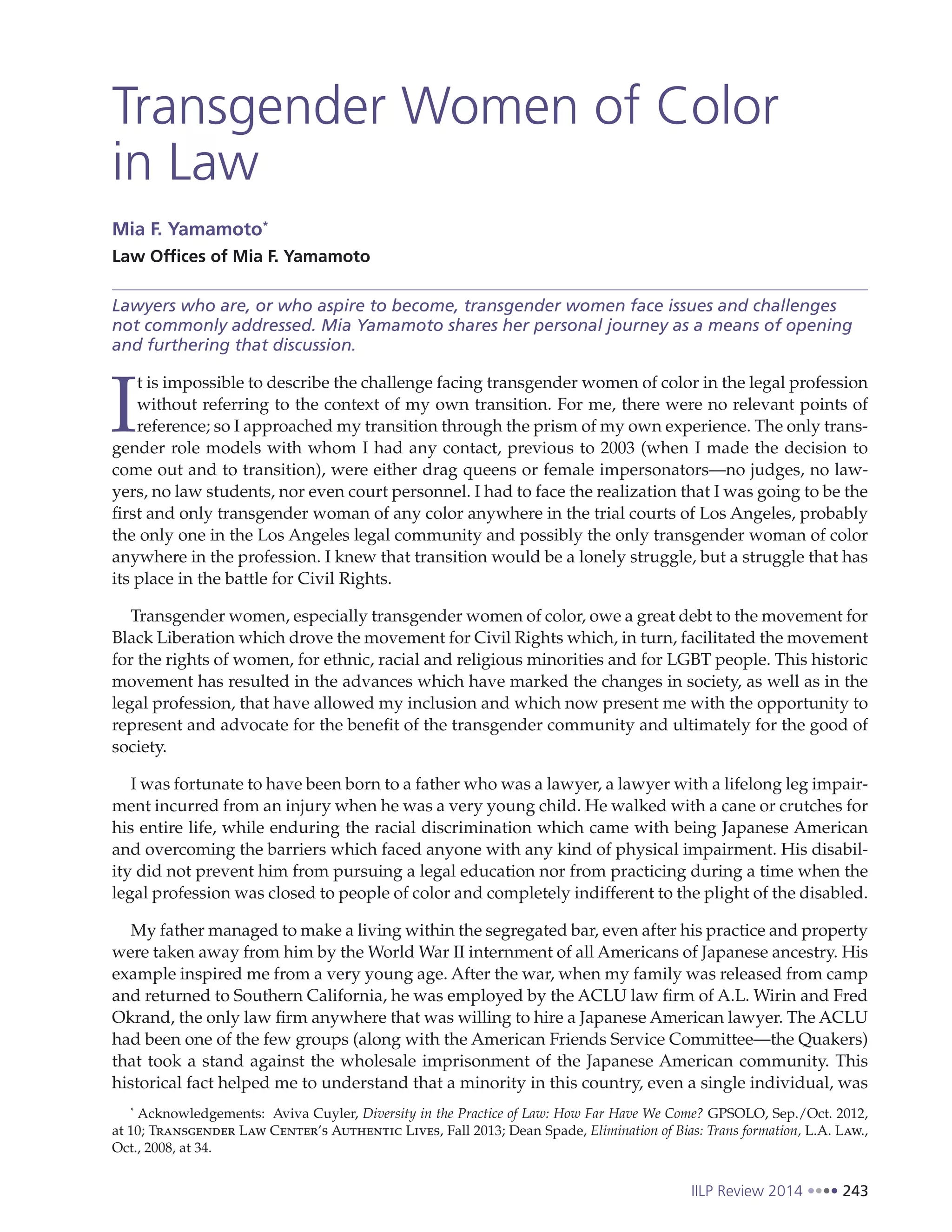 IILP Review 2014 243
Transgender Women of Color
in Law
Mia F. Yamamoto*
Law Offices of Mia F. Yamamoto
Lawyers who are, or who aspire to become, transgender women face issues and challenges
not commonly addressed. Mia Yamamoto shares her personal journey as a means of opening
and furthering that discussion.
I
t is impossible to describe the challenge facing transgender women of color in the legal profession
without referring to the context of my own transition. For me, there were no relevant points of
reference; so I approached my transition through the prism of my own experience. The only trans-
gender role models with whom I had any contact, previous to 2003 (when I made the decision to
come out and to transition), were either drag queens or female impersonators—no judges, no law-
yers, no law students, nor even court personnel. I had to face the realization that I was going to be the
first and only transgender woman of any color anywhere in the trial courts of Los Angeles, probably
the only one in the Los Angeles legal community and possibly the only transgender woman of color
anywhere in the profession. I knew that transition would be a lonely struggle, but a struggle that has
its place in the battle for Civil Rights.
Transgender women, especially transgender women of color, owe a great debt to the movement for
Black Liberation which drove the movement for Civil Rights which, in turn, facilitated the movement
for the rights of women, for ethnic, racial and religious minorities and for LGBT people. This historic
movement has resulted in the advances which have marked the changes in society, as well as in the
legal profession, that have allowed my inclusion and which now present me with the opportunity to
represent and advocate for the benefit of the transgender community and ultimately for the good of
society.
I was fortunate to have been born to a father who was a lawyer, a lawyer with a lifelong leg impair-
ment incurred from an injury when he was a very young child. He walked with a cane or crutches for
his entire life, while enduring the racial discrimination which came with being Japanese American
and overcoming the barriers which faced anyone with any kind of physical impairment. His disabil-
ity did not prevent him from pursuing a legal education nor from practicing during a time when the
legal profession was closed to people of color and completely indifferent to the plight of the disabled.
My father managed to make a living within the segregated bar, even after his practice and property
were taken away from him by the World War II internment of all Americans of Japanese ancestry. His
example inspired me from a very young age. After the war, when my family was released from camp
and returned to Southern California, he was employed by the ACLU law firm of A.L. Wirin and Fred
Okrand, the only law firm anywhere that was willing to hire a Japanese American lawyer. The ACLU
had been one of the few groups (along with the American Friends Service Committee—the Quakers)
that took a stand against the wholesale imprisonment of the Japanese American community. This
historical fact helped me to understand that a minority in this country, even a single individual, was
*
Acknowledgements: Aviva Cuyler, Diversity in the Practice of Law: How Far Have We Come? GPSOLO, Sep./Oct. 2012,
at 10; Transgender Law Center’s Authentic Lives, Fall 2013; Dean Spade, Elimination of Bias: Trans formation, L.A. Law.,
Oct., 2008, at 34.
 