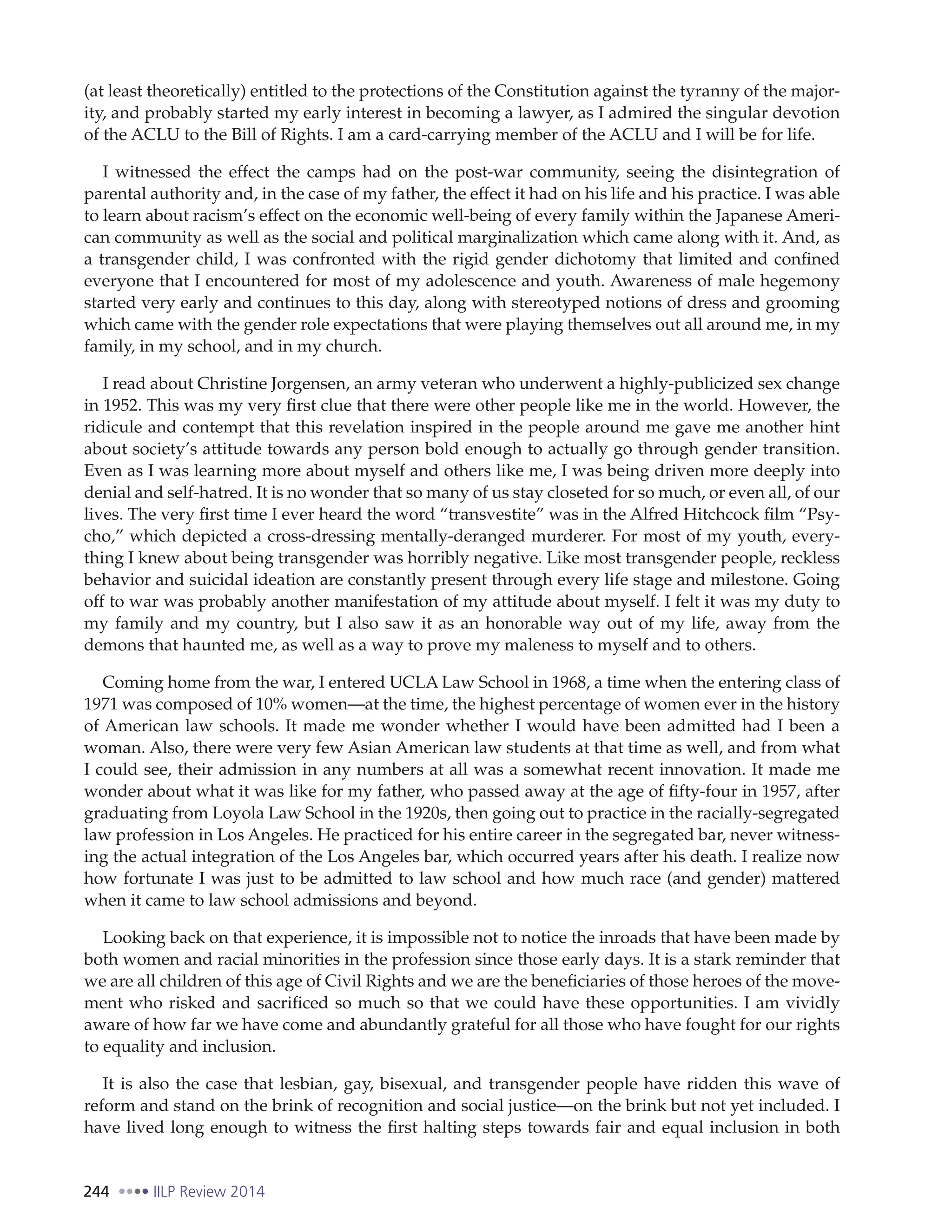 244 IILP Review 2014
(at least theoretically) entitled to the protections of the Constitution against the tyranny of the major-
ity, and probably started my early interest in becoming a lawyer, as I admired the singular devotion
of the ACLU to the Bill of Rights. I am a card-carrying member of the ACLU and I will be for life.
I witnessed the effect the camps had on the post-war community, seeing the disintegration of
parental authority and, in the case of my father, the effect it had on his life and his practice. I was able
to learn about racism’s effect on the economic well-being of every family within the Japanese Ameri-
can community as well as the social and political marginalization which came along with it. And, as
a transgender child, I was confronted with the rigid gender dichotomy that limited and confined
everyone that I encountered for most of my adolescence and youth. Awareness of male hegemony
started very early and continues to this day, along with stereotyped notions of dress and grooming
which came with the gender role expectations that were playing themselves out all around me, in my
family, in my school, and in my church.
I read about Christine Jorgensen, an army veteran who underwent a highly-publicized sex change
in 1952. This was my very first clue that there were other people like me in the world. However, the
ridicule and contempt that this revelation inspired in the people around me gave me another hint
about society’s attitude towards any person bold enough to actually go through gender transition.
Even as I was learning more about myself and others like me, I was being driven more deeply into
denial and self-hatred. It is no wonder that so many of us stay closeted for so much, or even all, of our
lives. The very first time I ever heard the word “transvestite” was in the Alfred Hitchcock film “Psy-
cho,” which depicted a cross-dressing mentally-deranged murderer. For most of my youth, every-
thing I knew about being transgender was horribly negative. Like most transgender people, reckless
behavior and suicidal ideation are constantly present through every life stage and milestone. Going
off to war was probably another manifestation of my attitude about myself. I felt it was my duty to
my family and my country, but I also saw it as an honorable way out of my life, away from the
demons that haunted me, as well as a way to prove my maleness to myself and to others.
Coming home from the war, I entered UCLA Law School in 1968, a time when the entering class of
1971 was composed of 10% women—at the time, the highest percentage of women ever in the history
of American law schools. It made me wonder whether I would have been admitted had I been a
woman. Also, there were very few Asian American law students at that time as well, and from what
I could see, their admission in any numbers at all was a somewhat recent innovation. It made me
wonder about what it was like for my father, who passed away at the age of fifty-four in 1957, after
graduating from Loyola Law School in the 1920s, then going out to practice in the racially-segregated
law profession in Los Angeles. He practiced for his entire career in the segregated bar, never witness-
ing the actual integration of the Los Angeles bar, which occurred years after his death. I realize now
how fortunate I was just to be admitted to law school and how much race (and gender) mattered
when it came to law school admissions and beyond.
Looking back on that experience, it is impossible not to notice the inroads that have been made by
both women and racial minorities in the profession since those early days. It is a stark reminder that
we are all children of this age of Civil Rights and we are the beneficiaries of those heroes of the move-
ment who risked and sacrificed so much so that we could have these opportunities. I am vividly
aware of how far we have come and abundantly grateful for all those who have fought for our rights
to equality and inclusion.
It is also the case that lesbian, gay, bisexual, and transgender people have ridden this wave of
reform and stand on the brink of recognition and social justice—on the brink but not yet included. I
have lived long enough to witness the first halting steps towards fair and equal inclusion in both
 