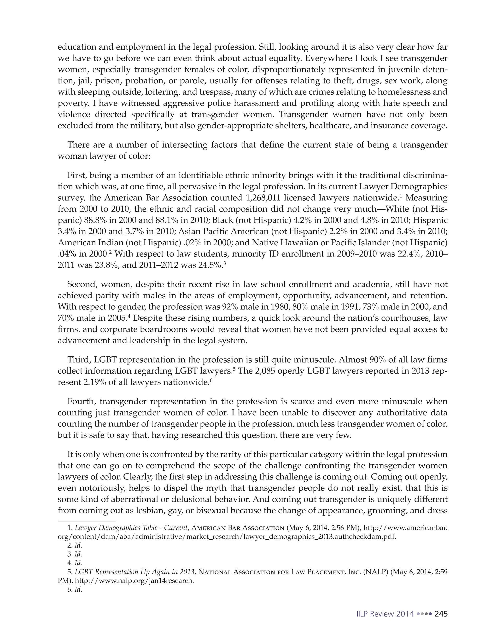 IILP Review 2014 245
education and employment in the legal profession. Still, looking around it is also very clear how far
we have to go before we can even think about actual equality. Everywhere I look I see transgender
women, especially transgender females of color, disproportionately represented in juvenile deten-
tion, jail, prison, probation, or parole, usually for offenses relating to theft, drugs, sex work, along
with sleeping outside, loitering, and trespass, many of which are crimes relating to homelessness and
poverty. I have witnessed aggressive police harassment and profiling along with hate speech and
violence directed specifically at transgender women. Transgender women have not only been
excluded from the military, but also gender-appropriate shelters, healthcare, and insurance coverage.
There are a number of intersecting factors that define the current state of being a transgender
woman lawyer of color:
First, being a member of an identifiable ethnic minority brings with it the traditional discrimina-
tion which was, at one time, all pervasive in the legal profession. In its current Lawyer Demographics
survey, the American Bar Association counted 1,268,011 licensed lawyers nationwide.1
Measuring
from 2000 to 2010, the ethnic and racial composition did not change very much—White (not His-
panic) 88.8% in 2000 and 88.1% in 2010; Black (not Hispanic) 4.2% in 2000 and 4.8% in 2010; Hispanic
3.4% in 2000 and 3.7% in 2010; Asian Pacific American (not Hispanic) 2.2% in 2000 and 3.4% in 2010;
American Indian (not Hispanic) .02% in 2000; and Native Hawaiian or Pacific Islander (not Hispanic)
.04% in 2000.2
With respect to law students, minority JD enrollment in 2009–2010 was 22.4%, 2010–
2011 was 23.8%, and 2011–2012 was 24.5%.3
Second, women, despite their recent rise in law school enrollment and academia, still have not
achieved parity with males in the areas of employment, opportunity, advancement, and retention.
With respect to gender, the profession was 92% male in 1980, 80% male in 1991, 73% male in 2000, and
70% male in 2005.4
Despite these rising numbers, a quick look around the nation’s courthouses, law
firms, and corporate boardrooms would reveal that women have not been provided equal access to
advancement and leadership in the legal system.
Third, LGBT representation in the profession is still quite minuscule. Almost 90% of all law firms
collect information regarding LGBT lawyers.5
The 2,085 openly LGBT lawyers reported in 2013 rep-
resent 2.19% of all lawyers nationwide.6
Fourth, transgender representation in the profession is scarce and even more minuscule when
counting just transgender women of color. I have been unable to discover any authoritative data
counting the number of transgender people in the profession, much less transgender women of color,
but it is safe to say that, having researched this question, there are very few.
It is only when one is confronted by the rarity of this particular category within the legal profession
that one can go on to comprehend the scope of the challenge confronting the transgender women
lawyers of color. Clearly, the first step in addressing this challenge is coming out. Coming out openly,
even notoriously, helps to dispel the myth that transgender people do not really exist, that this is
some kind of aberrational or delusional behavior. And coming out transgender is uniquely different
from coming out as lesbian, gay, or bisexual because the change of appearance, grooming, and dress
1. Lawyer Demographics Table - Current, American Bar Association (May 6, 2014, 2:56 PM), http://www.americanbar.
org/content/dam/aba/administrative/market_research/lawyer_demographics_2013.authcheckdam.pdf.
2. Id.
3. Id.
4. Id.
5. LGBT Representation Up Again in 2013, National Association for Law Placement, Inc. (NALP) (May 6, 2014, 2:59
PM), http://www.nalp.org/jan14research.
6. Id.
 