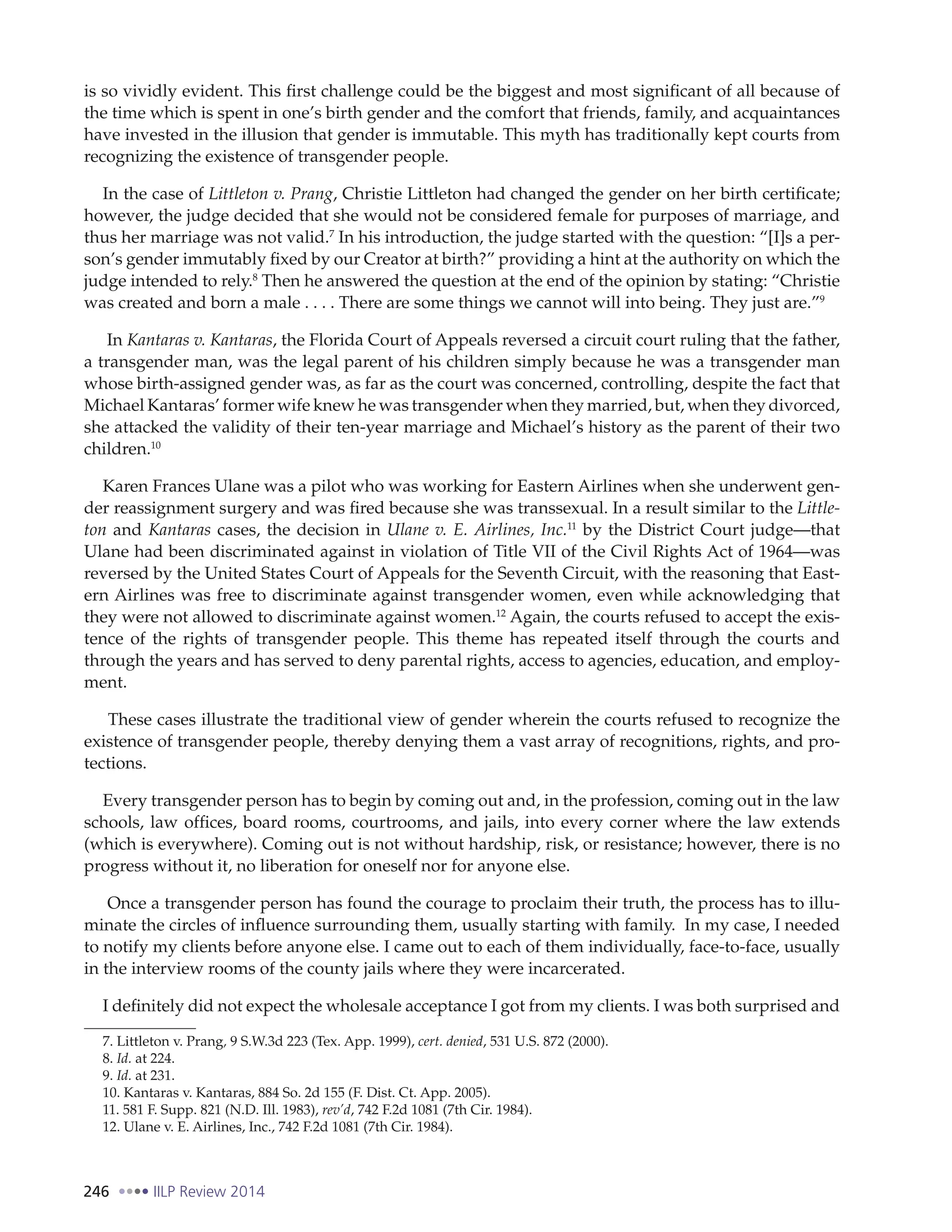 246 IILP Review 2014
is so vividly evident. This first challenge could be the biggest and most significant of all because of
the time which is spent in one’s birth gender and the comfort that friends, family, and acquaintances
have invested in the illusion that gender is immutable. This myth has traditionally kept courts from
recognizing the existence of transgender people.
In the case of Littleton v. Prang, Christie Littleton had changed the gender on her birth certificate;
however, the judge decided that she would not be considered female for purposes of marriage, and
thus her marriage was not valid.7
In his introduction, the judge started with the question: “[I]s a per-
son’s gender immutably fixed by our Creator at birth?” providing a hint at the authority on which the
judge intended to rely.8
Then he answered the question at the end of the opinion by stating: “Christie
was created and born a male . . . . There are some things we cannot will into being. They just are.”9
In Kantaras v. Kantaras, the Florida Court of Appeals reversed a circuit court ruling that the father,
a transgender man, was the legal parent of his children simply because he was a transgender man
whose birth-assigned gender was, as far as the court was concerned, controlling, despite the fact that
Michael Kantaras’ former wife knew he was transgender when they married, but, when they divorced,
she attacked the validity of their ten-year marriage and Michael’s history as the parent of their two
children.10
Karen Frances Ulane was a pilot who was working for Eastern Airlines when she underwent gen-
der reassignment surgery and was fired because she was transsexual. In a result similar to the Little-
ton and Kantaras cases, the decision in Ulane v. E. Airlines, Inc.11
by the District Court judge—that
Ulane had been discriminated against in violation of Title VII of the Civil Rights Act of 1964—was
reversed by the United States Court of Appeals for the Seventh Circuit, with the reasoning that East-
ern Airlines was free to discriminate against transgender women, even while acknowledging that
they were not allowed to discriminate against women.12
Again, the courts refused to accept the exis-
tence of the rights of transgender people. This theme has repeated itself through the courts and
through the years and has served to deny parental rights, access to agencies, education, and employ-
ment.
These cases illustrate the traditional view of gender wherein the courts refused to recognize the
existence of transgender people, thereby denying them a vast array of recognitions, rights, and pro-
tections.
Every transgender person has to begin by coming out and, in the profession, coming out in the law
schools, law offices, board rooms, courtrooms, and jails, into every corner where the law extends
(which is everywhere). Coming out is not without hardship, risk, or resistance; however, there is no
progress without it, no liberation for oneself nor for anyone else.
Once a transgender person has found the courage to proclaim their truth, the process has to illu-
minate the circles of influence surrounding them, usually starting with family. In my case, I needed
to notify my clients before anyone else. I came out to each of them individually, face-to-face, usually
in the interview rooms of the county jails where they were incarcerated.
I definitely did not expect the wholesale acceptance I got from my clients. I was both surprised and
7. Littleton v. Prang, 9 S.W.3d 223 (Tex. App. 1999), cert. denied, 531 U.S. 872 (2000).
8. Id. at 224.
9. Id. at 231.
10. Kantaras v. Kantaras, 884 So. 2d 155 (F. Dist. Ct. App. 2005).
11. 581 F. Supp. 821 (N.D. Ill. 1983), rev’d, 742 F.2d 1081 (7th Cir. 1984).
12. Ulane v. E. Airlines, Inc., 742 F.2d 1081 (7th Cir. 1984).
 
