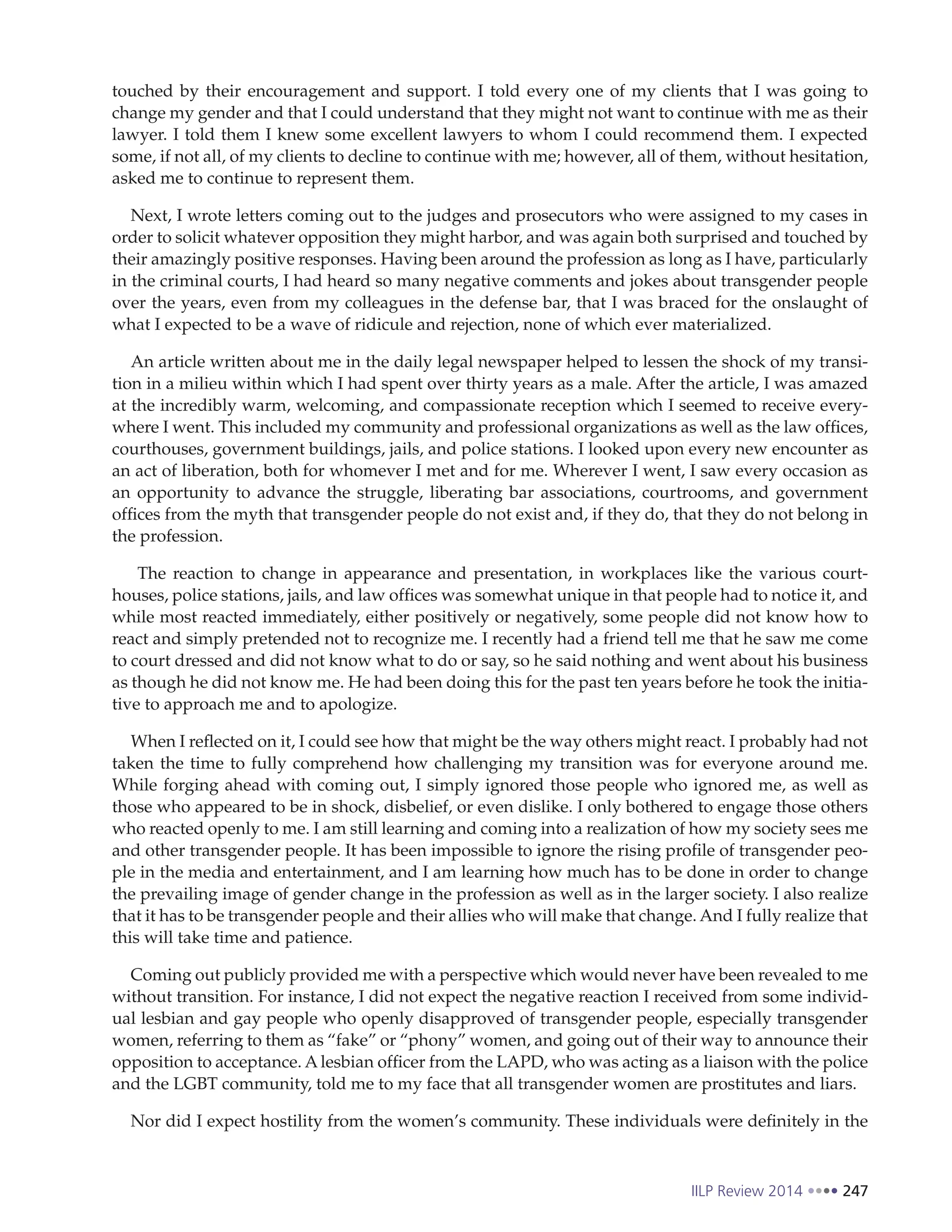 IILP Review 2014 247
touched by their encouragement and support. I told every one of my clients that I was going to
change my gender and that I could understand that they might not want to continue with me as their
lawyer. I told them I knew some excellent lawyers to whom I could recommend them. I expected
some, if not all, of my clients to decline to continue with me; however, all of them, without hesitation,
asked me to continue to represent them.
Next, I wrote letters coming out to the judges and prosecutors who were assigned to my cases in
order to solicit whatever opposition they might harbor, and was again both surprised and touched by
their amazingly positive responses. Having been around the profession as long as I have, particularly
in the criminal courts, I had heard so many negative comments and jokes about transgender people
over the years, even from my colleagues in the defense bar, that I was braced for the onslaught of
what I expected to be a wave of ridicule and rejection, none of which ever materialized.
An article written about me in the daily legal newspaper helped to lessen the shock of my transi-
tion in a milieu within which I had spent over thirty years as a male. After the article, I was amazed
at the incredibly warm, welcoming, and compassionate reception which I seemed to receive every-
where I went. This included my community and professional organizations as well as the law offices,
courthouses, government buildings, jails, and police stations. I looked upon every new encounter as
an act of liberation, both for whomever I met and for me. Wherever I went, I saw every occasion as
an opportunity to advance the struggle, liberating bar associations, courtrooms, and government
offices from the myth that transgender people do not exist and, if they do, that they do not belong in
the profession.
The reaction to change in appearance and presentation, in workplaces like the various court-
houses, police stations, jails, and law offices was somewhat unique in that people had to notice it, and
while most reacted immediately, either positively or negatively, some people did not know how to
react and simply pretended not to recognize me. I recently had a friend tell me that he saw me come
to court dressed and did not know what to do or say, so he said nothing and went about his business
as though he did not know me. He had been doing this for the past ten years before he took the initia-
tive to approach me and to apologize.
When I reflected on it, I could see how that might be the way others might react. I probably had not
taken the time to fully comprehend how challenging my transition was for everyone around me.
While forging ahead with coming out, I simply ignored those people who ignored me, as well as
those who appeared to be in shock, disbelief, or even dislike. I only bothered to engage those others
who reacted openly to me. I am still learning and coming into a realization of how my society sees me
and other transgender people. It has been impossible to ignore the rising profile of transgender peo-
ple in the media and entertainment, and I am learning how much has to be done in order to change
the prevailing image of gender change in the profession as well as in the larger society. I also realize
that it has to be transgender people and their allies who will make that change. And I fully realize that
this will take time and patience.
Coming out publicly provided me with a perspective which would never have been revealed to me
without transition. For instance, I did not expect the negative reaction I received from some individ-
ual lesbian and gay people who openly disapproved of transgender people, especially transgender
women, referring to them as “fake” or “phony” women, and going out of their way to announce their
opposition to acceptance. A lesbian officer from the LAPD, who was acting as a liaison with the police
and the LGBT community, told me to my face that all transgender women are prostitutes and liars.
Nor did I expect hostility from the women’s community. These individuals were definitely in the
 