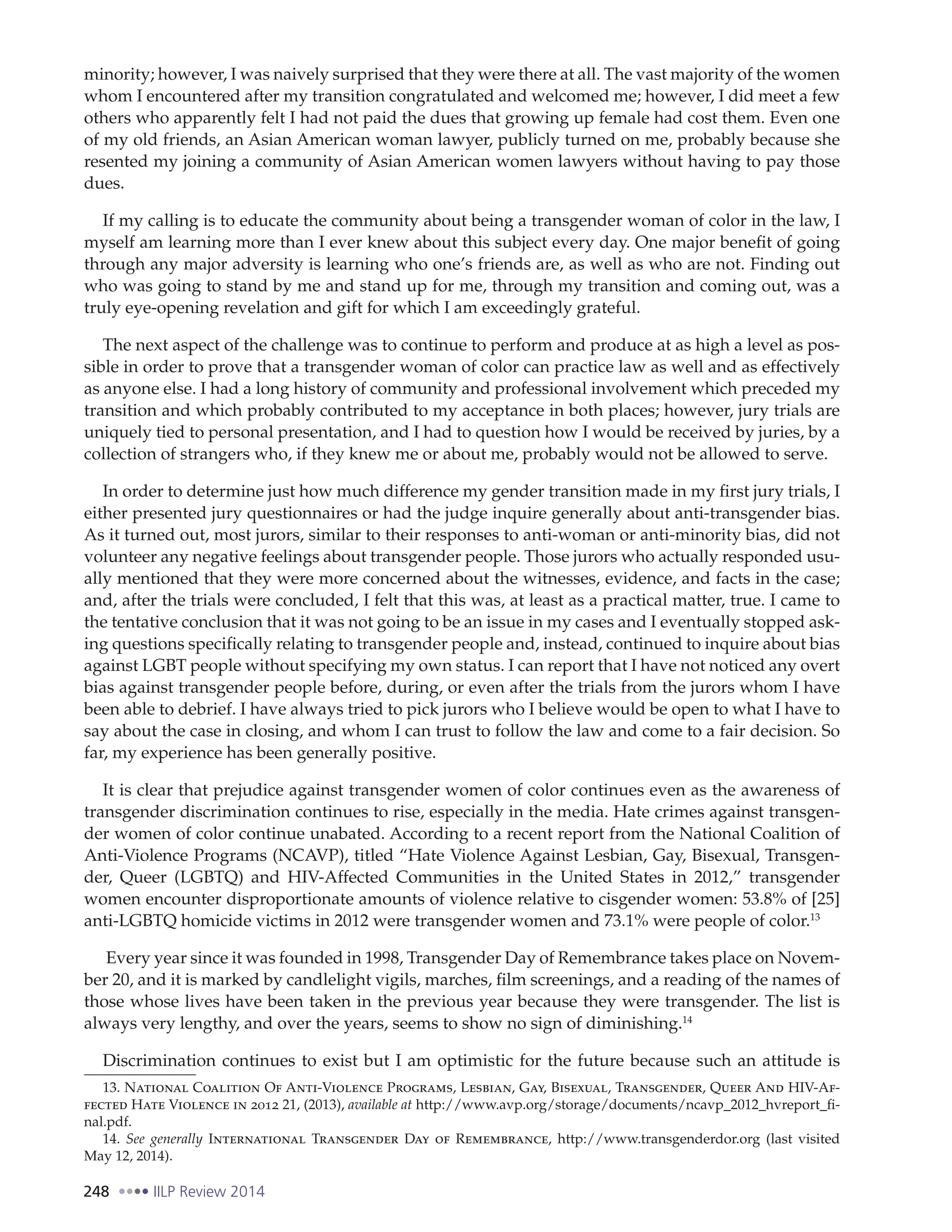 248 IILP Review 2014
minority; however, I was naively surprised that they were there at all. The vast majority of the women
whom I encountered after my transition congratulated and welcomed me; however, I did meet a few
others who apparently felt I had not paid the dues that growing up female had cost them. Even one
of my old friends, an Asian American woman lawyer, publicly turned on me, probably because she
resented my joining a community of Asian American women lawyers without having to pay those
dues.
If my calling is to educate the community about being a transgender woman of color in the law, I
myself am learning more than I ever knew about this subject every day. One major benefit of going
through any major adversity is learning who one’s friends are, as well as who are not. Finding out
who was going to stand by me and stand up for me, through my transition and coming out, was a
truly eye-opening revelation and gift for which I am exceedingly grateful.
The next aspect of the challenge was to continue to perform and produce at as high a level as pos-
sible in order to prove that a transgender woman of color can practice law as well and as effectively
as anyone else. I had a long history of community and professional involvement which preceded my
transition and which probably contributed to my acceptance in both places; however, jury trials are
uniquely tied to personal presentation, and I had to question how I would be received by juries, by a
collection of strangers who, if they knew me or about me, probably would not be allowed to serve.
In order to determine just how much difference my gender transition made in my first jury trials, I
either presented jury questionnaires or had the judge inquire generally about anti-transgender bias.
As it turned out, most jurors, similar to their responses to anti-woman or anti-minority bias, did not
volunteer any negative feelings about transgender people. Those jurors who actually responded usu-
ally mentioned that they were more concerned about the witnesses, evidence, and facts in the case;
and, after the trials were concluded, I felt that this was, at least as a practical matter, true. I came to
the tentative conclusion that it was not going to be an issue in my cases and I eventually stopped ask-
ing questions specifically relating to transgender people and, instead, continued to inquire about bias
against LGBT people without specifying my own status. I can report that I have not noticed any overt
bias against transgender people before, during, or even after the trials from the jurors whom I have
been able to debrief. I have always tried to pick jurors who I believe would be open to what I have to
say about the case in closing, and whom I can trust to follow the law and come to a fair decision. So
far, my experience has been generally positive.
It is clear that prejudice against transgender women of color continues even as the awareness of
transgender discrimination continues to rise, especially in the media. Hate crimes against transgen-
der women of color continue unabated. According to a recent report from the National Coalition of
Anti-Violence Programs (NCAVP), titled “Hate Violence Against Lesbian, Gay, Bisexual, Transgen-
der, Queer (LGBTQ) and HIV-Affected Communities in the United States in 2012,” transgender
women encounter disproportionate amounts of violence relative to cisgender women: 53.8% of [25]
anti-LGBTQ homicide victims in 2012 were transgender women and 73.1% were people of color.13
Every year since it was founded in 1998, Transgender Day of Remembrance takes place on Novem-
ber 20, and it is marked by candlelight vigils, marches, film screenings, and a reading of the names of
those whose lives have been taken in the previous year because they were transgender. The list is
always very lengthy, and over the years, seems to show no sign of diminishing.14
Discrimination continues to exist but I am optimistic for the future because such an attitude is
13. National Coalition Of Anti-Violence Programs, Lesbian, Gay, Bisexual, Transgender, Queer And HIV-Af-
fected Hate Violence in 2012 21, (2013), available at http://www.avp.org/storage/documents/ncavp_2012_hvreport_fi-
nal.pdf.
14. See generally International Transgender Day of Remembrance, http://www.transgenderdor.org (last visited
May 12, 2014).
 