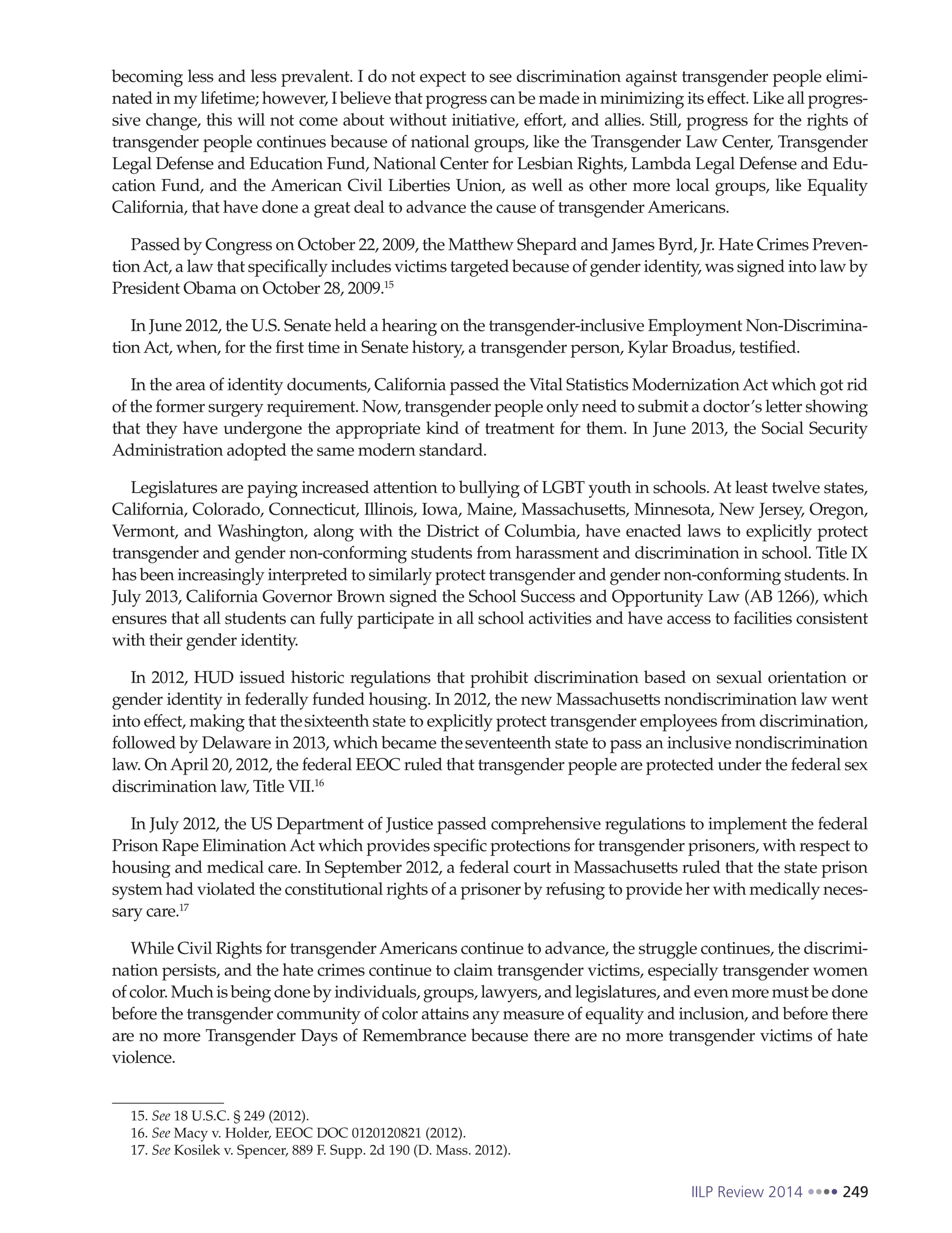 IILP Review 2014 249
becoming less and less prevalent. I do not expect to see discrimination against transgender people elimi-
nated in my lifetime; however, I believe that progress can be made in minimizing its effect. Like all progres-
sive change, this will not come about without initiative, effort, and allies. Still, progress for the rights of
transgender people continues because of national groups, like the Transgender Law Center, Transgender
Legal Defense and Education Fund, National Center for Lesbian Rights, Lambda Legal Defense and Edu-
cation Fund, and the American Civil Liberties Union, as well as other more local groups, like Equality
California, that have done a great deal to advance the cause of transgender Americans.
Passed by Congress on October 22, 2009, the Matthew Shepard and James Byrd, Jr. Hate Crimes Preven-
tionAct, a law that specifically includes victims targeted because of gender identity, was signed into law by
President Obama on October 28, 2009.15
In June 2012, the U.S. Senate held a hearing on the transgender-inclusive Employment Non-Discrimina-
tion Act, when, for the first time in Senate history, a transgender person, Kylar Broadus, testified.
In the area of identity documents, California passed the Vital Statistics Modernization Act which got rid
of the former surgery requirement. Now, transgender people only need to submit a doctor’s letter showing
that they have undergone the appropriate kind of treatment for them. In June 2013, the Social Security
Administration adopted the same modern standard.
Legislatures are paying increased attention to bullying of LGBT youth in schools. At least twelve states,
California, Colorado, Connecticut, Illinois, Iowa, Maine, Massachusetts, Minnesota, New Jersey, Oregon,
Vermont, and Washington, along with the District of Columbia, have enacted laws to explicitly protect
transgender and gender non-conforming students from harassment and discrimination in school. Title IX
has been increasingly interpreted to similarly protect transgender and gender non-conforming students. In
July 2013, California Governor Brown signed the School Success and Opportunity Law (AB 1266), which
ensures that all students can fully participate in all school activities and have access to facilities consistent
with their gender identity.
In 2012, HUD issued historic regulations that prohibit discrimination based on sexual orientation or
gender identity in federally funded housing. In 2012, the new Massachusetts nondiscrimination law went
into effect, making that thesixteenth state to explicitly protect transgender employees from discrimination,
followed by Delaware in 2013, which became theseventeenth state to pass an inclusive nondiscrimination
law. On April 20, 2012, the federal EEOC ruled that transgender people are protected under the federal sex
discrimination law, Title VII.16
In July 2012, the US Department of Justice passed comprehensive regulations to implement the federal
Prison Rape Elimination Act which provides specific protections for transgender prisoners, with respect to
housing and medical care. In September 2012, a federal court in Massachusetts ruled that the state prison
system had violated the constitutional rights of a prisoner by refusing to provide her with medically neces-
sary care.17
While Civil Rights for transgender Americans continue to advance, the struggle continues, the discrimi-
nation persists, and the hate crimes continue to claim transgender victims, especially transgender women
of color. Much is being done by individuals, groups, lawyers, and legislatures, and even more must be done
before the transgender community of color attains any measure of equality and inclusion, and before there
are no more Transgender Days of Remembrance because there are no more transgender victims of hate
violence.
15. See 18 U.S.C. § 249 (2012).
16. See Macy v. Holder, EEOC DOC 0120120821 (2012).
17. See Kosilek v. Spencer, 889 F. Supp. 2d 190 (D. Mass. 2012).
 