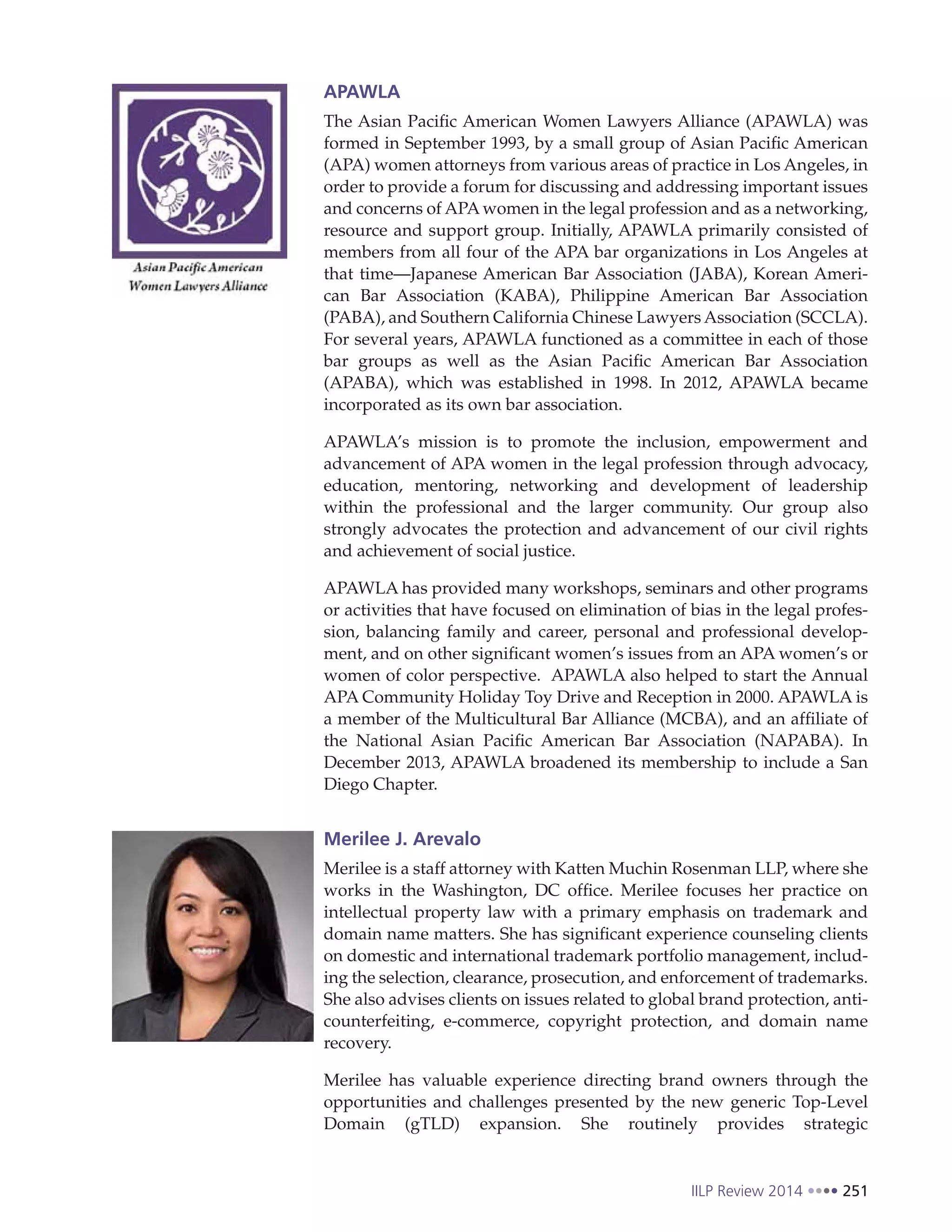 IILP Review 2014 251
APAWLA
The Asian Pacific American Women Lawyers Alliance (APAWLA) was
formed in September 1993, by a small group of Asian Pacific American
(APA) women attorneys from various areas of practice in Los Angeles, in
order to provide a forum for discussing and addressing important issues
and concerns of APA women in the legal profession and as a networking,
resource and support group. Initially, APAWLA primarily consisted of
members from all four of the APA bar organizations in Los Angeles at
that time—Japanese American Bar Association (JABA), Korean Ameri-
can Bar Association (KABA), Philippine American Bar Association
(PABA), and Southern California Chinese Lawyers Association (SCCLA).
For several years, APAWLA functioned as a committee in each of those
bar groups as well as the Asian Pacific American Bar Association
(APABA), which was established in 1998. In 2012, APAWLA became
incorporated as its own bar association.
APAWLA’s mission is to promote the inclusion, empowerment and
advancement of APA women in the legal profession through advocacy,
education, mentoring, networking and development of leadership
within the professional and the larger community. Our group also
strongly advocates the protection and advancement of our civil rights
and achievement of social justice.
APAWLA has provided many workshops, seminars and other programs
or activities that have focused on elimination of bias in the legal profes-
sion, balancing family and career, personal and professional develop-
ment, and on other significant women’s issues from an APA women’s or
women of color perspective. APAWLA also helped to start the Annual
APA Community Holiday Toy Drive and Reception in 2000. APAWLA is
a member of the Multicultural Bar Alliance (MCBA), and an affiliate of
the National Asian Pacific American Bar Association (NAPABA). In
December 2013, APAWLA broadened its membership to include a San
Diego Chapter.
Merilee J. Arevalo
Merilee is a staff attorney with Katten Muchin Rosenman LLP, where she
works in the Washington, DC office. Merilee focuses her practice on
intellectual property law with a primary emphasis on trademark and
domain name matters. She has significant experience counseling clients
on domestic and international trademark portfolio management, includ-
ing the selection, clearance, prosecution, and enforcement of trademarks.
She also advises clients on issues related to global brand protection, anti-
counterfeiting, e-commerce, copyright protection, and domain name
recovery.
Merilee has valuable experience directing brand owners through the
opportunities and challenges presented by the new generic Top-Level
Domain (gTLD) expansion. She routinely provides strategic
 